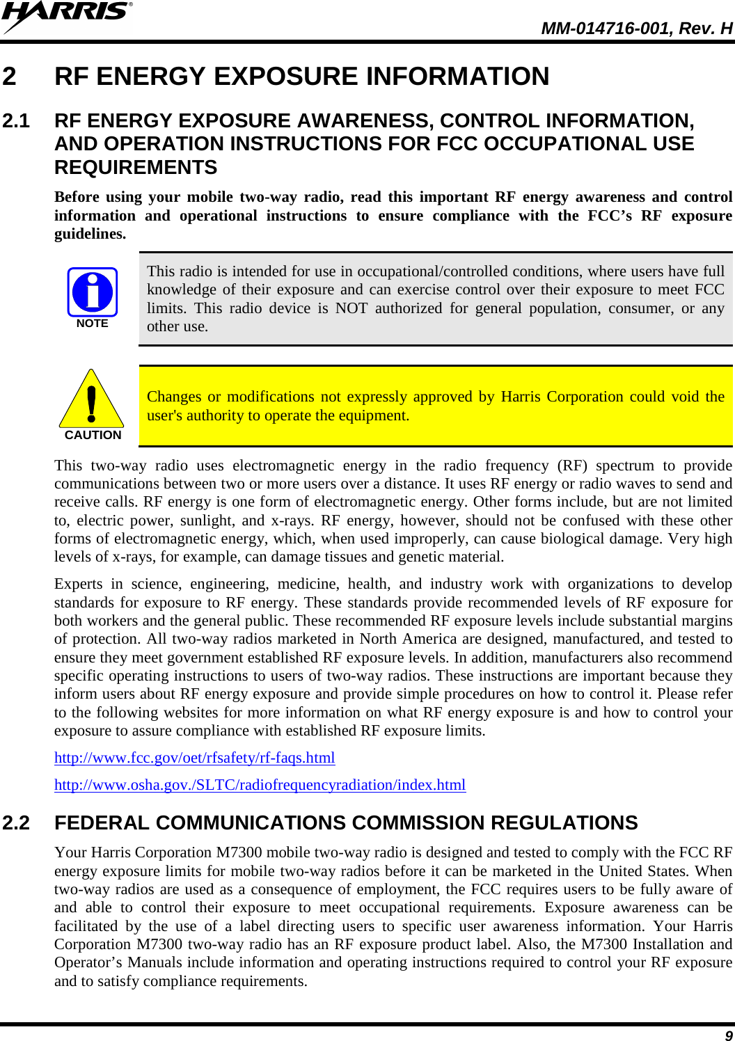  MM-014716-001, Rev. H 9 2  RF ENERGY EXPOSURE INFORMATION 2.1 RF ENERGY EXPOSURE AWARENESS, CONTROL INFORMATION, AND OPERATION INSTRUCTIONS FOR FCC OCCUPATIONAL USE REQUIREMENTS Before  using your mobile two-way radio, read this important RF energy awareness and control information and operational instructions to ensure compliance with the FCC’s RF exposure guidelines. NOTE This radio is intended for use in occupational/controlled conditions, where users have full knowledge of their exposure and can exercise control over their exposure to meet FCC limits. This radio device is NOT authorized for general population, consumer, or any other use.  CAUTION Changes or modifications not expressly approved by Harris Corporation could void the user&apos;s authority to operate the equipment. This two-way radio uses electromagnetic energy in the radio frequency (RF) spectrum to provide communications between two or more users over a distance. It uses RF energy or radio waves to send and receive calls. RF energy is one form of electromagnetic energy. Other forms include, but are not limited to, electric power, sunlight, and x-rays.  RF energy, however, should not be confused with these other forms of electromagnetic energy, which, when used improperly, can cause biological damage. Very high levels of x-rays, for example, can damage tissues and genetic material. Experts in science, engineering, medicine, health, and industry work with organizations to develop standards for exposure to RF energy. These standards provide recommended levels of RF exposure for both workers and the general public. These recommended RF exposure levels include substantial margins of protection. All two-way radios marketed in North America are designed, manufactured, and tested to ensure they meet government established RF exposure levels. In addition, manufacturers also recommend specific operating instructions to users of two-way radios. These instructions are important because they inform users about RF energy exposure and provide simple procedures on how to control it. Please refer to the following websites for more information on what RF energy exposure is and how to control your exposure to assure compliance with established RF exposure limits. http://www.fcc.gov/oet/rfsafety/rf-faqs.html http://www.osha.gov./SLTC/radiofrequencyradiation/index.html 2.2 FEDERAL COMMUNICATIONS COMMISSION REGULATIONS Your Harris Corporation M7300 mobile two-way radio is designed and tested to comply with the FCC RF energy exposure limits for mobile two-way radios before it can be marketed in the United States. When two-way radios are used as a consequence of employment, the FCC requires users to be fully aware of and able to control their exposure to meet occupational requirements.  Exposure awareness can be facilitated by the use of a label directing users to specific user awareness information.  Your Harris Corporation M7300 two-way radio has an RF exposure product label. Also, the M7300 Installation and Operator’s Manuals include information and operating instructions required to control your RF exposure and to satisfy compliance requirements. 