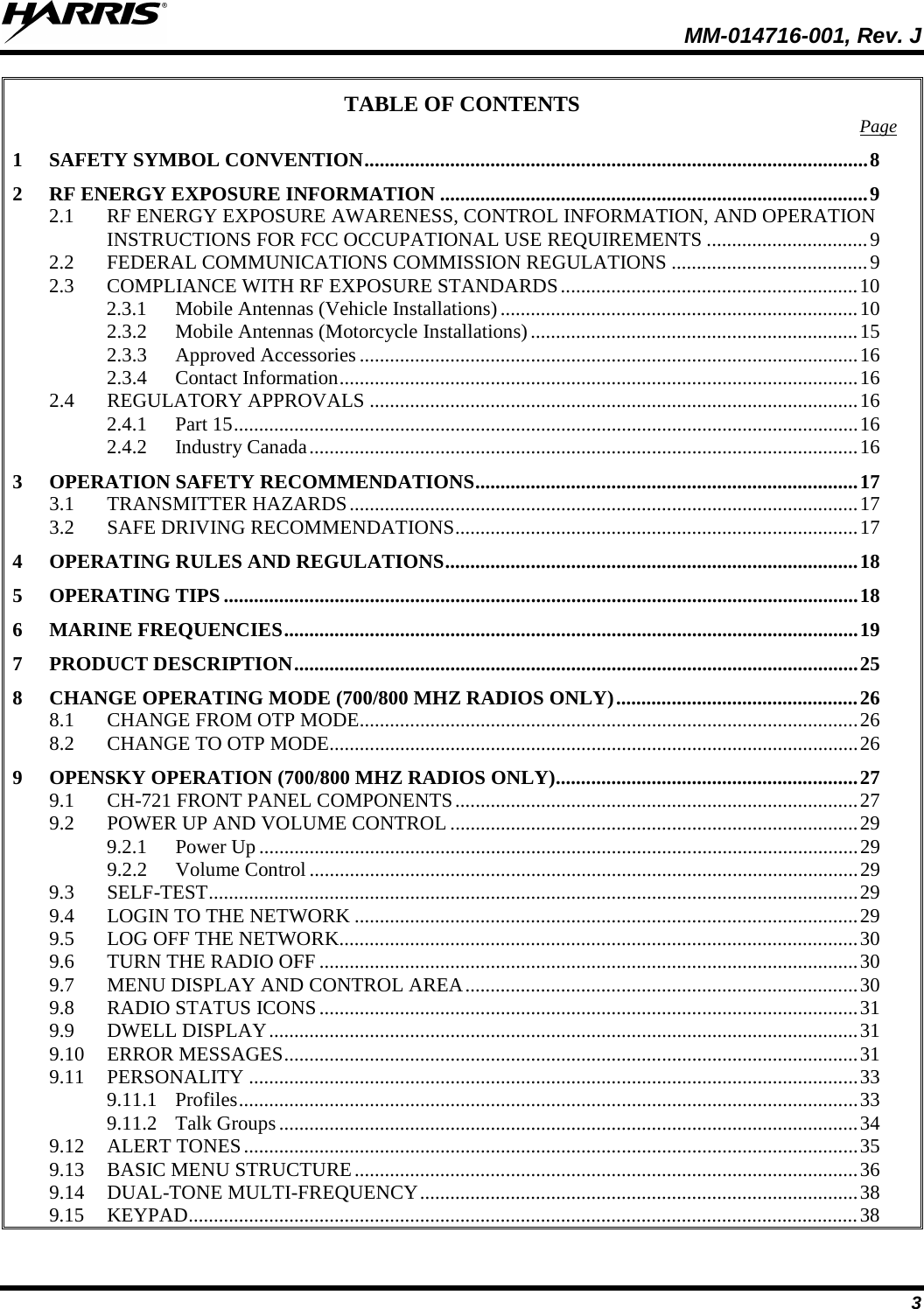  MM-014716-001, Rev. J 3 TABLE OF CONTENTS Page 1 SAFETY SYMBOL CONVENTION .................................................................................................... 8 2 RF ENERGY EXPOSURE INFORMATION ..................................................................................... 9 2.1 RF ENERGY EXPOSURE AWARENESS, CONTROL INFORMATION, AND OPERATION INSTRUCTIONS FOR FCC OCCUPATIONAL USE REQUIREMENTS ................................ 9 2.2 FEDERAL COMMUNICATIONS COMMISSION REGULATIONS ....................................... 9 2.3 COMPLIANCE WITH RF EXPOSURE STANDARDS ........................................................... 10 2.3.1 Mobile Antennas (Vehicle Installations) ....................................................................... 10 2.3.2 Mobile Antennas (Motorcycle Installations) ................................................................. 15 2.3.3 Approved Accessories ................................................................................................... 16 2.3.4 Contact Information ....................................................................................................... 16 2.4 REGULATORY APPROVALS ................................................................................................. 16 2.4.1 Part 15 ............................................................................................................................ 16 2.4.2 Industry Canada ............................................................................................................. 16 3 OPERATION SAFETY RECOMMENDATIONS ............................................................................ 17 3.1 TRANSMITTER HAZARDS ..................................................................................................... 17 3.2 SAFE DRIVING RECOMMENDATIONS ................................................................................ 17 4 OPERATING RULES AND REGULATIONS .................................................................................. 18 5 OPERATING TIPS .............................................................................................................................. 18 6 MARINE FREQUENCIES .................................................................................................................. 19 7 PRODUCT DESCRIPTION ................................................................................................................ 25 8 CHANGE OPERATING MODE (700/800 MHZ RADIOS ONLY) ................................................ 26 8.1 CHANGE FROM OTP MODE ................................................................................................... 26 8.2 CHANGE TO OTP MODE......................................................................................................... 26 9 OPENSKY OPERATION (700/800 MHZ RADIOS ONLY) ............................................................ 27 9.1 CH-721 FRONT PANEL COMPONENTS ................................................................................ 27 9.2 POWER UP AND VOLUME CONTROL ................................................................................. 29 9.2.1 Power Up ....................................................................................................................... 29 9.2.2 Volume Control ............................................................................................................. 29 9.3 SELF-TEST ................................................................................................................................. 29 9.4 LOGIN TO THE NETWORK .................................................................................................... 29 9.5 LOG OFF THE NETWORK....................................................................................................... 30 9.6 TURN THE RADIO OFF ........................................................................................................... 30 9.7 MENU DISPLAY AND CONTROL AREA .............................................................................. 30 9.8 RADIO STATUS ICONS ........................................................................................................... 31 9.9 DWELL DISPLAY ..................................................................................................................... 31 9.10 ERROR MESSAGES .................................................................................................................. 31 9.11 PERSONALITY ......................................................................................................................... 33 9.11.1 Profiles ........................................................................................................................... 33 9.11.2 Talk Groups ................................................................................................................... 34 9.12 ALERT TONES .......................................................................................................................... 35 9.13 BASIC MENU STRUCTURE .................................................................................................... 36 9.14 DUAL-TONE MULTI-FREQUENCY ....................................................................................... 38 9.15 KEYPAD..................................................................................................................................... 38 