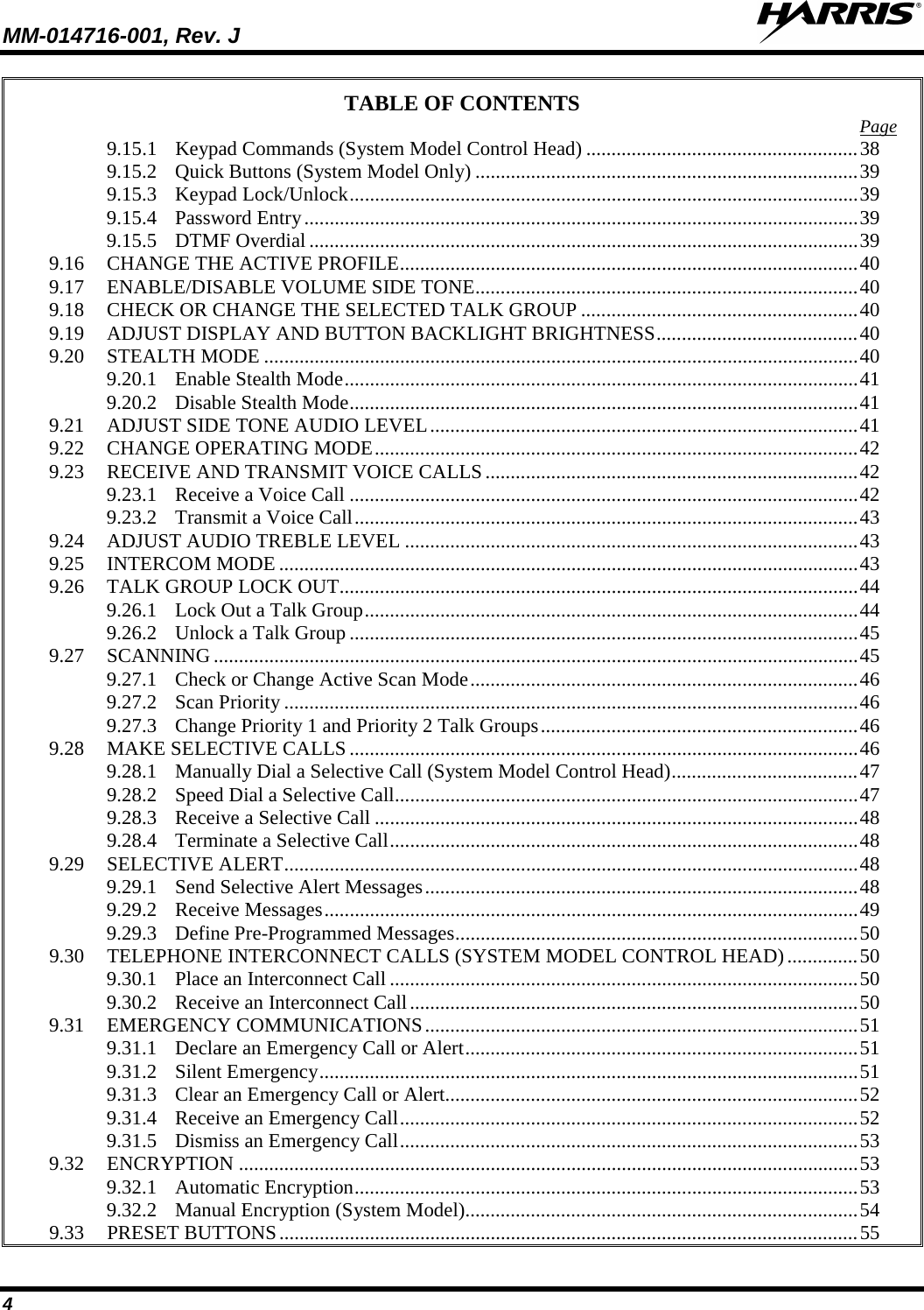 MM-014716-001, Rev. J  4 TABLE OF CONTENTS Page 9.15.1 Keypad Commands (System Model Control Head) ...................................................... 38 9.15.2 Quick Buttons (System Model Only) ............................................................................ 39 9.15.3 Keypad Lock/Unlock ..................................................................................................... 39 9.15.4 Password Entry .............................................................................................................. 39 9.15.5 DTMF Overdial ............................................................................................................. 39 9.16 CHANGE THE ACTIVE PROFILE ........................................................................................... 40 9.17 ENABLE/DISABLE VOLUME SIDE TONE ............................................................................ 40 9.18 CHECK OR CHANGE THE SELECTED TALK GROUP ....................................................... 40 9.19 ADJUST DISPLAY AND BUTTON BACKLIGHT BRIGHTNESS ........................................ 40 9.20 STEALTH MODE ...................................................................................................................... 40 9.20.1 Enable Stealth Mode ...................................................................................................... 41 9.20.2 Disable Stealth Mode ..................................................................................................... 41 9.21 ADJUST SIDE TONE AUDIO LEVEL ..................................................................................... 41 9.22 CHANGE OPERATING MODE ................................................................................................ 42 9.23 RECEIVE AND TRANSMIT VOICE CALLS .......................................................................... 42 9.23.1 Receive a Voice Call ..................................................................................................... 42 9.23.2 Transmit a Voice Call .................................................................................................... 43 9.24 ADJUST AUDIO TREBLE LEVEL .......................................................................................... 43 9.25 INTERCOM MODE ................................................................................................................... 43 9.26 TALK GROUP LOCK OUT ....................................................................................................... 44 9.26.1 Lock Out a Talk Group .................................................................................................. 44 9.26.2 Unlock a Talk Group ..................................................................................................... 45 9.27 SCANNING ................................................................................................................................ 45 9.27.1 Check or Change Active Scan Mode ............................................................................. 46 9.27.2 Scan Priority .................................................................................................................. 46 9.27.3 Change Priority 1 and Priority 2 Talk Groups ............................................................... 46 9.28 MAKE SELECTIVE CALLS ..................................................................................................... 46 9.28.1 Manually Dial a Selective Call (System Model Control Head) ..................................... 47 9.28.2 Speed Dial a Selective Call ............................................................................................ 47 9.28.3 Receive a Selective Call ................................................................................................ 48 9.28.4 Terminate a Selective Call ............................................................................................. 48 9.29 SELECTIVE ALERT .................................................................................................................. 48 9.29.1 Send Selective Alert Messages ...................................................................................... 48 9.29.2 Receive Messages .......................................................................................................... 49 9.29.3 Define Pre-Programmed Messages ................................................................................ 50 9.30 TELEPHONE INTERCONNECT CALLS (SYSTEM MODEL CONTROL HEAD) .............. 50 9.30.1 Place an Interconnect Call ............................................................................................. 50 9.30.2 Receive an Interconnect Call ......................................................................................... 50 9.31 EMERGENCY COMMUNICATIONS ...................................................................................... 51 9.31.1 Declare an Emergency Call or Alert .............................................................................. 51 9.31.2 Silent Emergency ........................................................................................................... 51 9.31.3 Clear an Emergency Call or Alert.................................................................................. 52 9.31.4 Receive an Emergency Call ........................................................................................... 52 9.31.5 Dismiss an Emergency Call ........................................................................................... 53 9.32 ENCRYPTION ........................................................................................................................... 53 9.32.1 Automatic Encryption .................................................................................................... 53 9.32.2 Manual Encryption (System Model).............................................................................. 54 9.33 PRESET BUTTONS ................................................................................................................... 55 