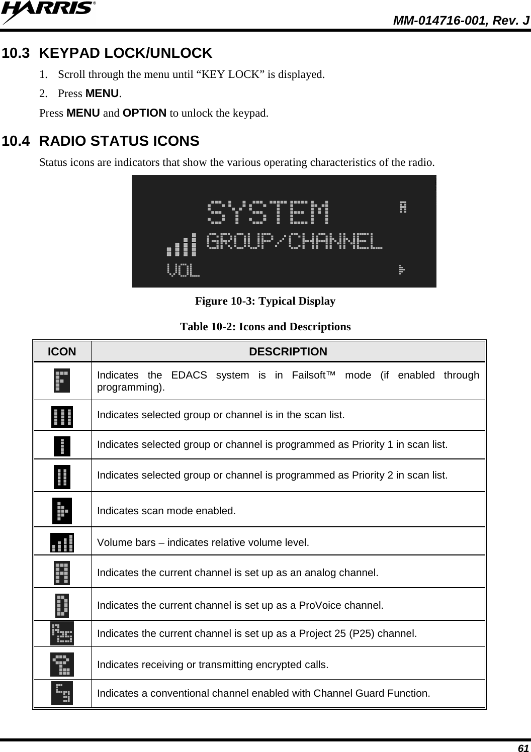  MM-014716-001, Rev. J 61 10.3 KEYPAD LOCK/UNLOCK  1. Scroll through the menu until “KEY LOCK” is displayed. 2. Press MENU. Press MENU and OPTION to unlock the keypad. 10.4 RADIO STATUS ICONS Status icons are indicators that show the various operating characteristics of the radio.    Figure 10-3: Typical Display Table 10-2: Icons and Descriptions ICON DESCRIPTION  Indicates the EDACS system is in Failsoft™ mode (if enabled through programming).   Indicates selected group or channel is in the scan list.  Indicates selected group or channel is programmed as Priority 1 in scan list.  Indicates selected group or channel is programmed as Priority 2 in scan list.  Indicates scan mode enabled.  Volume bars – indicates relative volume level.  Indicates the current channel is set up as an analog channel.  Indicates the current channel is set up as a ProVoice channel.  Indicates the current channel is set up as a Project 25 (P25) channel.  Indicates receiving or transmitting encrypted calls.  Indicates a conventional channel enabled with Channel Guard Function. 