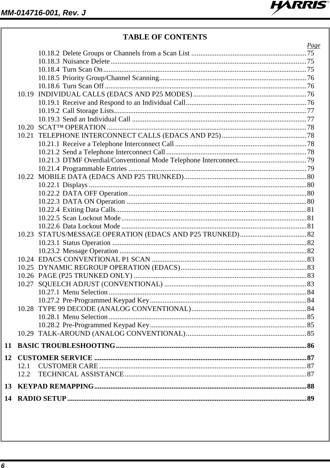 MM-014716-001, Rev. J  6 TABLE OF CONTENTS Page 10.18.2 Delete Groups or Channels from a Scan List ................................................................ 75 10.18.3 Nuisance Delete ............................................................................................................. 75 10.18.4 Turn Scan On ................................................................................................................. 75 10.18.5 Priority Group/Channel Scanning .................................................................................. 76 10.18.6 Turn Scan Off ................................................................................................................ 76 10.19 INDIVIDUAL CALLS (EDACS AND P25 MODES) ............................................................... 76 10.19.1 Receive and Respond to an Individual Call ................................................................... 76 10.19.2 Call Storage Lists ........................................................................................................... 77 10.19.3 Send an Individual Call ................................................................................................. 77 10.20 SCAT™ OPERATION ............................................................................................................... 78 10.21 TELEPHONE INTERCONNECT CALLS (EDACS AND P25) ............................................... 78 10.21.1 Receive a Telephone Interconnect Call ......................................................................... 78 10.21.2 Send a Telephone Interconnect Call .............................................................................. 78 10.21.3 DTMF Overdial/Conventional Mode Telephone Interconnect ...................................... 79 10.21.4 Programmable Entries ................................................................................................... 79 10.22 MOBILE DATA (EDACS AND P25 TRUNKED) .................................................................... 80 10.22.1 Displays ......................................................................................................................... 80 10.22.2 DATA OFF Operation ................................................................................................... 80 10.22.3 DATA ON Operation .................................................................................................... 80 10.22.4 Exiting Data Calls .......................................................................................................... 81 10.22.5 Scan Lockout Mode ....................................................................................................... 81 10.22.6 Data Lockout Mode ....................................................................................................... 81 10.23 STATUS/MESSAGE OPERATION (EDACS AND P25 TRUNKED) ..................................... 82 10.23.1 Status Operation ............................................................................................................ 82 10.23.2 Message Operation ........................................................................................................ 82 10.24 EDACS CONVENTIONAL P1 SCAN ...................................................................................... 83 10.25 DYNAMIC REGROUP OPERATION (EDACS) ...................................................................... 83 10.26 PAGE (P25 TRUNKED ONLY) ................................................................................................ 83 10.27 SQUELCH ADJUST (CONVENTIONAL) ............................................................................... 83 10.27.1 Menu Selection .............................................................................................................. 84 10.27.2 Pre-Programmed Keypad Key ....................................................................................... 84 10.28 TYPE 99 DECODE (ANALOG CONVENTIONAL) ................................................................ 84 10.28.1 Menu Selection .............................................................................................................. 85 10.28.2 Pre-Programmed Keypad Key ....................................................................................... 85 10.29 TALK-AROUND (ANALOG CONVENTIONAL) ................................................................... 85 11 BASIC TROUBLESHOOTING .......................................................................................................... 86 12 CUSTOMER SERVICE ...................................................................................................................... 87 12.1 CUSTOMER CARE ................................................................................................................... 87 12.2 TECHNICAL ASSISTANCE ..................................................................................................... 87 13 KEYPAD REMAPPING ...................................................................................................................... 88 14 RADIO SETUP ..................................................................................................................................... 89     