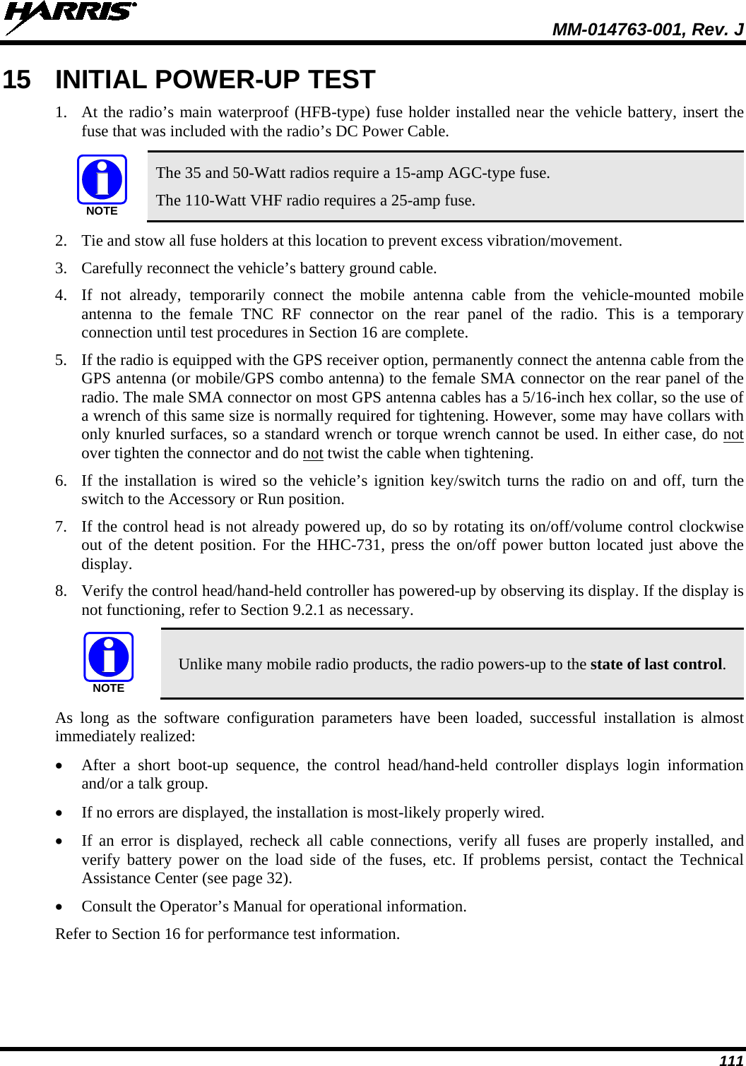 MM-014763-001, Rev. J 111 15 INITIAL POWER-UP TEST 1. At the radio’s main waterproof (HFB-type) fuse holder installed near the vehicle battery, insert the fuse that was included with the radio’s DC Power Cable.   The 35 and 50-Watt radios require a 15-amp AGC-type fuse. The 110-Watt VHF radio requires a 25-amp fuse. 2. Tie and stow all fuse holders at this location to prevent excess vibration/movement. 3. Carefully reconnect the vehicle’s battery ground cable. 4. If not already, temporarily connect the mobile antenna cable from the vehicle-mounted  mobile antenna to the female TNC  RF  connector on the rear panel of the radio. This is a temporary connection until test procedures in Section 16 are complete. 5. If the radio is equipped with the GPS receiver option, permanently connect the antenna cable from the GPS antenna (or mobile/GPS combo antenna) to the female SMA connector on the rear panel of the radio. The male SMA connector on most GPS antenna cables has a 5/16-inch hex collar, so the use of a wrench of this same size is normally required for tightening. However, some may have collars with only knurled surfaces, so a standard wrench or torque wrench cannot be used. In either case, do not over tighten the connector and do not twist the cable when tightening. 6. If the installation is wired so the vehicle’s ignition key/switch turns the radio on and off, turn the switch to the Accessory or Run position. 7. If the control head is not already powered up, do so by rotating its on/off/volume control clockwise out of the detent position. For the HHC-731, press the on/off power button located just above the display. 8. Verify the control head/hand-held controller has powered-up by observing its display. If the display is not functioning, refer to Section 9.2.1 as necessary.  Unlike many mobile radio products, the radio powers-up to the state of last control. As long as the software configuration parameters have been loaded, successful installation is almost immediately realized: • After a short boot-up sequence, the control  head/hand-held controller displays  login information and/or a talk group. • If no errors are displayed, the installation is most-likely properly wired. • If an error is displayed, recheck all cable connections, verify all fuses are properly installed, and verify battery power on the load side of the fuses, etc. If problems persist, contact the  Technical Assistance Center (see page 32). • Consult the Operator’s Manual for operational information. Refer to Section 16 for performance test information. NOTENOTE