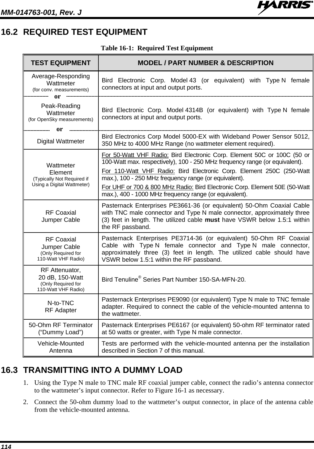 MM-014763-001, Rev. J   114 16.2 REQUIRED TEST EQUIPMENT Table 16-1:  Required Test Equipment TEST EQUIPMENT MODEL / PART NUMBER &amp; DESCRIPTION Average-Responding Wattmeter (for conv. measurements) Bird Electronic Corp. Model 43 (or equivalent) with Type N female connectors at input and output ports. Peak-Reading Wattmeter (for OpenSky measurements)  Bird Electronic Corp. Model 4314B (or equivalent) with Type N female connectors at input and output ports. Digital Wattmeter Bird Electronics Corp Model 5000-EX with Wideband Power Sensor 5012, 350 MHz to 4000 MHz Range (no wattmeter element required). Wattmeter Element (Typically Not Required if Using a Digital Wattmeter) For 50-Watt VHF Radio: Bird Electronic Corp. Element 50C or 100C (50 or 100-Watt max. respectively), 100 - 250 MHz frequency range (or equivalent). For  110-Watt  VHF Radio: Bird Electronic Corp. Element  250C  (250-Watt max.), 100 - 250 MHz frequency range (or equivalent). For UHF or 700 &amp; 800 MHz Radio: Bird Electronic Corp. Element 50E (50-Watt max.), 400 - 1000 MHz frequency range (or equivalent). RF Coaxial Jumper Cable Pasternack Enterprises PE3661-36 (or equivalent) 50-Ohm Coaxial Cable with TNC male connector and Type N male connector, approximately three (3) feet in length. The utilized cable must have VSWR below 1.5:1 within the RF passband. RF Coaxial Jumper Cable (Only Required for 110-Watt VHF Radio) Pasternack Enterprises PE3714-36 (or equivalent) 50-Ohm RF Coaxial Cable with Type N female connector and Type N male connector, approximately three (3) feet in length. The utilized cable should have VSWR below 1.5:1 within the RF passband. RF Attenuator, 20 dB, 150-Watt (Only Required for 110-Watt VHF Radio) Bird Tenuline® Series Part Number 150-SA-MFN-20. N-to-TNC RF Adapter Pasternack Enterprises PE9090 (or equivalent) Type N male to TNC female adapter. Required to connect the cable of the vehicle-mounted antenna to the wattmeter. 50-Ohm RF Terminator (“Dummy Load”) Pasternack Enterprises PE6167 (or equivalent) 50-ohm RF terminator rated at 50 watts or greater, with Type N male connector. Vehicle-Mounted Antenna Tests are performed with the vehicle-mounted antenna per the installation described in Section 7 of this manual. 16.3 TRANSMITTING INTO A DUMMY LOAD 1. Using the Type N male to TNC male RF coaxial jumper cable, connect the radio’s antenna connector to the wattmeter’s input connector. Refer to Figure 16-1 as necessary. 2. Connect the 50-ohm dummy load to the wattmeter’s output connector, in place of the antenna cable from the vehicle-mounted antenna.  or or 