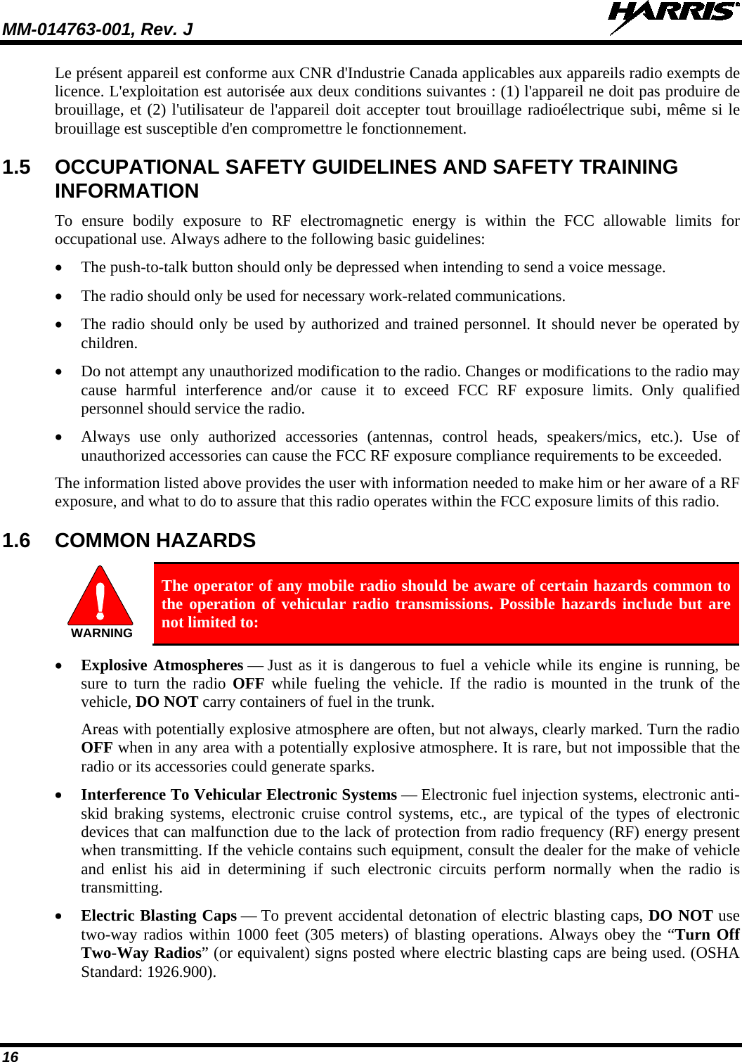 MM-014763-001, Rev. J   16 Le présent appareil est conforme aux CNR d&apos;Industrie Canada applicables aux appareils radio exempts de licence. L&apos;exploitation est autorisée aux deux conditions suivantes : (1) l&apos;appareil ne doit pas produire de brouillage, et (2) l&apos;utilisateur de l&apos;appareil doit accepter tout brouillage radioélectrique subi, même si le brouillage est susceptible d&apos;en compromettre le fonctionnement. 1.5 OCCUPATIONAL SAFETY GUIDELINES AND SAFETY TRAINING INFORMATION To ensure bodily exposure to RF electromagnetic energy is within the FCC allowable limits for occupational use. Always adhere to the following basic guidelines: • The push-to-talk button should only be depressed when intending to send a voice message. • The radio should only be used for necessary work-related communications. • The radio should only be used by authorized and trained personnel. It should never be operated by children. • Do not attempt any unauthorized modification to the radio. Changes or modifications to the radio may cause harmful interference and/or cause it to exceed FCC RF exposure limits. Only qualified personnel should service the radio. • Always use only  authorized accessories (antennas, control heads, speakers/mics, etc.). Use of unauthorized accessories can cause the FCC RF exposure compliance requirements to be exceeded. The information listed above provides the user with information needed to make him or her aware of a RF exposure, and what to do to assure that this radio operates within the FCC exposure limits of this radio. 1.6 COMMON HAZARDS   The operator of any mobile radio should be aware of certain hazards common to the operation of vehicular radio transmissions. Possible hazards include but are not limited to: • Explosive Atmospheres — Just as it is dangerous to fuel a vehicle while its engine is running, be sure to turn the radio OFF while fueling the vehicle. If the radio is mounted in the trunk of the vehicle, DO NOT carry containers of fuel in the trunk. Areas with potentially explosive atmosphere are often, but not always, clearly marked. Turn the radio OFF when in any area with a potentially explosive atmosphere. It is rare, but not impossible that the radio or its accessories could generate sparks. • Interference To Vehicular Electronic Systems — Electronic fuel injection systems, electronic anti-skid braking systems, electronic cruise control systems, etc., are typical of the types of electronic devices that can malfunction due to the lack of protection from radio frequency (RF) energy present when transmitting. If the vehicle contains such equipment, consult the dealer for the make of vehicle and enlist his aid in determining if such electronic circuits perform normally when the radio is transmitting. • Electric Blasting Caps — To prevent accidental detonation of electric blasting caps, DO NOT use two-way radios within 1000 feet (305 meters) of blasting operations. Always obey the “Turn Off Two-Way Radios” (or equivalent) signs posted where electric blasting caps are being used. (OSHA Standard: 1926.900). WARNING