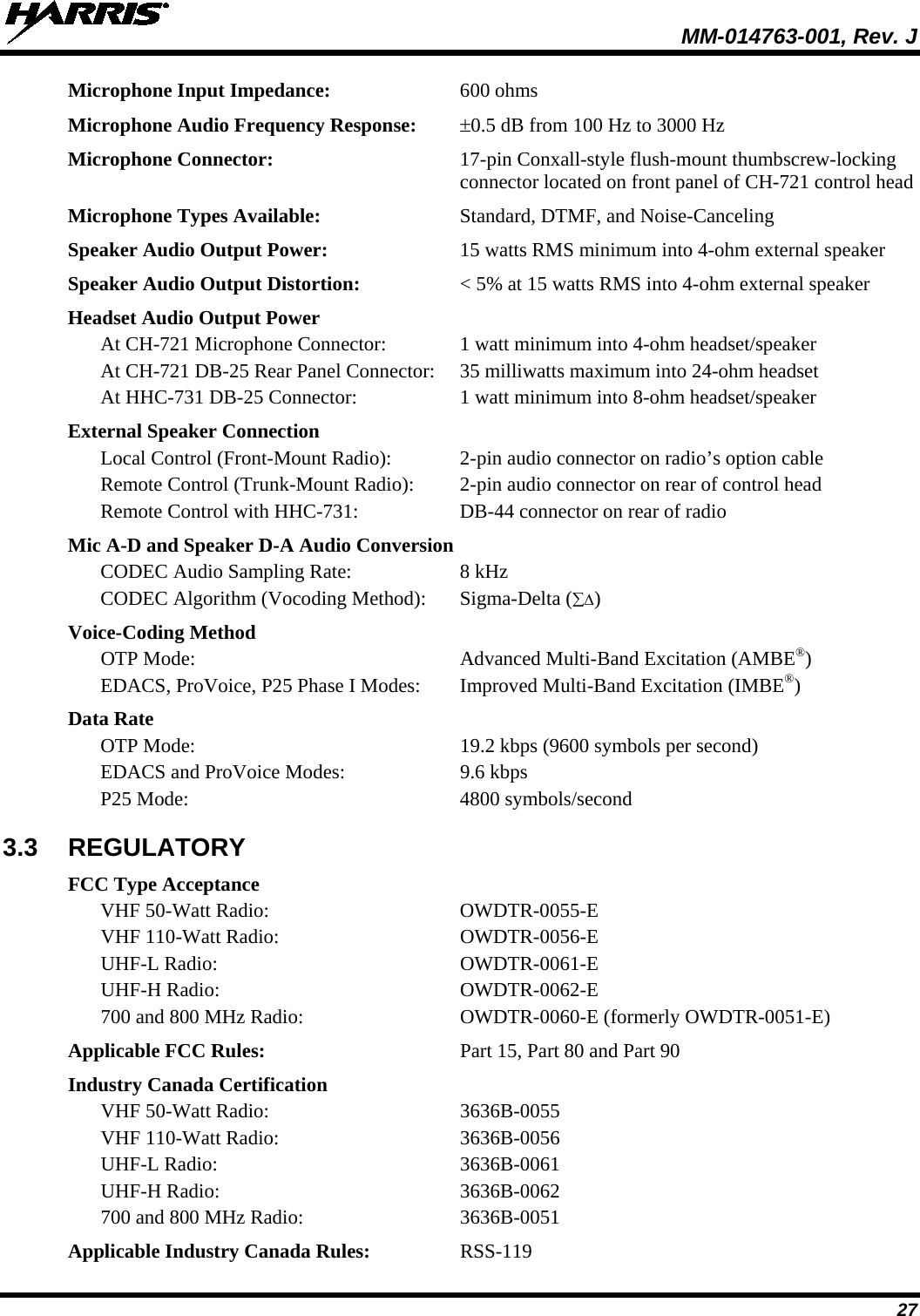  MM-014763-001, Rev. J 27 Microphone Input Impedance: 600 ohms Microphone Audio Frequency Response: ±0.5 dB from 100 Hz to 3000 Hz Microphone Connector: 17-pin Conxall-style flush-mount thumbscrew-locking connector located on front panel of CH-721 control head Microphone Types Available: Standard, DTMF, and Noise-Canceling Speaker Audio Output Power: 15 watts RMS minimum into 4-ohm external speaker Speaker Audio Output Distortion: &lt; 5% at 15 watts RMS into 4-ohm external speaker Headset Audio Output Power At CH-721 Microphone Connector: 1 watt minimum into 4-ohm headset/speaker At CH-721 DB-25 Rear Panel Connector: 35 milliwatts maximum into 24-ohm headset At HHC-731 DB-25 Connector: 1 watt minimum into 8-ohm headset/speaker External Speaker Connection Local Control (Front-Mount Radio):  2-pin audio connector on radio’s option cable Remote Control (Trunk-Mount Radio):  2-pin audio connector on rear of control head Remote Control with HHC-731:  DB-44 connector on rear of radio Mic A-D and Speaker D-A Audio Conversion CODEC Audio Sampling Rate:  8 kHz CODEC Algorithm (Vocoding Method): Sigma-Delta (∑∆) Voice-Coding Method  OTP Mode: Advanced Multi-Band Excitation (AMBE®)   EDACS, ProVoice, P25 Phase I Modes:  Improved Multi-Band Excitation (IMBE®) Data Rate  OTP Mode:  19.2 kbps (9600 symbols per second)  EDACS and ProVoice Modes: 9.6 kbps  P25 Mode: 4800 symbols/second 3.3 REGULATORY FCC Type Acceptance  VHF 50-Watt Radio: OWDTR-0055-E  VHF 110-Watt Radio: OWDTR-0056-E  UHF-L Radio: OWDTR-0061-E  UHF-H Radio: OWDTR-0062-E  700 and 800 MHz Radio:  OWDTR-0060-E (formerly OWDTR-0051-E) Applicable FCC Rules: Part 15, Part 80 and Part 90 Industry Canada Certification  VHF 50-Watt Radio: 3636B-0055  VHF 110-Watt Radio: 3636B-0056  UHF-L Radio: 3636B-0061  UHF-H Radio: 3636B-0062  700 and 800 MHz Radio:  3636B-0051 Applicable Industry Canada Rules:  RSS-119 