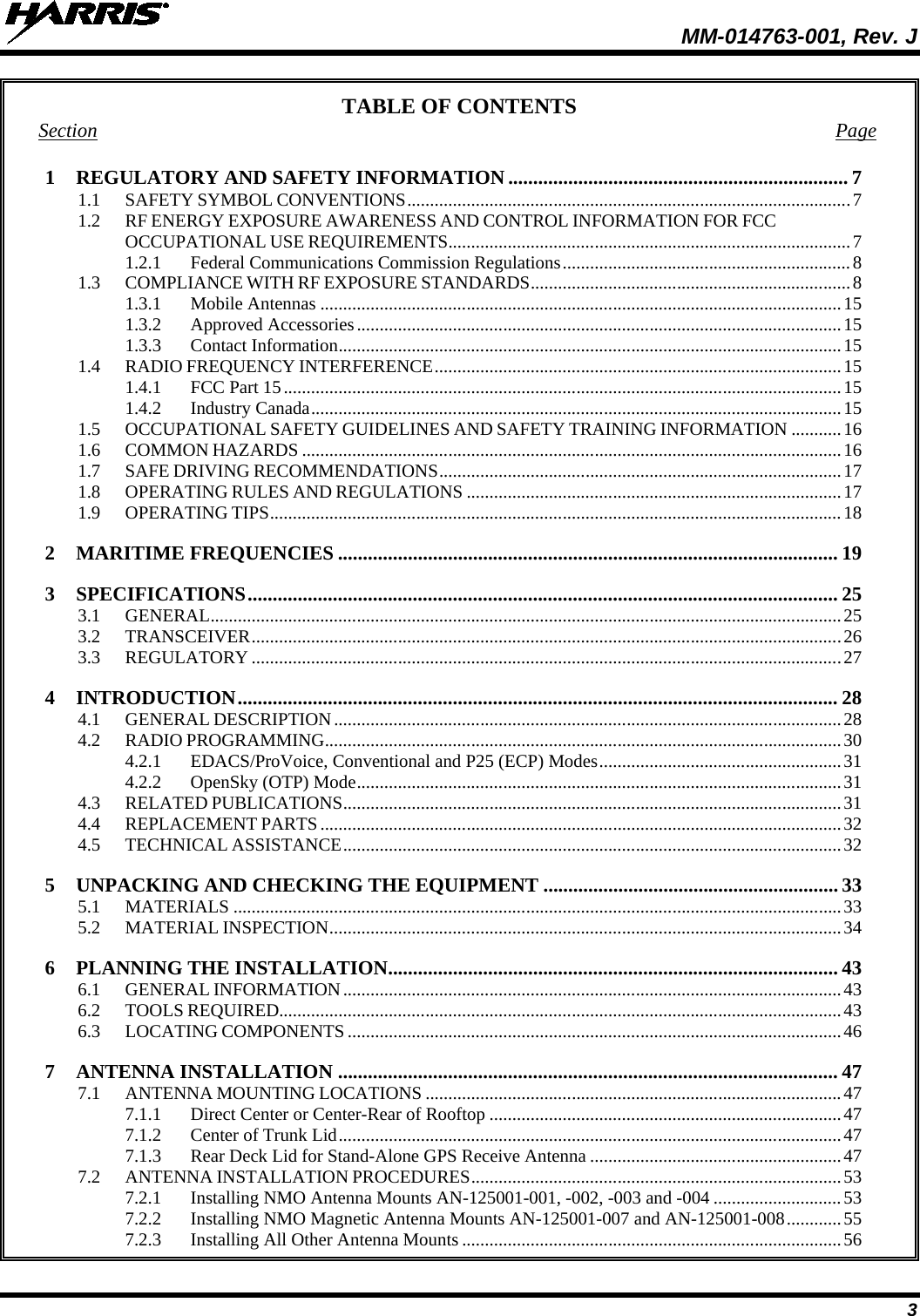  MM-014763-001, Rev. J 3 TABLE OF CONTENTS Section Page 1 REGULATORY AND SAFETY INFORMATION .................................................................... 7 1.1 SAFETY SYMBOL CONVENTIONS ................................................................................................. 7 1.2 RF ENERGY EXPOSURE AWARENESS AND CONTROL INFORMATION FOR FCC OCCUPATIONAL USE REQUIREMENTS ........................................................................................ 7 1.2.1 Federal Communications Commission Regulations ............................................................... 8 1.3 COMPLIANCE WITH RF EXPOSURE STANDARDS ...................................................................... 8 1.3.1 Mobile Antennas .................................................................................................................. 15 1.3.2 Approved Accessories .......................................................................................................... 15 1.3.3 Contact Information .............................................................................................................. 15 1.4 RADIO FREQUENCY INTERFERENCE ......................................................................................... 15 1.4.1 FCC Part 15 .......................................................................................................................... 15 1.4.2 Industry Canada .................................................................................................................... 15 1.5 OCCUPATIONAL SAFETY GUIDELINES AND SAFETY TRAINING INFORMATION ........... 16 1.6 COMMON HAZARDS ...................................................................................................................... 16 1.7 SAFE DRIVING RECOMMENDATIONS ........................................................................................ 17 1.8 OPERATING RULES AND REGULATIONS .................................................................................. 17 1.9 OPERATING TIPS ............................................................................................................................. 18 2 MARITIME FREQUENCIES .................................................................................................... 19 3 SPECIFICATIONS ...................................................................................................................... 25 3.1 GENERAL .......................................................................................................................................... 25 3.2 TRANSCEIVER ................................................................................................................................. 26 3.3 REGULATORY ................................................................................................................................. 27 4 INTRODUCTION ........................................................................................................................ 28 4.1 GENERAL DESCRIPTION ............................................................................................................... 28 4.2 RADIO PROGRAMMING ................................................................................................................. 30 4.2.1 EDACS/ProVoice, Conventional and P25 (ECP) Modes ..................................................... 31 4.2.2 OpenSky (OTP) Mode .......................................................................................................... 31 4.3 RELATED PUBLICATIONS ............................................................................................................. 31 4.4 REPLACEMENT PARTS .................................................................................................................. 32 4.5 TECHNICAL ASSISTANCE ............................................................................................................. 32 5 UNPACKING AND CHECKING THE EQUIPMENT ........................................................... 33 5.1 MATERIALS ..................................................................................................................................... 33 5.2 MATERIAL INSPECTION ................................................................................................................ 34 6 PLANNING THE INSTALLATION.......................................................................................... 43 6.1 GENERAL INFORMATION ............................................................................................................. 43 6.2 TOOLS REQUIRED........................................................................................................................... 43 6.3 LOCATING COMPONENTS ............................................................................................................ 46 7 ANTENNA INSTALLATION .................................................................................................... 47 7.1 ANTENNA MOUNTING LOCATIONS ........................................................................................... 47 7.1.1 Direct Center or Center-Rear of Rooftop ............................................................................. 47 7.1.2 Center of Trunk Lid .............................................................................................................. 47 7.1.3 Rear Deck Lid for Stand-Alone GPS Receive Antenna ....................................................... 47 7.2 ANTENNA INSTALLATION PROCEDURES ................................................................................. 53 7.2.1 Installing NMO Antenna Mounts AN-125001-001, -002, -003 and -004 ............................ 53 7.2.2 Installing NMO Magnetic Antenna Mounts AN-125001-007 and AN-125001-008 ............ 55 7.2.3 Installing All Other Antenna Mounts ................................................................................... 56 
