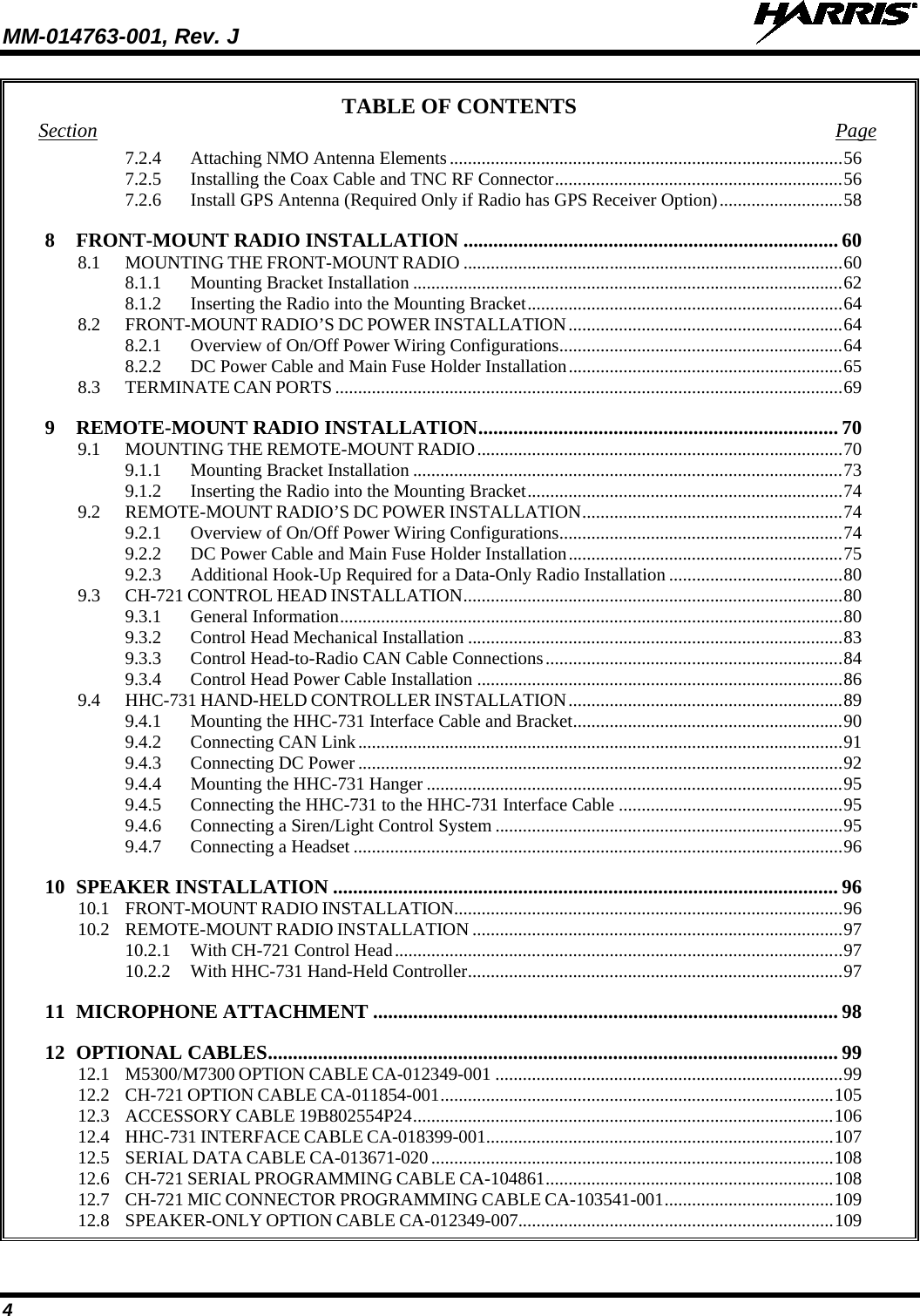 MM-014763-001, Rev. J   4 TABLE OF CONTENTS Section Page 7.2.4 Attaching NMO Antenna Elements ...................................................................................... 56 7.2.5 Installing the Coax Cable and TNC RF Connector ............................................................... 56 7.2.6 Install GPS Antenna (Required Only if Radio has GPS Receiver Option) ........................... 58 8 FRONT-MOUNT RADIO INSTALLATION ........................................................................... 60 8.1 MOUNTING THE FRONT-MOUNT RADIO ................................................................................... 60 8.1.1 Mounting Bracket Installation .............................................................................................. 62 8.1.2 Inserting the Radio into the Mounting Bracket ..................................................................... 64 8.2 FRONT-MOUNT RADIO’S DC POWER INSTALLATION ............................................................ 64 8.2.1 Overview of On/Off Power Wiring Configurations .............................................................. 64 8.2.2 DC Power Cable and Main Fuse Holder Installation ............................................................ 65 8.3 TERMINATE CAN PORTS ............................................................................................................... 69 9 REMOTE-MOUNT RADIO INSTALLATION ........................................................................ 70 9.1 MOUNTING THE REMOTE-MOUNT RADIO ................................................................................ 70 9.1.1 Mounting Bracket Installation .............................................................................................. 73 9.1.2 Inserting the Radio into the Mounting Bracket ..................................................................... 74 9.2 REMOTE-MOUNT RADIO’S DC POWER INSTALLATION ......................................................... 74 9.2.1 Overview of On/Off Power Wiring Configurations .............................................................. 74 9.2.2 DC Power Cable and Main Fuse Holder Installation ............................................................ 75 9.2.3 Additional Hook-Up Required for a Data-Only Radio Installation ...................................... 80 9.3 CH-721 CONTROL HEAD INSTALLATION ................................................................................... 80 9.3.1 General Information .............................................................................................................. 80 9.3.2 Control Head Mechanical Installation .................................................................................. 83 9.3.3 Control Head-to-Radio CAN Cable Connections ................................................................. 84 9.3.4 Control Head Power Cable Installation ................................................................................ 86 9.4 HHC-731 HAND-HELD CONTROLLER INSTALLATION ............................................................ 89 9.4.1 Mounting the HHC-731 Interface Cable and Bracket ........................................................... 90 9.4.2 Connecting CAN Link .......................................................................................................... 91 9.4.3 Connecting DC Power .......................................................................................................... 92 9.4.4 Mounting the HHC-731 Hanger ........................................................................................... 95 9.4.5 Connecting the HHC-731 to the HHC-731 Interface Cable ................................................. 95 9.4.6 Connecting a Siren/Light Control System ............................................................................ 95 9.4.7 Connecting a Headset ........................................................................................................... 96 10 SPEAKER INSTALLATION ..................................................................................................... 96 10.1 FRONT-MOUNT RADIO INSTALLATION ..................................................................................... 96 10.2 REMOTE-MOUNT RADIO INSTALLATION ................................................................................. 97 10.2.1 With CH-721 Control Head .................................................................................................. 97 10.2.2 With HHC-731 Hand-Held Controller .................................................................................. 97 11 MICROPHONE ATTACHMENT ............................................................................................. 98 12 OPTIONAL CABLES .................................................................................................................. 99 12.1 M5300/M7300 OPTION CABLE CA-012349-001 ............................................................................ 99 12.2 CH-721 OPTION CABLE CA-011854-001 ...................................................................................... 105 12.3 ACCESSORY CABLE 19B802554P24 ............................................................................................ 106 12.4 HHC-731 INTERFACE CABLE CA-018399-001 ............................................................................ 107 12.5 SERIAL DATA CABLE CA-013671-020 ........................................................................................ 108 12.6 CH-721 SERIAL PROGRAMMING CABLE CA-104861 ............................................................... 108 12.7 CH-721 MIC CONNECTOR PROGRAMMING CABLE CA-103541-001 ..................................... 109 12.8 SPEAKER-ONLY OPTION CABLE CA-012349-007..................................................................... 109 