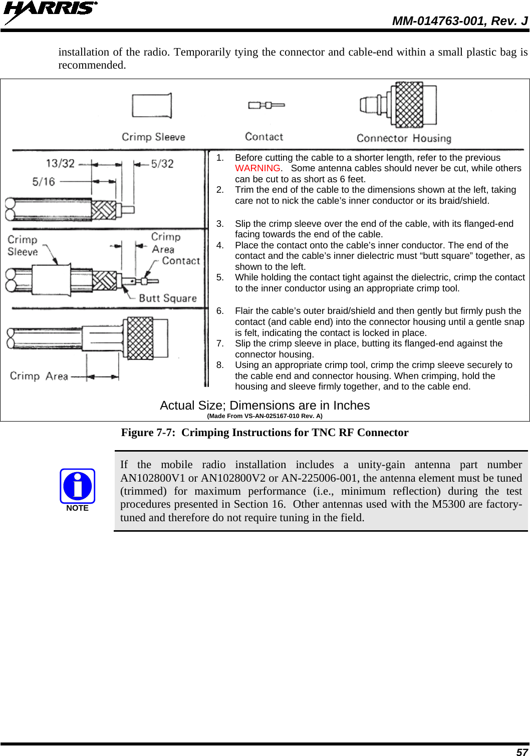  MM-014763-001, Rev. J 57 installation of the radio. Temporarily tying the connector and cable-end within a small plastic bag is recommended.   Actual Size; Dimensions are in Inches (Made From VS-AN-025167-010 Rev. A) Figure 7-7:  Crimping Instructions for TNC RF Connector   If the mobile radio installation includes a unity-gain  antenna part number AN102800V1 or AN102800V2 or AN-225006-001, the antenna element must be tuned (trimmed) for maximum performance (i.e., minimum reflection) during the test procedures presented in Section 16.  Other antennas used with the M5300 are factory-tuned and therefore do not require tuning in the field. NOTE1. Before cutting the cable to a shorter length, refer to the previous WARNING.   Some antenna cables should never be cut, while others can be cut to as short as 6 feet. 2. Trim the end of the cable to the dimensions shown at the left, taking care not to nick the cable’s inner conductor or its braid/shield.  3. Slip the crimp sleeve over the end of the cable, with its flanged-end facing towards the end of the cable. 4. Place the contact onto the cable’s inner conductor. The end of the contact and the cable’s inner dielectric must “butt square” together, as shown to the left. 5. While holding the contact tight against the dielectric, crimp the contact to the inner conductor using an appropriate crimp tool.  6. Flair the cable’s outer braid/shield and then gently but firmly push the contact (and cable end) into the connector housing until a gentle snap is felt, indicating the contact is locked in place. 7. Slip the crimp sleeve in place, butting its flanged-end against the connector housing. 8. Using an appropriate crimp tool, crimp the crimp sleeve securely to the cable end and connector housing. When crimping, hold the housing and sleeve firmly together, and to the cable end. 