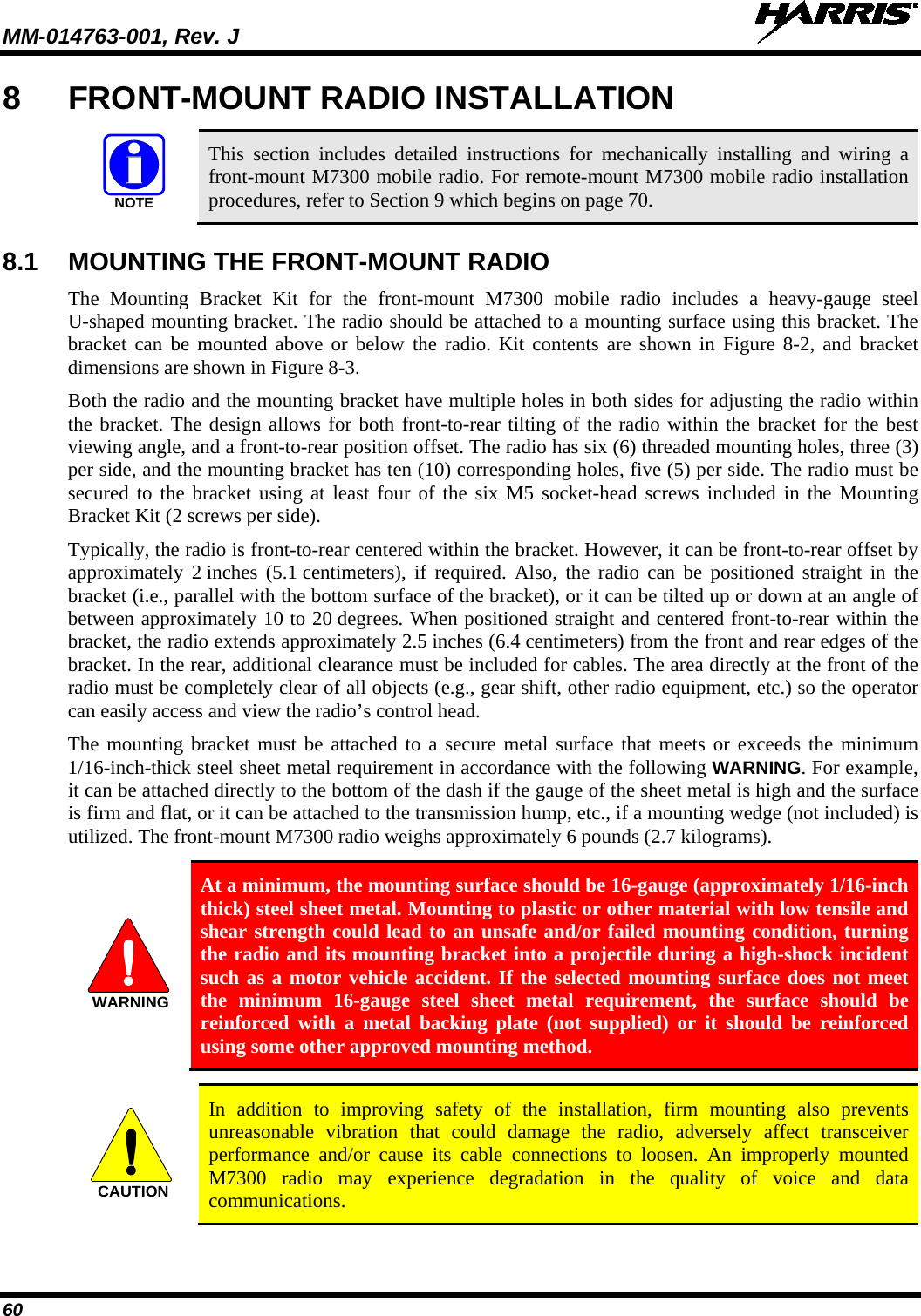 MM-014763-001, Rev. J   60 8  FRONT-MOUNT RADIO INSTALLATION   This section includes detailed instructions for mechanically installing and wiring a front-mount M7300 mobile radio. For remote-mount M7300 mobile radio installation procedures, refer to Section 9 which begins on page 70.  8.1 MOUNTING THE FRONT-MOUNT RADIO The  Mounting Bracket Kit for the front-mount  M7300 mobile radio includes a heavy-gauge steel U-shaped mounting bracket. The radio should be attached to a mounting surface using this bracket. The bracket can be mounted above or below the radio. Kit contents are shown in Figure 8-2, and bracket dimensions are shown in Figure 8-3. Both the radio and the mounting bracket have multiple holes in both sides for adjusting the radio within the bracket. The design allows for both front-to-rear tilting of the radio within the bracket for the best viewing angle, and a front-to-rear position offset. The radio has six (6) threaded mounting holes, three (3) per side, and the mounting bracket has ten (10) corresponding holes, five (5) per side. The radio must be secured to the bracket using at least four of the six M5 socket-head screws included in the Mounting Bracket Kit (2 screws per side). Typically, the radio is front-to-rear centered within the bracket. However, it can be front-to-rear offset by approximately  2 inches  (5.1 centimeters),  if required. Also, the radio can be positioned straight in the bracket (i.e., parallel with the bottom surface of the bracket), or it can be tilted up or down at an angle of between approximately 10 to 20 degrees. When positioned straight and centered front-to-rear within the bracket, the radio extends approximately 2.5 inches (6.4 centimeters) from the front and rear edges of the bracket. In the rear, additional clearance must be included for cables. The area directly at the front of the radio must be completely clear of all objects (e.g., gear shift, other radio equipment, etc.) so the operator can easily access and view the radio’s control head. The mounting bracket must be attached to a secure metal surface that meets or exceeds the minimum 1/16-inch-thick steel sheet metal requirement in accordance with the following WARNING. For example, it can be attached directly to the bottom of the dash if the gauge of the sheet metal is high and the surface is firm and flat, or it can be attached to the transmission hump, etc., if a mounting wedge (not included) is utilized. The front-mount M7300 radio weighs approximately 6 pounds (2.7 kilograms).   At a minimum, the mounting surface should be 16-gauge (approximately 1/16-inch thick) steel sheet metal. Mounting to plastic or other material with low tensile and shear strength could lead to an unsafe and/or failed mounting condition, turning the radio and its mounting bracket into a projectile during a high-shock incident such as a motor vehicle accident. If the selected mounting surface does not meet the minimum 16-gauge steel sheet metal requirement, the surface should be reinforced with a metal backing plate (not supplied) or it should be reinforced using some other approved mounting method.   In addition to improving safety of the installation, firm mounting also prevents unreasonable vibration that could damage the radio, adversely affect transceiver performance and/or cause its cable connections to loosen. An improperly mounted M7300 radio may experience degradation in the quality of voice and data communications.  NOTEWARNINGCAUTION