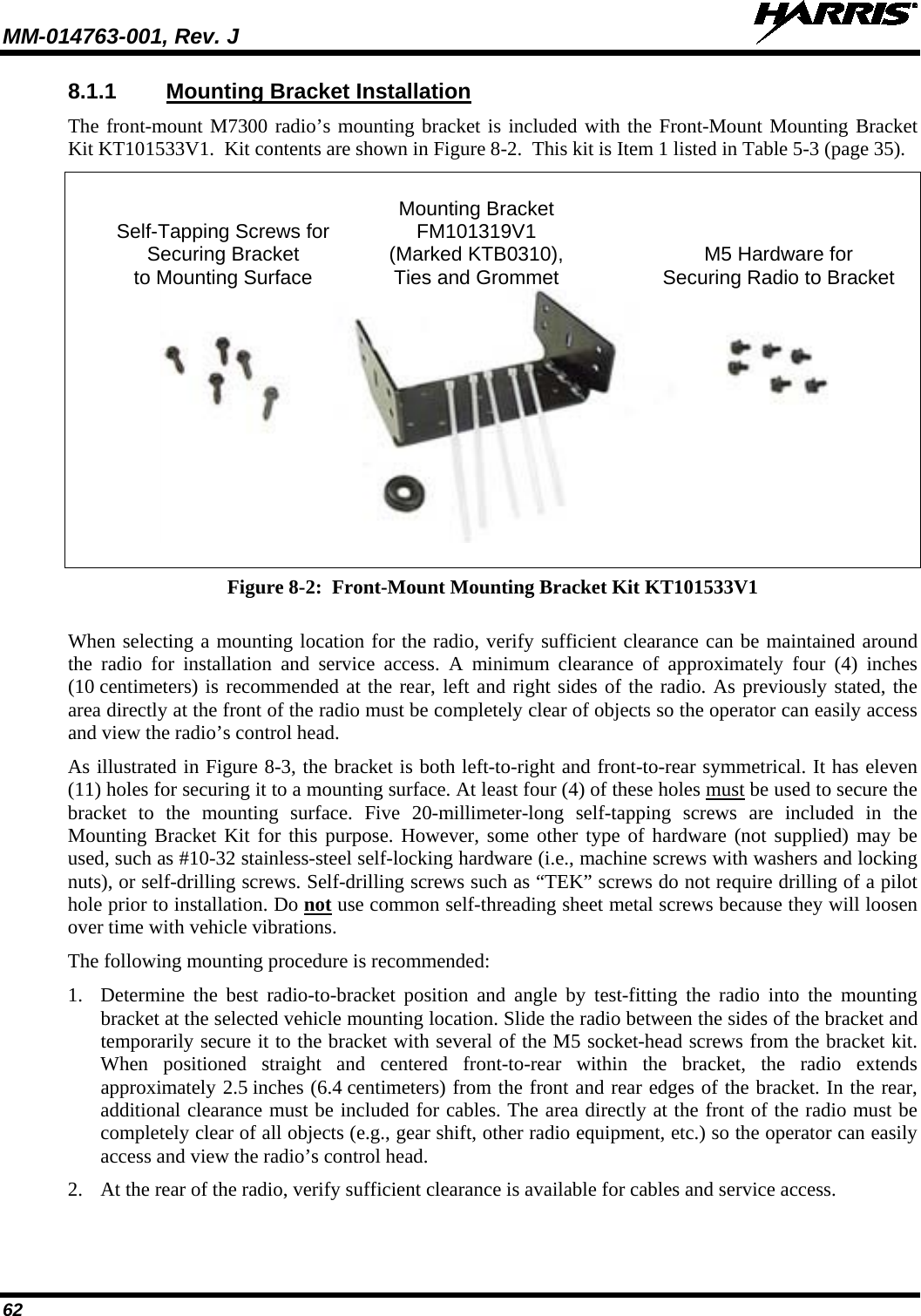 MM-014763-001, Rev. J   62 8.1.1 Mounting Bracket Installation The front-mount M7300 radio’s mounting bracket is included with the Front-Mount Mounting Bracket Kit KT101533V1.  Kit contents are shown in Figure 8-2.  This kit is Item 1 listed in Table 5-3 (page 35).      Mounting Bracket   Self-Tapping Screws for FM101319V1  Securing Bracket (Marked KTB0310), M5 Hardware for  to Mounting Surface Ties and Grommet  Securing Radio to Bracket   Figure 8-2:  Front-Mount Mounting Bracket Kit KT101533V1  When selecting a mounting location for the radio, verify sufficient clearance can be maintained around the radio for installation and service access. A minimum clearance  of  approximately four (4)  inches (10 centimeters) is recommended at the rear, left and right sides of the radio. As previously stated, the area directly at the front of the radio must be completely clear of objects so the operator can easily access and view the radio’s control head. As illustrated in Figure 8-3, the bracket is both left-to-right and front-to-rear symmetrical. It has eleven (11) holes for securing it to a mounting surface. At least four (4) of these holes must be used to secure the bracket to the mounting surface. Five 20-millimeter-long self-tapping screws are included in the Mounting Bracket Kit for this purpose. However, some other type of hardware (not supplied) may be used, such as #10-32 stainless-steel self-locking hardware (i.e., machine screws with washers and locking nuts), or self-drilling screws. Self-drilling screws such as “TEK” screws do not require drilling of a pilot hole prior to installation. Do not use common self-threading sheet metal screws because they will loosen over time with vehicle vibrations. The following mounting procedure is recommended: 1. Determine the best radio-to-bracket position and angle by test-fitting the radio into the mounting bracket at the selected vehicle mounting location. Slide the radio between the sides of the bracket and temporarily secure it to the bracket with several of the M5 socket-head screws from the bracket kit. When  positioned straight and centered front-to-rear within the bracket, the radio extends approximately 2.5 inches (6.4 centimeters) from the front and rear edges of the bracket. In the rear, additional clearance must be included for cables. The area directly at the front of the radio must be completely clear of all objects (e.g., gear shift, other radio equipment, etc.) so the operator can easily access and view the radio’s control head. 2. At the rear of the radio, verify sufficient clearance is available for cables and service access. 