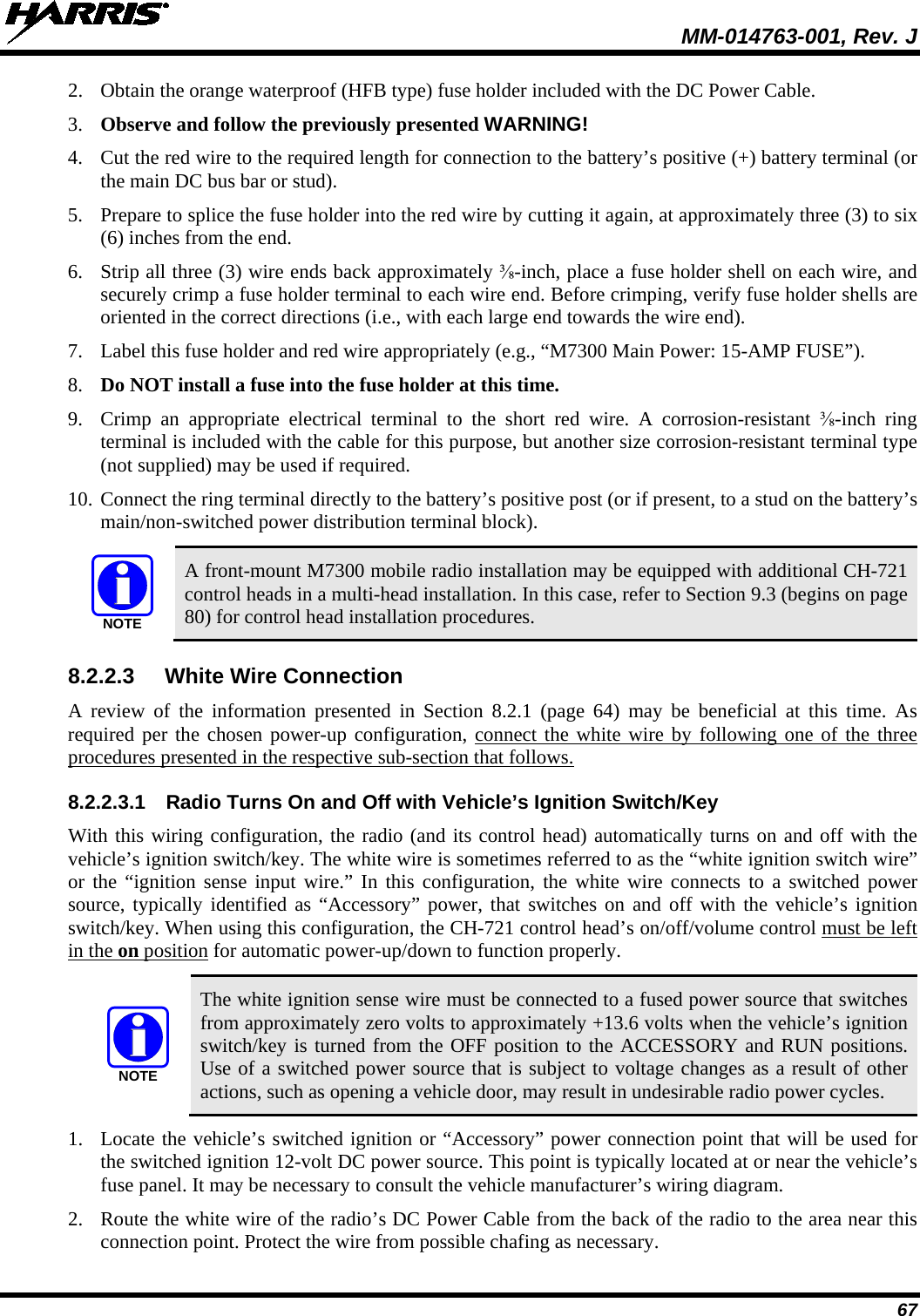  MM-014763-001, Rev. J 67 2. Obtain the orange waterproof (HFB type) fuse holder included with the DC Power Cable. 3. Observe and follow the previously presented WARNING! 4. Cut the red wire to the required length for connection to the battery’s positive (+) battery terminal (or the main DC bus bar or stud). 5. Prepare to splice the fuse holder into the red wire by cutting it again, at approximately three (3) to six (6) inches from the end. 6. Strip all three (3) wire ends back approximately ⅜-inch, place a fuse holder shell on each wire, and securely crimp a fuse holder terminal to each wire end. Before crimping, verify fuse holder shells are oriented in the correct directions (i.e., with each large end towards the wire end). 7. Label this fuse holder and red wire appropriately (e.g., “M7300 Main Power: 15-AMP FUSE”). 8. Do NOT install a fuse into the fuse holder at this time. 9. Crimp an appropriate electrical terminal to the short red wire. A corrosion-resistant ⅜-inch  ring terminal is included with the cable for this purpose, but another size corrosion-resistant terminal type (not supplied) may be used if required. 10. Connect the ring terminal directly to the battery’s positive post (or if present, to a stud on the battery’s main/non-switched power distribution terminal block).   A front-mount M7300 mobile radio installation may be equipped with additional CH-721 control heads in a multi-head installation. In this case, refer to Section 9.3 (begins on page 80) for control head installation procedures. 8.2.2.3 White Wire Connection A review of the information presented in Section 8.2.1 (page 64) may be beneficial at this time. As required per the chosen power-up configuration, connect the white wire by following one of the three procedures presented in the respective sub-section that follows. 8.2.2.3.1 Radio Turns On and Off with Vehicle’s Ignition Switch/Key With this wiring configuration, the radio (and its control head) automatically turns on and off with the vehicle’s ignition switch/key. The white wire is sometimes referred to as the “white ignition switch wire” or the “ignition sense input wire.” In this configuration, the white wire connects to a switched power source, typically identified as “Accessory” power, that switches on and off with the vehicle’s ignition switch/key. When using this configuration, the CH-721 control head’s on/off/volume control must be left in the on position for automatic power-up/down to function properly.   The white ignition sense wire must be connected to a fused power source that switches from approximately zero volts to approximately +13.6 volts when the vehicle’s ignition switch/key is turned from the OFF position to the ACCESSORY and RUN positions. Use of a switched power source that is subject to voltage changes as a result of other actions, such as opening a vehicle door, may result in undesirable radio power cycles. 1. Locate the vehicle’s switched ignition or “Accessory” power connection point that will be used for the switched ignition 12-volt DC power source. This point is typically located at or near the vehicle’s fuse panel. It may be necessary to consult the vehicle manufacturer’s wiring diagram. 2. Route the white wire of the radio’s DC Power Cable from the back of the radio to the area near this connection point. Protect the wire from possible chafing as necessary. NOTENOTE