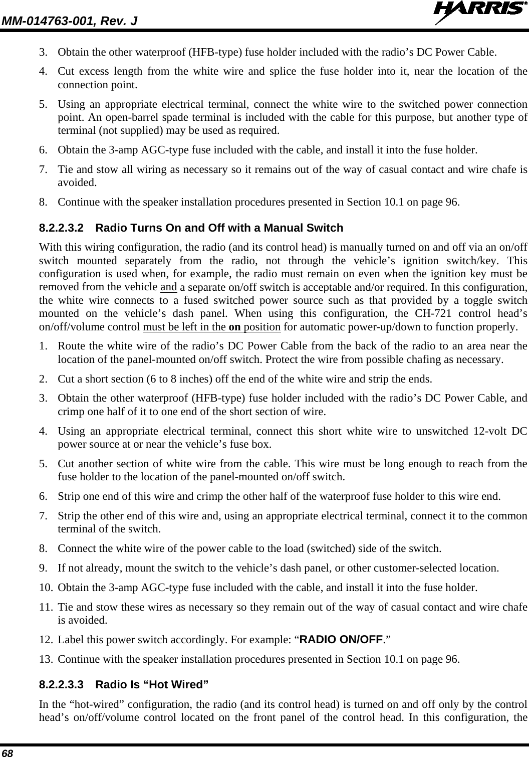 MM-014763-001, Rev. J   68 3. Obtain the other waterproof (HFB-type) fuse holder included with the radio’s DC Power Cable. 4. Cut excess length from the white wire and splice the fuse holder into it, near the location of the connection point. 5. Using an appropriate electrical terminal, connect the white wire to the switched power connection point. An open-barrel spade terminal is included with the cable for this purpose, but another type of terminal (not supplied) may be used as required. 6. Obtain the 3-amp AGC-type fuse included with the cable, and install it into the fuse holder. 7. Tie and stow all wiring as necessary so it remains out of the way of casual contact and wire chafe is avoided. 8. Continue with the speaker installation procedures presented in Section 10.1 on page 96. 8.2.2.3.2 Radio Turns On and Off with a Manual Switch With this wiring configuration, the radio (and its control head) is manually turned on and off via an on/off switch mounted separately from the radio, not through the vehicle’s ignition switch/key. This configuration is used when, for example, the radio must remain on even when the ignition key must be removed from the vehicle and a separate on/off switch is acceptable and/or required. In this configuration, the white wire connects to a fused switched power source such as that provided by a toggle switch mounted on the vehicle’s dash panel. When using this configuration, the CH-721 control head’s on/off/volume control must be left in the on position for automatic power-up/down to function properly. 1. Route the white wire of the radio’s DC Power Cable from the back of the radio to an area near the location of the panel-mounted on/off switch. Protect the wire from possible chafing as necessary. 2. Cut a short section (6 to 8 inches) off the end of the white wire and strip the ends. 3. Obtain the other waterproof (HFB-type) fuse holder included with the radio’s DC Power Cable, and crimp one half of it to one end of the short section of wire. 4. Using an appropriate electrical terminal, connect this short white wire to unswitched 12-volt DC power source at or near the vehicle’s fuse box. 5. Cut another section of white wire from the cable. This wire must be long enough to reach from the fuse holder to the location of the panel-mounted on/off switch. 6. Strip one end of this wire and crimp the other half of the waterproof fuse holder to this wire end. 7. Strip the other end of this wire and, using an appropriate electrical terminal, connect it to the common terminal of the switch. 8. Connect the white wire of the power cable to the load (switched) side of the switch. 9. If not already, mount the switch to the vehicle’s dash panel, or other customer-selected location. 10. Obtain the 3-amp AGC-type fuse included with the cable, and install it into the fuse holder. 11. Tie and stow these wires as necessary so they remain out of the way of casual contact and wire chafe is avoided. 12. Label this power switch accordingly. For example: “RADIO ON/OFF.” 13. Continue with the speaker installation procedures presented in Section 10.1 on page 96. 8.2.2.3.3 Radio Is “Hot Wired” In the “hot-wired” configuration, the radio (and its control head) is turned on and off only by the control head’s on/off/volume control located on the front panel of the control head. In this configuration, the 