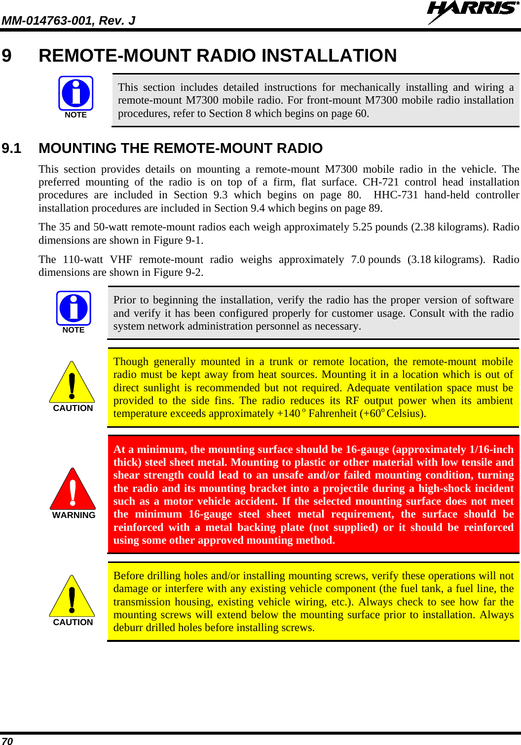 MM-014763-001, Rev. J   70 9  REMOTE-MOUNT RADIO INSTALLATION   This section includes detailed instructions for mechanically installing and wiring a remote-mount M7300 mobile radio. For front-mount M7300 mobile radio installation procedures, refer to Section 8 which begins on page 60. 9.1 MOUNTING THE REMOTE-MOUNT RADIO This section provides details on mounting a remote-mount  M7300 mobile radio in the vehicle. The preferred mounting of the radio is on top of a firm, flat surface.  CH-721 control head installation procedures  are included in Section  9.3 which begins on page  80.  HHC-731  hand-held  controller installation procedures are included in Section 9.4 which begins on page 89. The 35 and 50-watt remote-mount radios each weigh approximately 5.25 pounds (2.38 kilograms). Radio dimensions are shown in Figure 9-1. The 110-watt VHF remote-mount  radio weighs approximately 7.0 pounds (3.18 kilograms).  Radio dimensions are shown in Figure 9-2.   Prior to beginning the installation, verify the radio has the proper version of software and verify it has been configured properly for customer usage. Consult with the radio system network administration personnel as necessary.   Though generally mounted in a trunk or remote location, the remote-mount  mobile radio must be kept away from heat sources. Mounting it in a location which is out of direct sunlight is recommended but not required. Adequate ventilation space must be provided to the side fins. The radio reduces its RF output power when its ambient temperature exceeds approximately +140 o Fahrenheit (+60o Celsius).   At a minimum, the mounting surface should be 16-gauge (approximately 1/16-inch thick) steel sheet metal. Mounting to plastic or other material with low tensile and shear strength could lead to an unsafe and/or failed mounting condition, turning the radio and its mounting bracket into a projectile during a high-shock incident such as a motor vehicle accident. If the selected mounting surface does not meet the minimum 16-gauge steel sheet metal requirement, the surface should be reinforced with a metal backing plate (not supplied) or it should be reinforced using some other approved mounting method.   Before drilling holes and/or installing mounting screws, verify these operations will not damage or interfere with any existing vehicle component (the fuel tank, a fuel line, the transmission housing, existing vehicle wiring, etc.). Always check to see how far the mounting screws will extend below the mounting surface prior to installation. Always deburr drilled holes before installing screws. NOTENOTECAUTIONWARNINGCAUTION