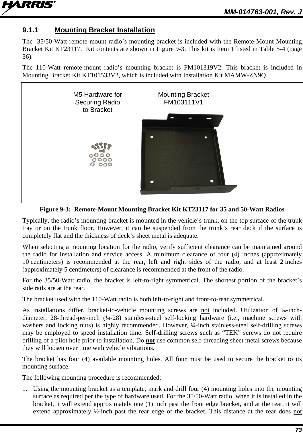  MM-014763-001, Rev. J 73 9.1.1 Mounting Bracket Installation The  35/50-Watt remote-mount radio’s mounting bracket is included with the Remote-Mount Mounting Bracket Kit KT23117.  Kit contents are shown in Figure 9-3. This kit is Item 1 listed in Table 5-4 (page 36). The 110-Watt remote-mount radio’s mounting bracket is FM101319V2. This bracket is included in Mounting Bracket Kit KT101533V2, which is included with Installation Kit MAMW-ZN9Q.   M5 Hardware for Mounting Bracket  Securing Radio FM103111V1  to Bracket   Figure 9-3:  Remote-Mount Mounting Bracket Kit KT23117 for 35 and 50-Watt Radios Typically, the radio’s mounting bracket is mounted in the vehicle’s trunk, on the top surface of the trunk tray or on  the trunk floor. However, it can be suspended from the trunk’s rear deck if the surface is completely flat and the thickness of deck’s sheet metal is adequate. When selecting a mounting location for the radio, verify sufficient clearance can be maintained around the radio for installation and service access. A minimum clearance  of  four (4)  inches (approximately 10 centimeters)  is recommended at the rear,  left and right sides of the radio, and at least 2 inches (approximately 5 centimeters) of clearance is recommended at the front of the radio. For the 35/50-Watt radio, the bracket is left-to-right symmetrical. The shortest portion of the bracket’s side rails are at the rear. The bracket used with the 110-Watt radio is both left-to-right and front-to-rear symmetrical. As installations differ, bracket-to-vehicle mounting screws are not included. Utilization of ¼-inch-diameter, 28-thread-per-inch (¼-28) stainless-steel self-locking hardware (i.e., machine screws with washers and locking nuts) is highly recommended. However, ¼-inch stainless-steel self-drilling screws may be employed to speed installation time. Self-drilling screws such as “TEK” screws do not require drilling of a pilot hole prior to installation. Do not use common self-threading sheet metal screws because they will loosen over time with vehicle vibrations. The bracket has four (4) available mounting holes. All four must be used to secure the bracket to its mounting surface. The following mounting procedure is recommended: 1. Using the mounting bracket as a template, mark and drill four (4) mounting holes into the mounting surface as required per the type of hardware used. For the 35/50-Watt radio, when it is installed in the bracket, it will extend approximately one (1) inch past the front edge bracket, and at the rear, it will extend approximately ½-inch past the rear edge of the bracket. This distance at the rear does not 