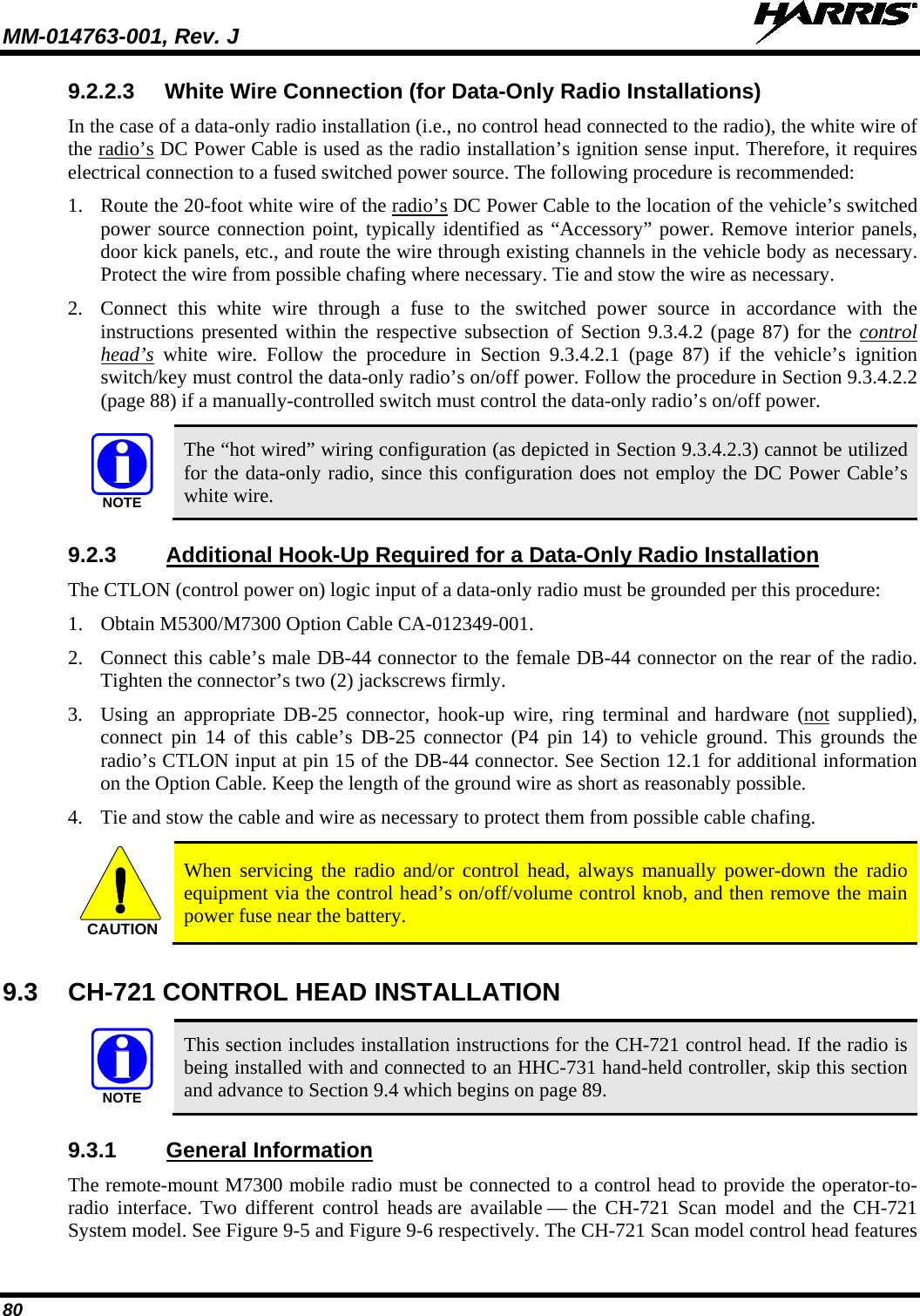 MM-014763-001, Rev. J   80 9.2.2.3 White Wire Connection (for Data-Only Radio Installations) In the case of a data-only radio installation (i.e., no control head connected to the radio), the white wire of the radio’s DC Power Cable is used as the radio installation’s ignition sense input. Therefore, it requires electrical connection to a fused switched power source. The following procedure is recommended: 1. Route the 20-foot white wire of the radio’s DC Power Cable to the location of the vehicle’s switched power source connection point, typically identified as “Accessory” power. Remove interior panels, door kick panels, etc., and route the wire through existing channels in the vehicle body as necessary. Protect the wire from possible chafing where necessary. Tie and stow the wire as necessary. 2. Connect this  white  wire through a fuse to the switched power source in accordance with the instructions presented within the respective subsection of Section 9.3.4.2 (page 87) for the control head’s white wire. Follow  the procedure in Section  9.3.4.2.1 (page  87) if the vehicle’s ignition switch/key must control the data-only radio’s on/off power. Follow the procedure in Section 9.3.4.2.2 (page 88) if a manually-controlled switch must control the data-only radio’s on/off power.   The “hot wired” wiring configuration (as depicted in Section 9.3.4.2.3) cannot be utilized for the data-only radio, since this configuration does not employ the DC Power Cable’s white wire. 9.2.3 Additional Hook-Up Required for a Data-Only Radio Installation The CTLON (control power on) logic input of a data-only radio must be grounded per this procedure: 1. Obtain M5300/M7300 Option Cable CA-012349-001. 2. Connect this cable’s male DB-44 connector to the female DB-44 connector on the rear of the radio. Tighten the connector’s two (2) jackscrews firmly. 3. Using an appropriate DB-25 connector,  hook-up  wire,  ring terminal and hardware (not supplied), connect pin 14 of this cable’s DB-25 connector (P4 pin 14) to  vehicle  ground. This grounds the radio’s CTLON input at pin 15 of the DB-44 connector. See Section 12.1 for additional information on the Option Cable. Keep the length of the ground wire as short as reasonably possible. 4. Tie and stow the cable and wire as necessary to protect them from possible cable chafing.   When servicing the radio and/or  control head, always manually power-down the radio equipment via the control head’s on/off/volume control knob, and then remove the main power fuse near the battery. 9.3  CH-721 CONTROL HEAD INSTALLATION   This section includes installation instructions for the CH-721 control head. If the radio is being installed with and connected to an HHC-731 hand-held controller, skip this section and advance to Section 9.4 which begins on page 89. 9.3.1 General Information The remote-mount M7300 mobile radio must be connected to a control head to provide the operator-to-radio interface. Two different control heads are available — the CH-721 Scan model and the CH-721 System model. See Figure 9-5 and Figure 9-6 respectively. The CH-721 Scan model control head features NOTECAUTIONNOTE
