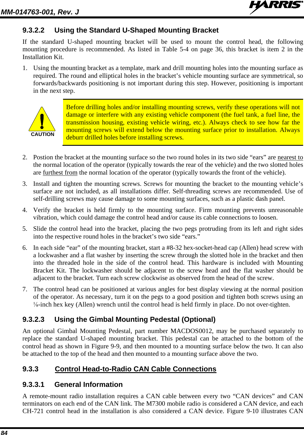 MM-014763-001, Rev. J   84 9.3.2.2 Using the Standard U-Shaped Mounting Bracket If the standard U-shaped  mounting  bracket will be used to mount the control head, the following mounting procedure is recommended. As listed in Table 5-4  on page 36, this bracket is item 2 in the Installation Kit. 1. Using the mounting bracket as a template, mark and drill mounting holes into the mounting surface as required. The round and elliptical holes in the bracket’s vehicle mounting surface are symmetrical, so forwards/backwards positioning is not important during this step. However, positioning is important in the next step.   Before drilling holes and/or installing mounting screws, verify these operations will not damage or interfere with any existing vehicle component (the fuel tank, a fuel line, the transmission housing, existing vehicle wiring, etc.). Always check to see how far the mounting screws will extend below the mounting surface prior to installation. Always deburr drilled holes before installing screws.  2. Postion the bracket at the mounting surface so the two round holes in its two side “ears” are nearest to the normal location of the operator (typically towards the rear of the vehicle) and the two slotted holes are furthest from the normal location of the operator (typically towards the front of the vehicle). 3. Install and tighten the mounting screws. Screws for mounting the bracket to the mounting vehicle’s surface are not included, as all installations differ. Self-threading screws are recommended. Use of self-drilling screws may cause damage to some mounting surfaces, such as a plastic dash panel. 4. Verify the bracket is held firmly to the mounting surface. Firm mounting prevents unreasonable vibration, which could damage the control head and/or cause its cable connections to loosen. 5. Slide the control head into the bracket, placing the two pegs protruding from its left and right sides into the respective round holes in the bracket’s two side “ears.” 6. In each side “ear” of the mounting bracket, start a #8-32 hex-socket-head cap (Allen) head screw with a lockwasher and a flat washer by inserting the screw through the slotted hole in the bracket and then into the threaded hole in the side of the control head. This hardware is included with Mounting Bracket Kit. The lockwasher should be adjacent to the screw head and the flat washer should be adjacent to the bracket. Turn each screw clockwise as observed from the head of the screw. 7. The control head can be positioned at various angles for best display viewing at the normal position of the operator. As necessary, turn it on the pegs to a good position and tighten both screws using an ⅛-inch hex key (Allen) wrench until the control head is held firmly in place. Do not over-tighten. 9.3.2.3 Using the Gimbal Mounting Pedestal (Optional) An optional Gimbal  Mounting  Pedestal, part number MACDOS0012, may be purchased separately to replace the standard U-shaped  mounting  bracket.  This pedestal can be attached to the bottom of the control head as shown in Figure 9-9, and then mounted to a mounting surface below the two. It can also be attached to the top of the head and then mounted to a mounting surface above the two. 9.3.3  Control Head-to-Radio CAN Cable Connections 9.3.3.1 General Information A remote-mount radio installation requires a CAN cable between every two “CAN devices” and CAN terminators on each end of the CAN link. The M7300 mobile radio is considered a CAN device, and each CH-721 control head in the installation is also considered a CAN device. Figure 9-10 illustrates CAN CAUTION