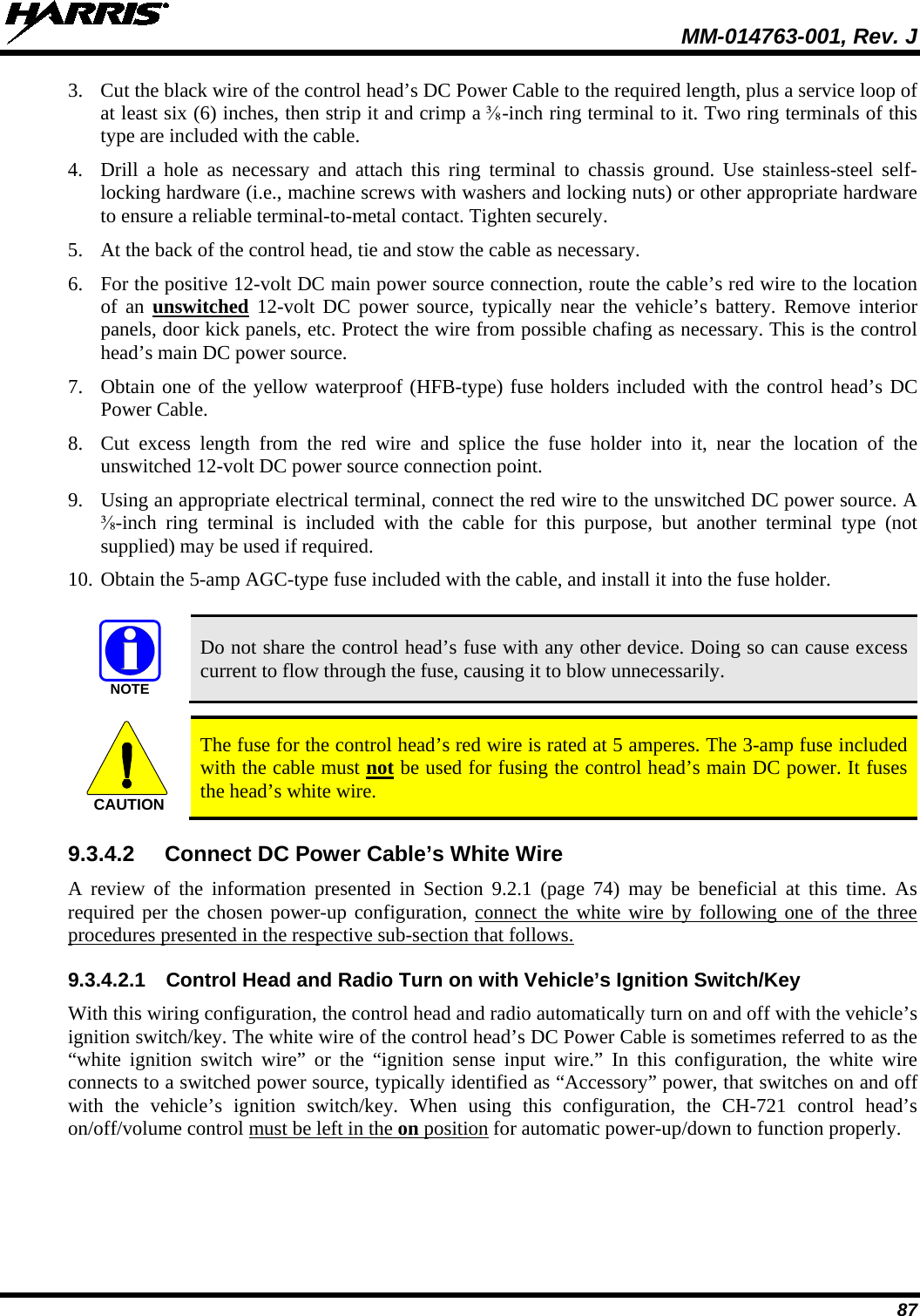  MM-014763-001, Rev. J 87 3. Cut the black wire of the control head’s DC Power Cable to the required length, plus a service loop of at least six (6) inches, then strip it and crimp a ⅜-inch ring terminal to it. Two ring terminals of this type are included with the cable. 4. Drill a hole as necessary and attach  this ring terminal to chassis ground. Use stainless-steel self-locking hardware (i.e., machine screws with washers and locking nuts) or other appropriate hardware to ensure a reliable terminal-to-metal contact. Tighten securely. 5. At the back of the control head, tie and stow the cable as necessary. 6. For the positive 12-volt DC main power source connection, route the cable’s red wire to the location of an unswitched 12-volt  DC power source, typically near the vehicle’s battery.  Remove interior panels, door kick panels, etc. Protect the wire from possible chafing as necessary. This is the control head’s main DC power source. 7. Obtain one of the yellow waterproof (HFB-type) fuse holders included with the control head’s DC Power Cable. 8. Cut excess length from the red wire and splice the fuse holder into it, near the location of the unswitched 12-volt DC power source connection point. 9. Using an appropriate electrical terminal, connect the red wire to the unswitched DC power source. A ⅜-inch  ring terminal is included with the cable for this purpose, but another terminal type (not supplied) may be used if required. 10. Obtain the 5-amp AGC-type fuse included with the cable, and install it into the fuse holder.   Do not share the control head’s fuse with any other device. Doing so can cause excess current to flow through the fuse, causing it to blow unnecessarily.   The fuse for the control head’s red wire is rated at 5 amperes. The 3-amp fuse included with the cable must not be used for fusing the control head’s main DC power. It fuses the head’s white wire. 9.3.4.2 Connect DC Power Cable’s White Wire A review of the information presented in Section 9.2.1 (page  74)  may be beneficial at this time. As required per the chosen power-up configuration, connect the white wire by following one of the three procedures presented in the respective sub-section that follows. 9.3.4.2.1 Control Head and Radio Turn on with Vehicle’s Ignition Switch/Key With this wiring configuration, the control head and radio automatically turn on and off with the vehicle’s ignition switch/key. The white wire of the control head’s DC Power Cable is sometimes referred to as the “white ignition switch wire” or the “ignition sense input  wire.” In this configuration, the white wire connects to a switched power source, typically identified as “Accessory” power, that switches on and off with the vehicle’s ignition switch/key.  When using this configuration, the CH-721 control head’s on/off/volume control must be left in the on position for automatic power-up/down to function properly.  NOTECAUTION