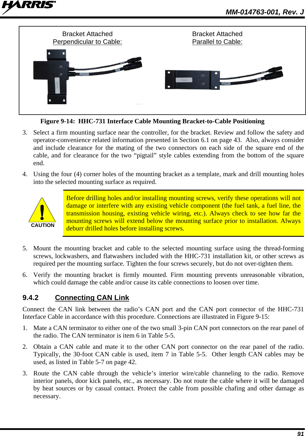  MM-014763-001, Rev. J 91  Bracket Attached Bracket Attached   Perpendicular to Cable:  Parallel to Cable:     Figure 9-14:  HHC-731 Interface Cable Mounting Bracket-to-Cable Positioning 3. Select a firm mounting surface near the controller, for the bracket. Review and follow the safety and operator-convenience related information presented in Section 6.1 on page 43.  Also, always consider and include clearance for the mating of the two connectors on each side of the square end of the cable, and for clearance for the two “pigtail” style cables extending from the bottom of the square end. 4. Using the four (4) corner holes of the mounting bracket as a template, mark and drill mounting holes into the selected mounting surface as required.   Before drilling holes and/or installing mounting screws, verify these operations will not damage or interfere with any existing vehicle component (the fuel tank, a fuel line, the transmission housing, existing vehicle wiring, etc.). Always check to see how far the mounting screws will extend below the mounting surface prior to installation. Always deburr drilled holes before installing screws.  5. Mount the mounting bracket and cable to the selected mounting surface using the thread-forming screws, lockwashers, and flatwashers included with the HHC-731 installation kit, or other screws as required per the mounting surface. Tighten the four screws securely, but do not over-tighten them. 6. Verify the mounting  bracket is firmly mounted. Firm mounting prevents unreasonable vibration, which could damage the cable and/or cause its cable connections to loosen over time. 9.4.2 Connecting CAN Link Connect the CAN link between the radio’s CAN port and the CAN port connector of the HHC-731 Interface Cable in accordance with this procedure. Connections are illustrated in Figure 9-15: 1. Mate a CAN terminator to either one of the two small 3-pin CAN port connectors on the rear panel of the radio. The CAN terminator is item 6 in Table 5-5. 2. Obtain a CAN cable and mate it to the other CAN port connector on the rear panel of the radio. Typically, the 30-foot CAN cable is used, item 7 in Table 5-5.  Other length CAN cables may be used, as listed in Table 5-7 on page 42. 3. Route the CAN  cable through the vehicle’s interior wire/cable channeling to the radio. Remove interior panels, door kick panels, etc., as necessary. Do not route the cable where it will be damaged by heat sources or by casual contact. Protect the cable from possible chafing and other damage as necessary.  CAUTION