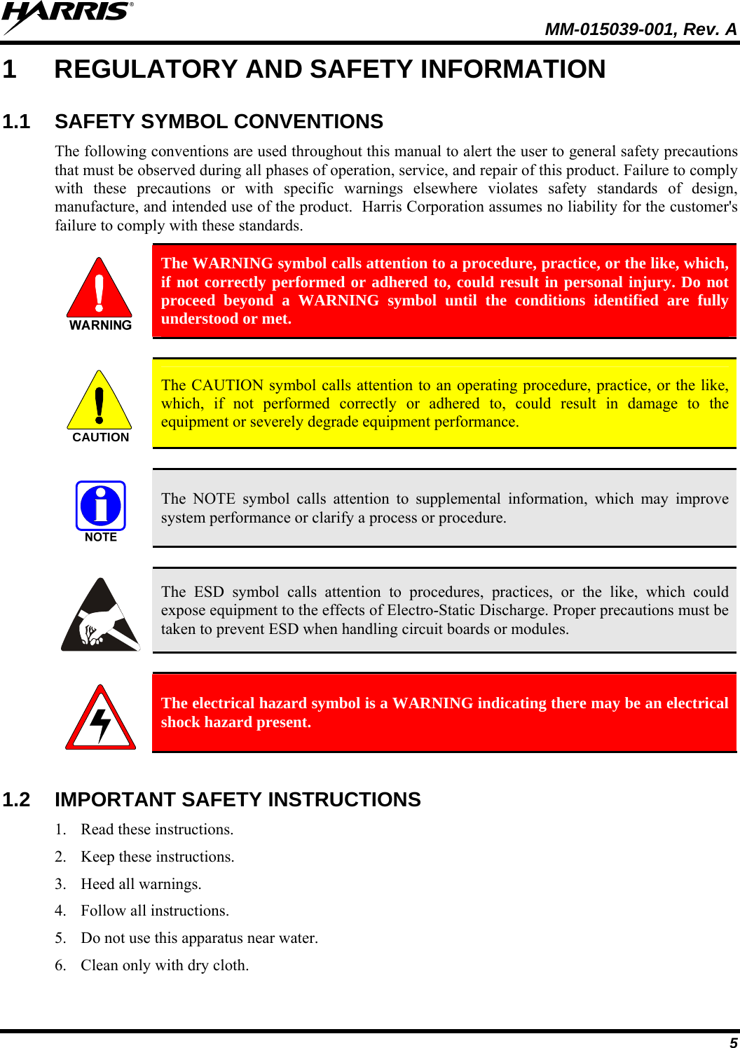   MM-015039-001, Rev. A 5 1  REGULATORY AND SAFETY INFORMATION 1.1 SAFETY SYMBOL CONVENTIONS The following conventions are used throughout this manual to alert the user to general safety precautions that must be observed during all phases of operation, service, and repair of this product. Failure to comply with these precautions or with specific warnings elsewhere violates safety standards of design, manufacture, and intended use of the product.  Harris Corporation assumes no liability for the customer&apos;s failure to comply with these standards.  The WARNING symbol calls attention to a procedure, practice, or the like, which, if not correctly performed or adhered to, could result in personal injury. Do not proceed beyond a WARNING symbol until the conditions identified are fully understood or met.   CAUTION  The CAUTION symbol calls attention to an operating procedure, practice, or the like, which, if not performed correctly or adhered to, could result in damage to the equipment or severely degrade equipment performance.    The NOTE symbol calls attention to supplemental information, which may improve system performance or clarify a process or procedure.    The ESD symbol calls attention to procedures, practices, or the like, which could expose equipment to the effects of Electro-Static Discharge. Proper precautions must be taken to prevent ESD when handling circuit boards or modules.    The electrical hazard symbol is a WARNING indicating there may be an electrical shock hazard present.  1.2 IMPORTANT SAFETY INSTRUCTIONS 1. Read these instructions. 2. Keep these instructions. 3. Heed all warnings. 4. Follow all instructions. 5. Do not use this apparatus near water. 6. Clean only with dry cloth. 
