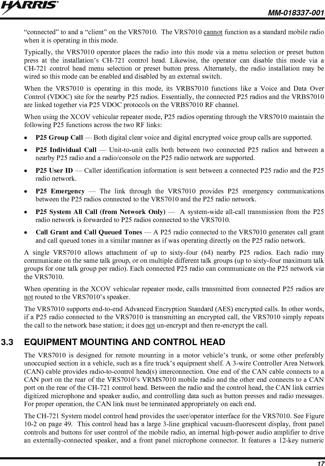  MM-018337-001 17 “connected” to and a “client” on the VRS7010.  The VRS7010 cannot function as a standard mobile radio when it is operating in this mode. Typically, the VRS7010 operator places the radio into this mode via a menu selection or preset button press at the installation’s CH-721 control head. Likewise, the operator can disable this mode via a CH-721 control head menu selection or preset button press. Alternately, the radio installation may be wired so this mode can be enabled and disabled by an external switch. When the VRS7010 is operating in this mode, its VRBS7010 functions like a Voice and Data Over Control (VDOC) site for the nearby P25 radios. Essentially, the connected P25 radios and the VRBS7010 are linked together via P25 VDOC protocols on the VRBS7010 RF channel. When using the XCOV vehicular repeater mode, P25 radios operating through the VRS7010 maintain the following P25 functions across the two RF links:  P25 Group Call — Both digital clear voice and digital encrypted voice group calls are supported.  P25 Individual Call — Unit-to-unit calls both between two connected P25 radios and between a nearby P25 radio and a radio/console on the P25 radio network are supported.  P25 User ID — Caller identification information is sent between a connected P25 radio and the P25 radio network.  P25 Emergency — The link through the VRS7010 provides P25 emergency communications between the P25 radios connected to the VRS7010 and the P25 radio network.  P25 System All Call (from Network Only) —  A system-wide all-call transmission from the P25 radio network is forwarded to P25 radios connected to the VRS7010.  Call Grant and Call Queued Tones — A P25 radio connected to the VRS7010 generates call grant and call queued tones in a similar manner as if was operating directly on the P25 radio network. A single VRS7010 allows attachment of up to sixty-four (64) nearby P25 radios. Each radio may communicate on the same talk group, or on multiple different talk groups (up to sixty-four maximum talk groups for one talk group per radio). Each connected P25 radio can communicate on the P25 network via the VRS7010. When operating in the XCOV vehicular repeater mode, calls transmitted from connected P25 radios are not routed to the VRS7010’s speaker. The VRS7010 supports end-to-end Advanced Encryption Standard (AES) encrypted calls. In other words, if a P25 radio connected to the VRS7010 is transmitting an encrypted call, the VRS7010 simply repeats the call to the network base station; it does not un-encrypt and then re-encrypt the call. 3.3  EQUIPMENT MOUNTING AND CONTROL HEAD The VRS7010 is designed for remote mounting in a motor vehicle’s trunk, or some other preferably unoccupied section in a vehicle, such as a fire truck’s equipment shelf. A 3-wire Controller Area Network (CAN) cable provides radio-to-control head(s) interconnection. One end of the CAN cable connects to a CAN port on the rear of the VRS7010’s VRMS7010 mobile radio and the other end connects to a CAN port on the rear of the CH-721 control head. Between the radio and the control head, the CAN link carries digitized microphone and speaker audio, and controlling data such as button presses and radio messages. For proper operation, the CAN link must be terminated appropriately on each end. The CH-721 System model control head provides the user/operator interface for the VRS7010. See Figure 10-2 on page 49.  This control head has a large 3-line graphical vacuum-fluorescent display, front panel controls and buttons for user control of the mobile radio, an internal high-power audio amplifier to drive an externally-connected speaker, and a front panel microphone connector. It features a 12-key numeric 