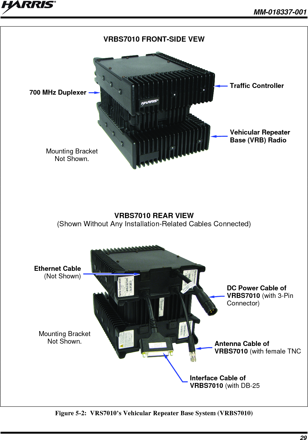  MM-018337-001 29  VRBS7010 FRONT-SIDE VEW        VRBS7010 REAR VIEW (Shown Without Any Installation-Related Cables Connected)         Figure 5-2:  VRS7010’s Vehicular Repeater Base System (VRBS7010)  Traffic Controller Vehicular Repeater Base (VRB) Radio 700 MHz DuplexerDC Power Cable of VRBS7010 (with 3-Pin Connector) Antenna Cable of VRBS7010 (with female TNC Interface Cable of VRBS7010 (with DB-25 Mounting Bracket Not Shown. Ethernet Cable (Not Shown) Mounting Bracket Not Shown. 