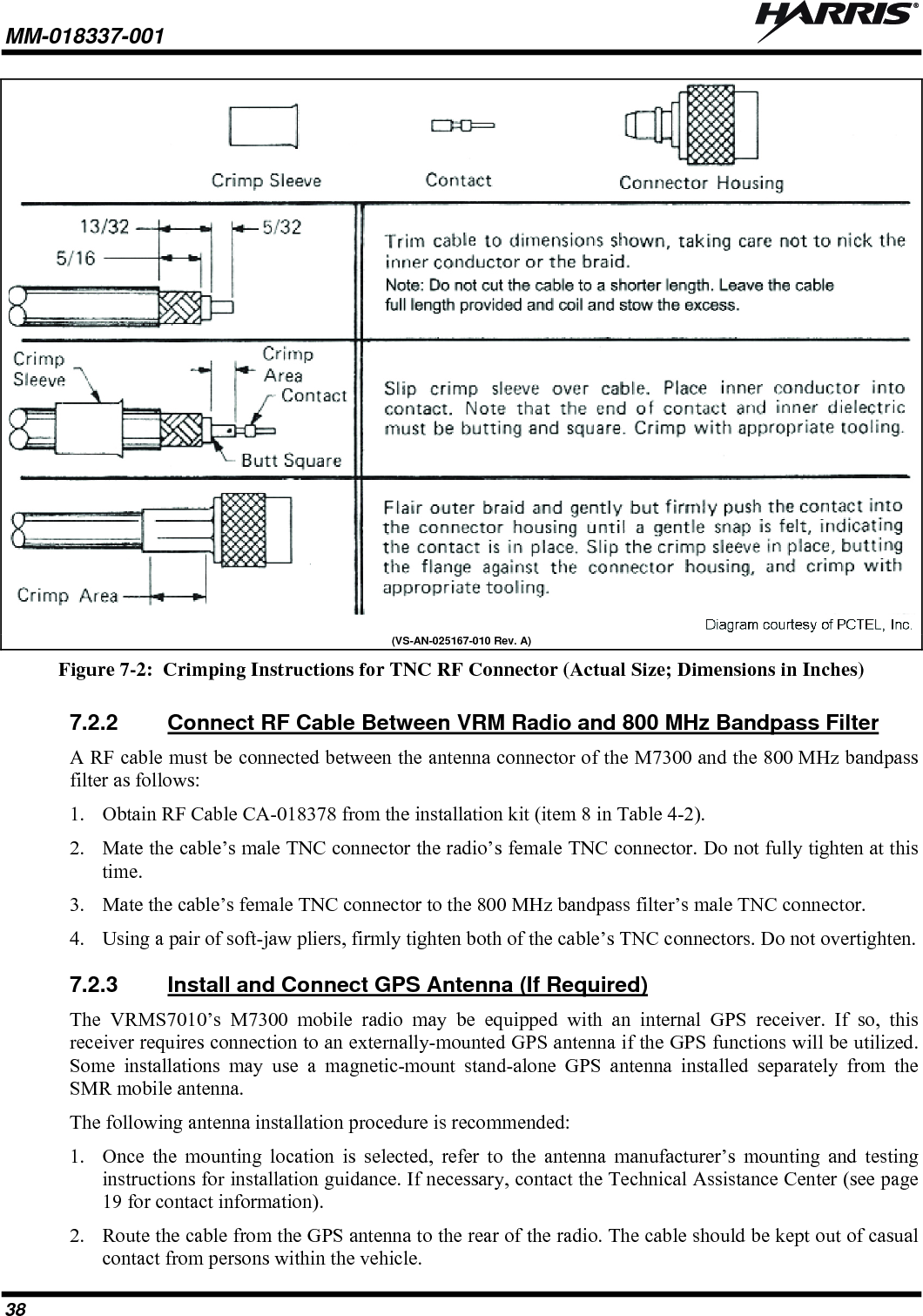 MM-018337-001   38  (VS-AN-025167-010 Rev. A) Figure 7-2:  Crimping Instructions for TNC RF Connector (Actual Size; Dimensions in Inches) 7.2.2  Connect RF Cable Between VRM Radio and 800 MHz Bandpass Filter A RF cable must be connected between the antenna connector of the M7300 and the 800 MHz bandpass filter as follows: 1. Obtain RF Cable CA-018378 from the installation kit (item 8 in Table 4-2). 2. Mate the cable’s male TNC connector the radio’s female TNC connector. Do not fully tighten at this time. 3. Mate the cable’s female TNC connector to the 800 MHz bandpass filter’s male TNC connector. 4. Using a pair of soft-jaw pliers, firmly tighten both of the cable’s TNC connectors. Do not overtighten. 7.2.3  Install and Connect GPS Antenna (If Required) The VRMS7010’s M7300 mobile radio may be equipped with an internal GPS receiver. If so, this receiver requires connection to an externally-mounted GPS antenna if the GPS functions will be utilized. Some installations may use a magnetic-mount stand-alone GPS antenna installed separately from the SMR mobile antenna. The following antenna installation procedure is recommended: 1. Once the mounting location is selected, refer to the antenna manufacturer’s mounting and testing instructions for installation guidance. If necessary, contact the Technical Assistance Center (see page 19 for contact information). 2. Route the cable from the GPS antenna to the rear of the radio. The cable should be kept out of casual contact from persons within the vehicle. 