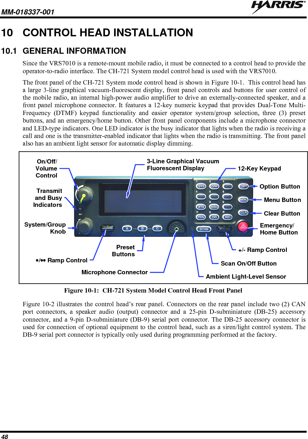 MM-018337-001   48 10  CONTROL HEAD INSTALLATION 10.1  GENERAL INFORMATION Since the VRS7010 is a remote-mount mobile radio, it must be connected to a control head to provide the operator-to-radio interface. The CH-721 System model control head is used with the VRS7010. The front panel of the CH-721 System mode control head is shown in Figure 10-1.  This control head has a large 3-line graphical vacuum-fluorescent display, front panel controls and buttons for user control of the mobile radio, an internal high-power audio amplifier to drive an externally-connected speaker, and a front panel microphone connector. It features a 12-key numeric keypad that provides Dual-Tone Multi-Frequency (DTMF) keypad functionality and easier operator system/group selection, three (3) preset buttons, and an emergency/home button. Other front panel components include a microphone connector and LED-type indicators. One LED indicator is the busy indicator that lights when the radio is receiving a call and one is the transmitter-enabled indicator that lights when the radio is transmitting. The front panel also has an ambient light sensor for automatic display dimming.   Figure 10-1:  CH-721 System Model Control Head Front Panel Figure 10-2 illustrates the control head’s rear panel. Connectors on the rear panel include two (2) CAN port connectors, a speaker audio (output) connector and a 25-pin D-subminiature (DB-25) accessory connector, and a 9-pin D-subminiature (DB-9) serial port connector. The DB-25 accessory connector is used for connection of optional equipment to the control head, such as a siren/light control system. The DB-9 serial port connector is typically only used during programming performed at the factory.  Clear ButtonMenu ButtonOption ButtonOn/Off/VolumeControlSystem/Group KnobTransmit and Busy Indicators / Ramp ControlPresetButtons3-Line Graphical Vacuum Fluorescent Display Microphone Connector+/- Ramp Control Ambient Light-Level Sensor Scan On/Off Button 12-Key KeypadEmergency/Home Button