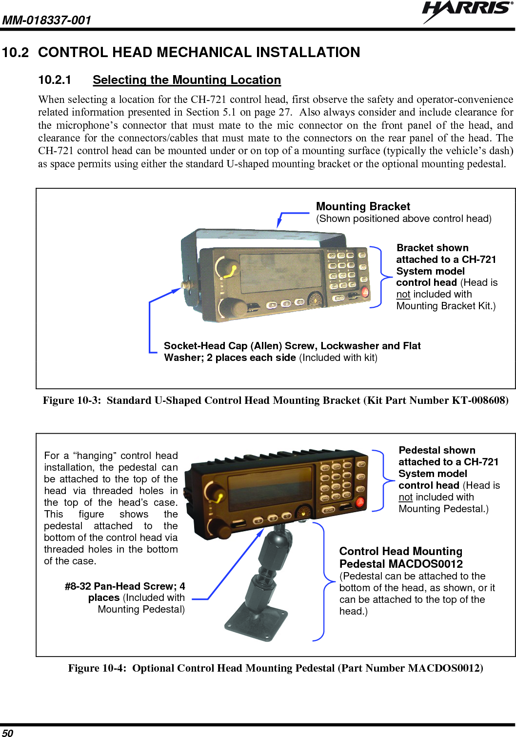 MM-018337-001   50 10.2  CONTROL HEAD MECHANICAL INSTALLATION 10.2.1  Selecting the Mounting Location When selecting a location for the CH-721 control head, first observe the safety and operator-convenience related information presented in Section 5.1 on page 27.  Also always consider and include clearance for the microphone’s connector that must mate to the mic connector on the front panel of the head, and clearance for the connectors/cables that must mate to the connectors on the rear panel of the head. The CH-721 control head can be mounted under or on top of a mounting surface (typically the vehicle’s dash) as space permits using either the standard U-shaped mounting bracket or the optional mounting pedestal.          Figure 10-3:  Standard U-Shaped Control Head Mounting Bracket (Kit Part Number KT-008608)     Figure 10-4:  Optional Control Head Mounting Pedestal (Part Number MACDOS0012)  Mounting Bracket (Shown positioned above control head) Control Head Mounting Pedestal MACDOS0012 (Pedestal can be attached to the bottom of the head, as shown, or it can be attached to the top of the head.) Bracket shown attached to a CH-721 System model control head (Head is not included with Mounting Bracket Kit.)Pedestal shown attached to a CH-721 System model control head (Head is not included with Mounting Pedestal.) Socket-Head Cap (Allen) Screw, Lockwasher and Flat Washer; 2 places each side (Included with kit) #8-32 Pan-Head Screw; 4places (Included withMounting Pedestal)For a “hanging” control headinstallation, the pedestal canbe attached to the top of thehead via threaded holes inthe top of the head’s case.This figure shows thepedestal attached to thebottom of the control head viathreaded holes in the bottomof the case. 