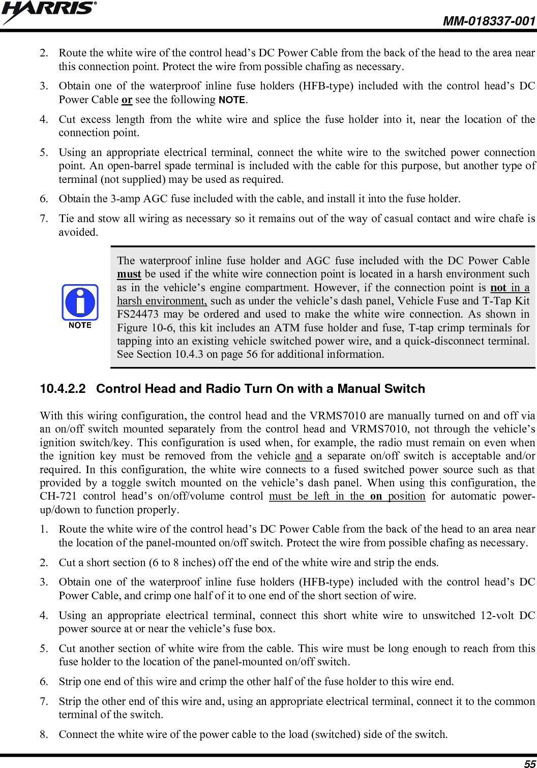  MM-018337-001 55 2. Route the white wire of the control head’s DC Power Cable from the back of the head to the area near this connection point. Protect the wire from possible chafing as necessary. 3. Obtain one of the waterproof inline fuse holders (HFB-type) included with the control head’s DC Power Cable or see the following NOTE. 4. Cut excess length from the white wire and splice the fuse holder into it, near the location of the connection point. 5. Using an appropriate electrical terminal, connect the white wire to the switched power connection point. An open-barrel spade terminal is included with the cable for this purpose, but another type of terminal (not supplied) may be used as required. 6. Obtain the 3-amp AGC fuse included with the cable, and install it into the fuse holder. 7. Tie and stow all wiring as necessary so it remains out of the way of casual contact and wire chafe is avoided.   The waterproof inline fuse holder and AGC fuse included with the DC Power Cable must be used if the white wire connection point is located in a harsh environment such as in the vehicle’s engine compartment. However, if the connection point is not in a harsh environment, such as under the vehicle’s dash panel, Vehicle Fuse and T-Tap Kit FS24473 may be ordered and used to make the white wire connection. As shown in Figure 10-6, this kit includes an ATM fuse holder and fuse, T-tap crimp terminals for tapping into an existing vehicle switched power wire, and a quick-disconnect terminal. See Section 10.4.3 on page 56 for additional information. 10.4.2.2  Control Head and Radio Turn On with a Manual Switch With this wiring configuration, the control head and the VRMS7010 are manually turned on and off via an on/off switch mounted separately from the control head and VRMS7010, not through the vehicle’s ignition switch/key. This configuration is used when, for example, the radio must remain on even when the ignition key must be removed from the vehicle and a separate on/off switch is acceptable and/or required. In this configuration, the white wire connects to a fused switched power source such as that provided by a toggle switch mounted on the vehicle’s dash panel. When using this configuration, the CH-721 control head’s on/off/volume control must be left in the on position for automatic power-up/down to function properly. 1. Route the white wire of the control head’s DC Power Cable from the back of the head to an area near the location of the panel-mounted on/off switch. Protect the wire from possible chafing as necessary. 2. Cut a short section (6 to 8 inches) off the end of the white wire and strip the ends. 3. Obtain one of the waterproof inline fuse holders (HFB-type) included with the control head’s DC Power Cable, and crimp one half of it to one end of the short section of wire. 4. Using an appropriate electrical terminal, connect this short white wire to unswitched 12-volt DC power source at or near the vehicle’s fuse box. 5. Cut another section of white wire from the cable. This wire must be long enough to reach from this fuse holder to the location of the panel-mounted on/off switch. 6. Strip one end of this wire and crimp the other half of the fuse holder to this wire end. 7. Strip the other end of this wire and, using an appropriate electrical terminal, connect it to the common terminal of the switch. 8. Connect the white wire of the power cable to the load (switched) side of the switch. 
