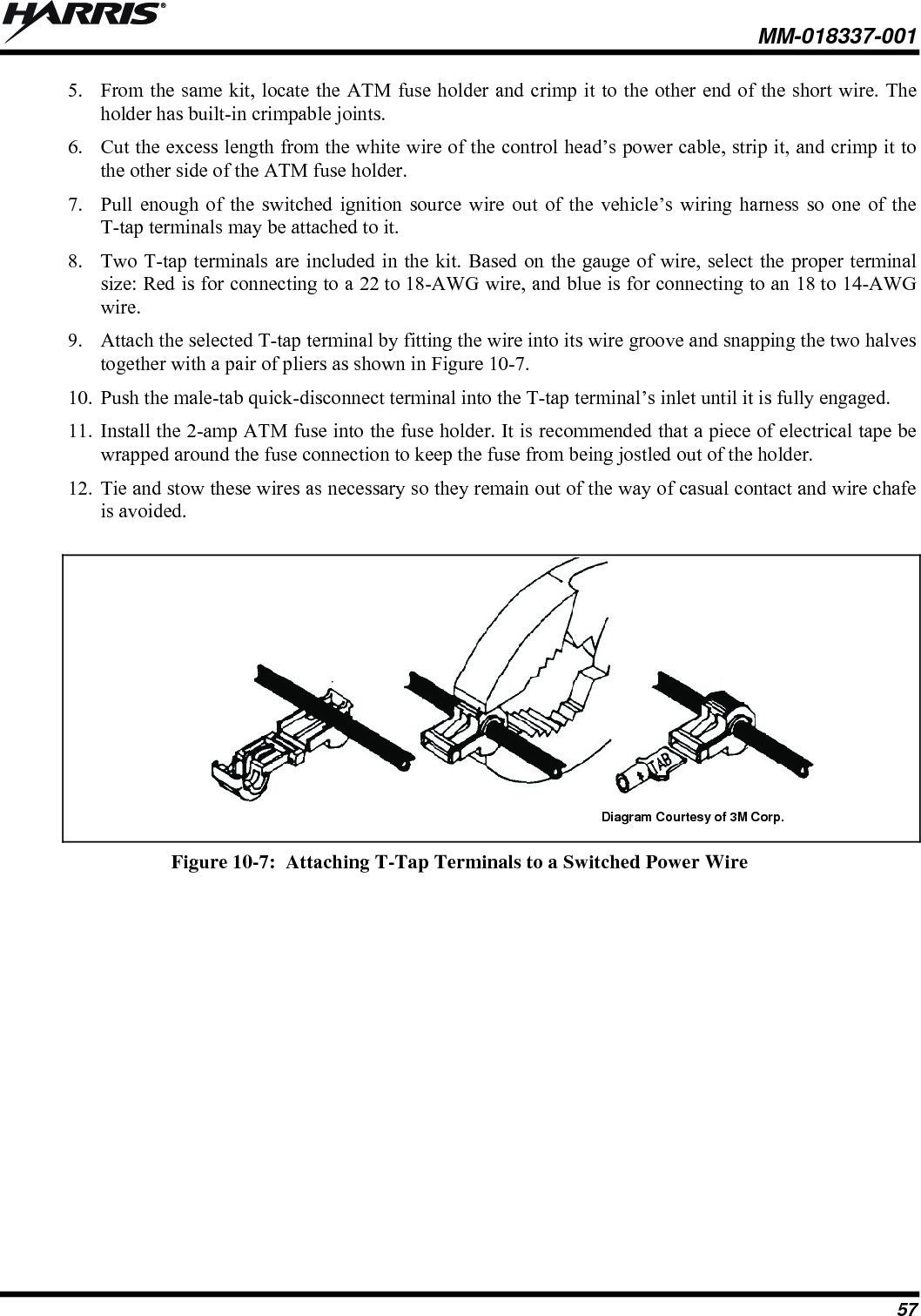  MM-018337-001 57 5. From the same kit, locate the ATM fuse holder and crimp it to the other end of the short wire. The holder has built-in crimpable joints. 6. Cut the excess length from the white wire of the control head’s power cable, strip it, and crimp it to the other side of the ATM fuse holder. 7. Pull enough of the switched ignition source wire out of the vehicle’s wiring harness so one of the T-tap terminals may be attached to it. 8. Two T-tap terminals are included in the kit. Based on the gauge of wire, select the proper terminal size: Red is for connecting to a 22 to 18-AWG wire, and blue is for connecting to an 18 to 14-AWG wire. 9. Attach the selected T-tap terminal by fitting the wire into its wire groove and snapping the two halves together with a pair of pliers as shown in Figure 10-7. 10. Push the male-tab quick-disconnect terminal into the T-tap terminal’s inlet until it is fully engaged. 11. Install the 2-amp ATM fuse into the fuse holder. It is recommended that a piece of electrical tape be wrapped around the fuse connection to keep the fuse from being jostled out of the holder. 12. Tie and stow these wires as necessary so they remain out of the way of casual contact and wire chafe is avoided.  Diagram Courtesy of 3M Corp.  Figure 10-7:  Attaching T-Tap Terminals to a Switched Power Wire 