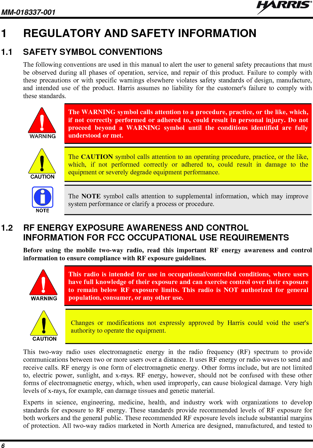 MM-018337-001   6 1  REGULATORY AND SAFETY INFORMATION 1.1  SAFETY SYMBOL CONVENTIONS The following conventions are used in this manual to alert the user to general safety precautions that must be observed during all phases of operation, service, and repair of this product. Failure to comply with these precautions or with specific warnings elsewhere violates safety standards of design, manufacture, and intended use of the product. Harris assumes no liability for the customer&apos;s failure to comply with these standards.  The WARNING symbol calls attention to a procedure, practice, or the like, which, if not correctly performed or adhered to, could result in personal injury. Do not proceed beyond a WARNING symbol until the conditions identified are fully understood or met.   CAUTION  The CAUTION symbol calls attention to an operating procedure, practice, or the like, which, if not performed correctly or adhered to, could result in damage to the equipment or severely degrade equipment performance.    The  NOTE symbol calls attention to supplemental information, which may improve system performance or clarify a process or procedure. 1.2  RF ENERGY EXPOSURE AWARENESS AND CONTROL INFORMATION FOR FCC OCCUPATIONAL USE REQUIREMENTS Before using the mobile two-way radio, read this important RF energy awareness and control information to ensure compliance with RF exposure guidelines.  This radio is intended for use in occupational/controlled conditions, where users have full knowledge of their exposure and can exercise control over their exposure to remain below RF exposure limits. This radio is NOT authorized for general population, consumer, or any other use.  CAUTION  Changes or modifications not expressly approved by Harris could void the user&apos;s authority to operate the equipment. This two-way radio uses electromagnetic energy in the radio frequency (RF) spectrum to provide communications between two or more users over a distance. It uses RF energy or radio waves to send and receive calls. RF energy is one form of electromagnetic energy. Other forms include, but are not limited to, electric power, sunlight, and x-rays. RF energy, however, should not be confused with these other forms of electromagnetic energy, which, when used improperly, can cause biological damage. Very high levels of x-rays, for example, can damage tissues and genetic material. Experts in science, engineering, medicine, health, and industry work with organizations to develop standards for exposure to RF energy. These standards provide recommended levels of RF exposure for both workers and the general public. These recommended RF exposure levels include substantial margins of protection. All two-way radios marketed in North America are designed, manufactured, and tested to 