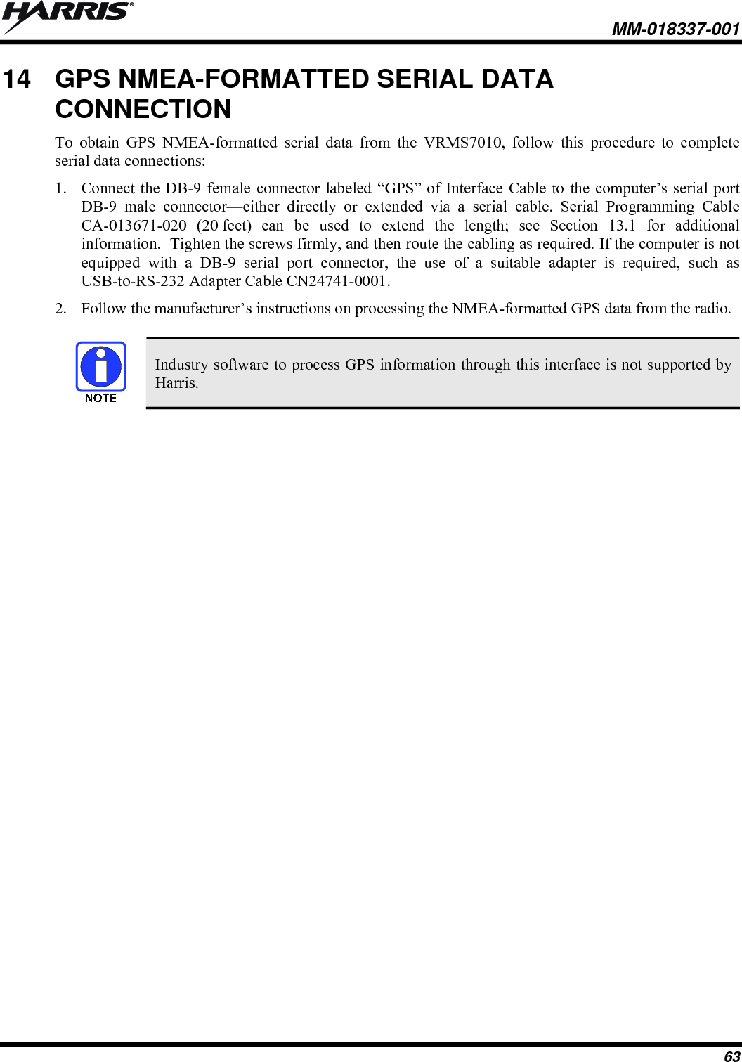  MM-018337-001 63 14  GPS NMEA-FORMATTED SERIAL DATA CONNECTION To obtain GPS NMEA-formatted serial data from the VRMS7010, follow this procedure to complete serial data connections: 1. Connect the DB-9 female connector labeled “GPS” of Interface Cable to the computer’s serial port DB-9 male connector—either directly or extended via a serial cable. Serial Programming Cable CA-013671-020 (20 feet) can be used to extend the length; see Section 13.1 for additional information.  Tighten the screws firmly, and then route the cabling as required. If the computer is not equipped with a DB-9 serial port connector, the use of a suitable adapter is required, such as USB-to-RS-232 Adapter Cable CN24741-0001. 2. Follow the manufacturer’s instructions on processing the NMEA-formatted GPS data from the radio.    Industry software to process GPS information through this interface is not supported by Harris.  
