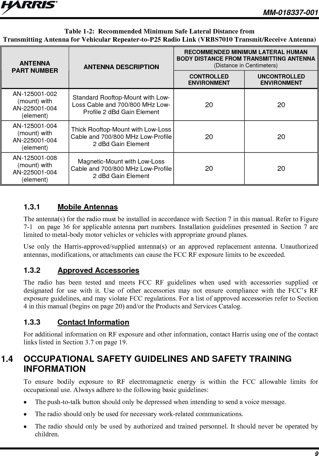  MM-018337-001 9 Table 1-2:  Recommended Minimum Safe Lateral Distance from Transmitting Antenna for Vehicular Repeater-to-P25 Radio Link (VRBS7010 Transmit/Receive Antenna) RECOMMENDED MINIMUM LATERAL HUMAN BODY DISTANCE FROM TRANSMITTING ANTENNA(Distance in Centimeters) ANTENNA PART NUMBER  ANTENNA DESCRIPTION CONTROLLED ENVIRONMENT  UNCONTROLLED ENVIRONMENT AN-125001-002 (mount) with AN-225001-004 (element) Standard Rooftop-Mount with Low-Loss Cable and 700/800 MHz Low-Profile 2 dBd Gain Element 20 20 AN-125001-004 (mount) with AN-225001-004 (element) Thick Rooftop-Mount with Low-Loss Cable and 700/800 MHz Low-Profile 2 dBd Gain Element 20 20 AN-125001-008 (mount) with AN-225001-004 (element) Magnetic-Mount with Low-Loss Cable and 700/800 MHz Low-Profile 2 dBd Gain Element 20 20  1.3.1  Mobile Antennas The antenna(s) for the radio must be installed in accordance with Section 7 in this manual. Refer to Figure 7-1  on page 36 for applicable antenna part numbers. Installation guidelines presented in Section 7 are limited to metal-body motor vehicles or vehicles with appropriate ground planes. Use only the Harris-approved/supplied antenna(s) or an approved replacement antenna. Unauthorized antennas, modifications, or attachments can cause the FCC RF exposure limits to be exceeded. 1.3.2  Approved Accessories The radio has been tested and meets FCC RF guidelines when used with accessories supplied or designated for use with it. Use of other accessories may not ensure compliance with the FCC’s RF exposure guidelines, and may violate FCC regulations. For a list of approved accessories refer to Section 4 in this manual (begins on page 20) and/or the Products and Services Catalog. 1.3.3  Contact Information For additional information on RF exposure and other information, contact Harris using one of the contact links listed in Section 3.7 on page 19. 1.4  OCCUPATIONAL SAFETY GUIDELINES AND SAFETY TRAINING INFORMATION To ensure bodily exposure to RF electromagnetic energy is within the FCC allowable limits for occupational use. Always adhere to the following basic guidelines:  The push-to-talk button should only be depressed when intending to send a voice message.  The radio should only be used for necessary work-related communications.  The radio should only be used by authorized and trained personnel. It should never be operated by children. 