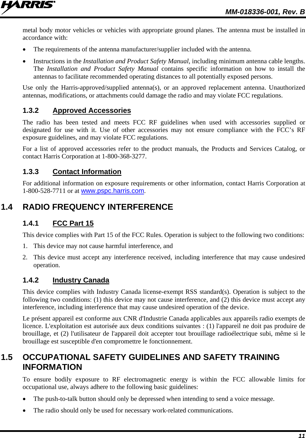  MM-018336-001, Rev. B 11 metal body motor vehicles or vehicles with appropriate ground planes. The antenna must be installed in accordance with: • The requirements of the antenna manufacturer/supplier included with the antenna. • Instructions in the Installation and Product Safety Manual, including minimum antenna cable lengths. The  Installation and Product Safety Manual contains  specific information on  how to install the antennas to facilitate recommended operating distances to all potentially exposed persons. Use only the Harris-approved/supplied antenna(s),  or an approved replacement antenna. Unauthorized antennas, modifications, or attachments could damage the radio and may violate FCC regulations. 1.3.2 Approved Accessories The  radio has been tested and meets FCC RF guidelines when used with accessories supplied or designated for use with it. Use of other accessories may not ensure compliance with the FCC’s RF exposure guidelines, and may violate FCC regulations. For a list of approved accessories refer to the product manuals, the Products and Services Catalog, or contact Harris Corporation at 1-800-368-3277. 1.3.3 Contact Information For additional information on exposure requirements or other information, contact Harris Corporation at 1-800-528-7711 or at www.pspc.harris.com. 1.4 RADIO FREQUENCY INTERFERENCE 1.4.1 FCC Part 15 This device complies with Part 15 of the FCC Rules. Operation is subject to the following two conditions: 1. This device may not cause harmful interference, and 2. This device must accept any interference received, including interference that may cause undesired operation. 1.4.2 Industry Canada This device complies with Industry Canada license-exempt RSS standard(s). Operation is subject to the following two conditions: (1) this device may not cause interference, and (2) this device must accept any interference, including interference that may cause undesired operation of the device. Le présent appareil est conforme aux CNR d&apos;Industrie Canada applicables aux appareils radio exempts de licence. L&apos;exploitation est autorisée aux deux conditions suivantes : (1) l&apos;appareil ne doit pas produire de brouillage, et (2) l&apos;utilisateur de l&apos;appareil doit accepter tout brouillage radioélectrique subi, même si le brouillage est susceptible d&apos;en compromettre le fonctionnement. 1.5 OCCUPATIONAL SAFETY GUIDELINES AND SAFETY TRAINING INFORMATION To ensure bodily exposure to RF electromagnetic energy is within the FCC allowable limits for occupational use, always adhere to the following basic guidelines: • The push-to-talk button should only be depressed when intending to send a voice message. • The radio should only be used for necessary work-related communications. 