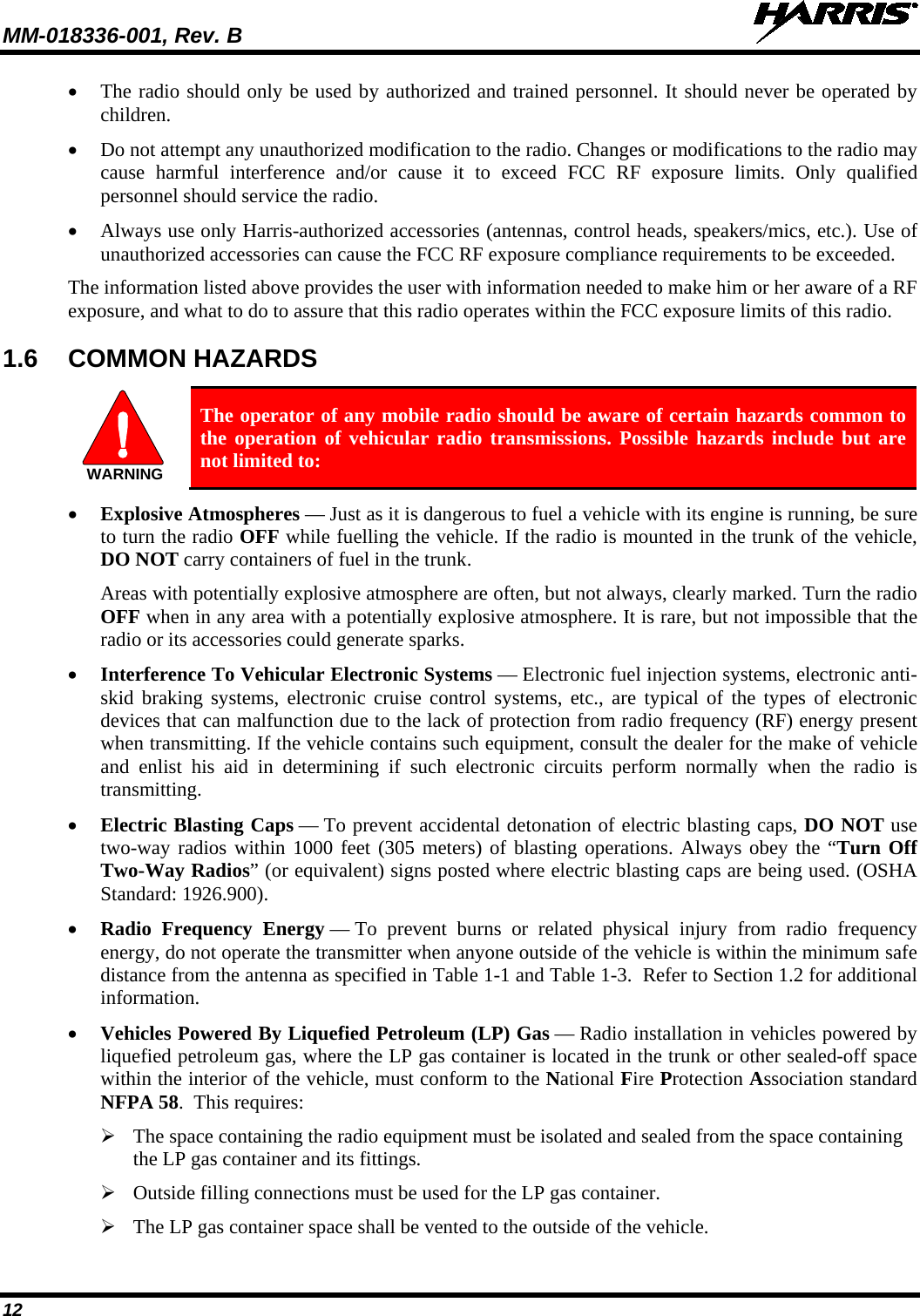 MM-018336-001, Rev. B  12 • The radio should only be used by authorized and trained personnel. It should never be operated by children. • Do not attempt any unauthorized modification to the radio. Changes or modifications to the radio may cause harmful interference and/or cause it to exceed FCC RF exposure limits. Only qualified personnel should service the radio. • Always use only Harris-authorized accessories (antennas, control heads, speakers/mics, etc.). Use of unauthorized accessories can cause the FCC RF exposure compliance requirements to be exceeded. The information listed above provides the user with information needed to make him or her aware of a RF exposure, and what to do to assure that this radio operates within the FCC exposure limits of this radio. 1.6 COMMON HAZARDS  WARNING The operator of any mobile radio should be aware of certain hazards common to the operation of vehicular radio transmissions. Possible hazards include but are not limited to: • Explosive Atmospheres — Just as it is dangerous to fuel a vehicle with its engine is running, be sure to turn the radio OFF while fuelling the vehicle. If the radio is mounted in the trunk of the vehicle, DO NOT carry containers of fuel in the trunk. Areas with potentially explosive atmosphere are often, but not always, clearly marked. Turn the radio OFF when in any area with a potentially explosive atmosphere. It is rare, but not impossible that the radio or its accessories could generate sparks. • Interference To Vehicular Electronic Systems — Electronic fuel injection systems, electronic anti-skid braking systems, electronic cruise control systems, etc., are typical of the types of electronic devices that can malfunction due to the lack of protection from radio frequency (RF) energy present when transmitting. If the vehicle contains such equipment, consult the dealer for the make of vehicle and enlist his aid in determining if such electronic circuits perform normally when the radio is transmitting. • Electric Blasting Caps — To prevent accidental detonation of electric blasting caps, DO NOT use two-way radios within 1000 feet (305 meters) of blasting operations. Always obey the “Turn Off Two-Way Radios” (or equivalent) signs posted where electric blasting caps are being used. (OSHA Standard: 1926.900). • Radio Frequency Energy — To prevent burns or related physical injury from radio frequency energy, do not operate the transmitter when anyone outside of the vehicle is within the minimum safe distance from the antenna as specified in Table 1-1 and Table 1-3.  Refer to Section 1.2 for additional information. • Vehicles Powered By Liquefied Petroleum (LP) Gas — Radio installation in vehicles powered by liquefied petroleum gas, where the LP gas container is located in the trunk or other sealed-off space within the interior of the vehicle, must conform to the National Fire Protection Association standard NFPA 58.  This requires:  The space containing the radio equipment must be isolated and sealed from the space containing the LP gas container and its fittings.  Outside filling connections must be used for the LP gas container.  The LP gas container space shall be vented to the outside of the vehicle. 