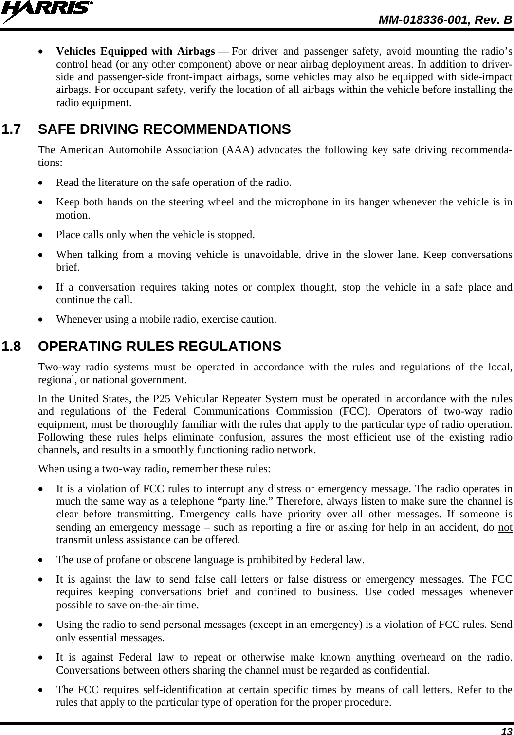  MM-018336-001, Rev. B 13 • Vehicles Equipped with Airbags — For driver and passenger safety, avoid mounting the radio’s control head (or any other component) above or near airbag deployment areas. In addition to driver-side and passenger-side front-impact airbags, some vehicles may also be equipped with side-impact airbags. For occupant safety, verify the location of all airbags within the vehicle before installing the radio equipment. 1.7 SAFE DRIVING RECOMMENDATIONS The American Automobile Association (AAA) advocates the following key safe driving recommenda-tions: • Read the literature on the safe operation of the radio. • Keep both hands on the steering wheel and the microphone in its hanger whenever the vehicle is in motion. • Place calls only when the vehicle is stopped. • When talking from a moving vehicle is unavoidable, drive in the slower lane. Keep conversations brief. • If a conversation requires taking notes or complex thought, stop the vehicle in a safe place and continue the call. • Whenever using a mobile radio, exercise caution. 1.8 OPERATING RULES REGULATIONS Two-way radio systems must be operated in accordance with the rules and regulations of the local, regional, or national government. In the United States, the P25 Vehicular Repeater System must be operated in accordance with the rules and regulations of the Federal Communications Commission (FCC). Operators of two-way radio equipment, must be thoroughly familiar with the rules that apply to the particular type of radio operation. Following these rules helps eliminate confusion, assures the most efficient use of the existing radio channels, and results in a smoothly functioning radio network. When using a two-way radio, remember these rules: • It is a violation of FCC rules to interrupt any distress or emergency message. The radio operates in much the same way as a telephone “party line.” Therefore, always listen to make sure the channel is clear before transmitting. Emergency calls have priority over all other messages. If someone is sending an emergency message – such as reporting a fire or asking for help in an accident, do not transmit unless assistance can be offered. • The use of profane or obscene language is prohibited by Federal law. • It is against the law to send false call letters or false distress or emergency messages. The FCC requires keeping conversations brief and confined to business. Use coded messages whenever possible to save on-the-air time. • Using the radio to send personal messages (except in an emergency) is a violation of FCC rules. Send only essential messages. • It is against Federal law to repeat or otherwise make known anything overheard on the radio. Conversations between others sharing the channel must be regarded as confidential. • The FCC requires self-identification at certain specific times by means of call letters. Refer to the rules that apply to the particular type of operation for the proper procedure. 