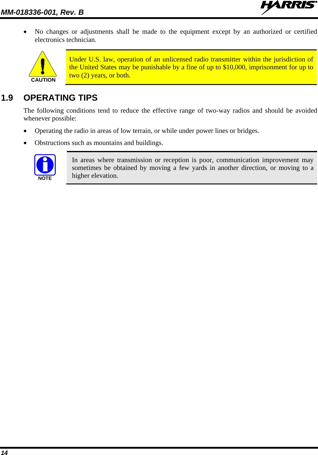 MM-018336-001, Rev. B  14 • No changes or adjustments shall be made to the equipment except by an authorized or certified electronics technician.  CAUTION Under U.S. law, operation of an unlicensed radio transmitter within the jurisdiction of the United States may be punishable by a fine of up to $10,000, imprisonment for up to two (2) years, or both. 1.9 OPERATING TIPS The following conditions tend to reduce the effective range of two-way radios and should be avoided whenever possible: • Operating the radio in areas of low terrain, or while under power lines or bridges. • Obstructions such as mountains and buildings.  NOTE In areas where transmission or reception is poor, communication improvement may sometimes be obtained by moving a few yards in another direction, or moving to a higher elevation.  