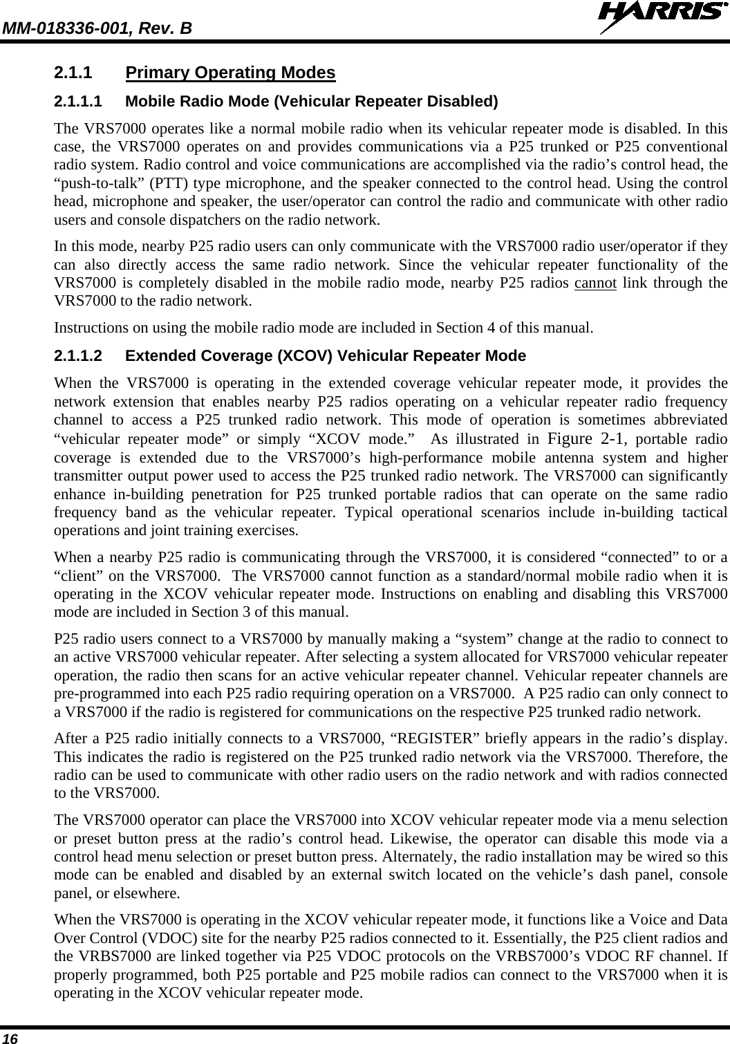 MM-018336-001, Rev. B  16 2.1.1 Primary Operating Modes 2.1.1.1 Mobile Radio Mode (Vehicular Repeater Disabled) The VRS7000 operates like a normal mobile radio when its vehicular repeater mode is disabled. In this case, the VRS7000 operates on and provides communications via a P25 trunked or P25 conventional radio system. Radio control and voice communications are accomplished via the radio’s control head, the “push-to-talk” (PTT) type microphone, and the speaker connected to the control head. Using the control head, microphone and speaker, the user/operator can control the radio and communicate with other radio users and console dispatchers on the radio network. In this mode, nearby P25 radio users can only communicate with the VRS7000 radio user/operator if they can also directly access the same radio network. Since the vehicular repeater functionality of the VRS7000 is completely disabled in the mobile radio mode, nearby P25 radios cannot link through the VRS7000 to the radio network. Instructions on using the mobile radio mode are included in Section 4 of this manual. 2.1.1.2 Extended Coverage (XCOV) Vehicular Repeater Mode When the VRS7000  is operating in the extended coverage vehicular repeater mode, it provides the network extension that enables nearby P25 radios operating on a vehicular repeater radio frequency channel to access a  P25  trunked  radio network. This mode of operation is sometimes abbreviated “vehicular repeater mode” or simply “XCOV mode.”  As illustrated in Figure  2-1, portable radio coverage is extended  due to the VRS7000’s high-performance mobile antenna system and higher transmitter output power used to access the P25 trunked radio network. The VRS7000 can significantly enhance in-building penetration for P25 trunked portable radios  that can operate on the same radio frequency band as the vehicular repeater. Typical operational scenarios  include  in-building  tactical operations and joint training exercises. When a nearby P25 radio is communicating through the VRS7000, it is considered “connected” to or a “client” on the VRS7000.  The VRS7000 cannot function as a standard/normal mobile radio when it is operating in the XCOV vehicular repeater mode. Instructions on enabling and disabling this VRS7000 mode are included in Section 3 of this manual. P25 radio users connect to a VRS7000 by manually making a “system” change at the radio to connect to an active VRS7000 vehicular repeater. After selecting a system allocated for VRS7000 vehicular repeater operation, the radio then scans for an active vehicular repeater channel. Vehicular repeater channels are pre-programmed into each P25 radio requiring operation on a VRS7000.  A P25 radio can only connect to a VRS7000 if the radio is registered for communications on the respective P25 trunked radio network. After a P25 radio initially connects to a VRS7000, “REGISTER” briefly appears in the radio’s display. This indicates the radio is registered on the P25 trunked radio network via the VRS7000. Therefore, the radio can be used to communicate with other radio users on the radio network and with radios connected to the VRS7000.  The VRS7000 operator can place the VRS7000 into XCOV vehicular repeater mode via a menu selection or preset button press at the radio’s  control head. Likewise, the operator can disable this mode via a control head menu selection or preset button press. Alternately, the radio installation may be wired so this mode can be enabled and disabled by an external switch located on the vehicle’s dash panel, console panel, or elsewhere. When the VRS7000 is operating in the XCOV vehicular repeater mode, it functions like a Voice and Data Over Control (VDOC) site for the nearby P25 radios connected to it. Essentially, the P25 client radios and the VRBS7000 are linked together via P25 VDOC protocols on the VRBS7000’s VDOC RF channel. If properly programmed, both P25 portable and P25 mobile radios can connect to the VRS7000 when it is operating in the XCOV vehicular repeater mode. 