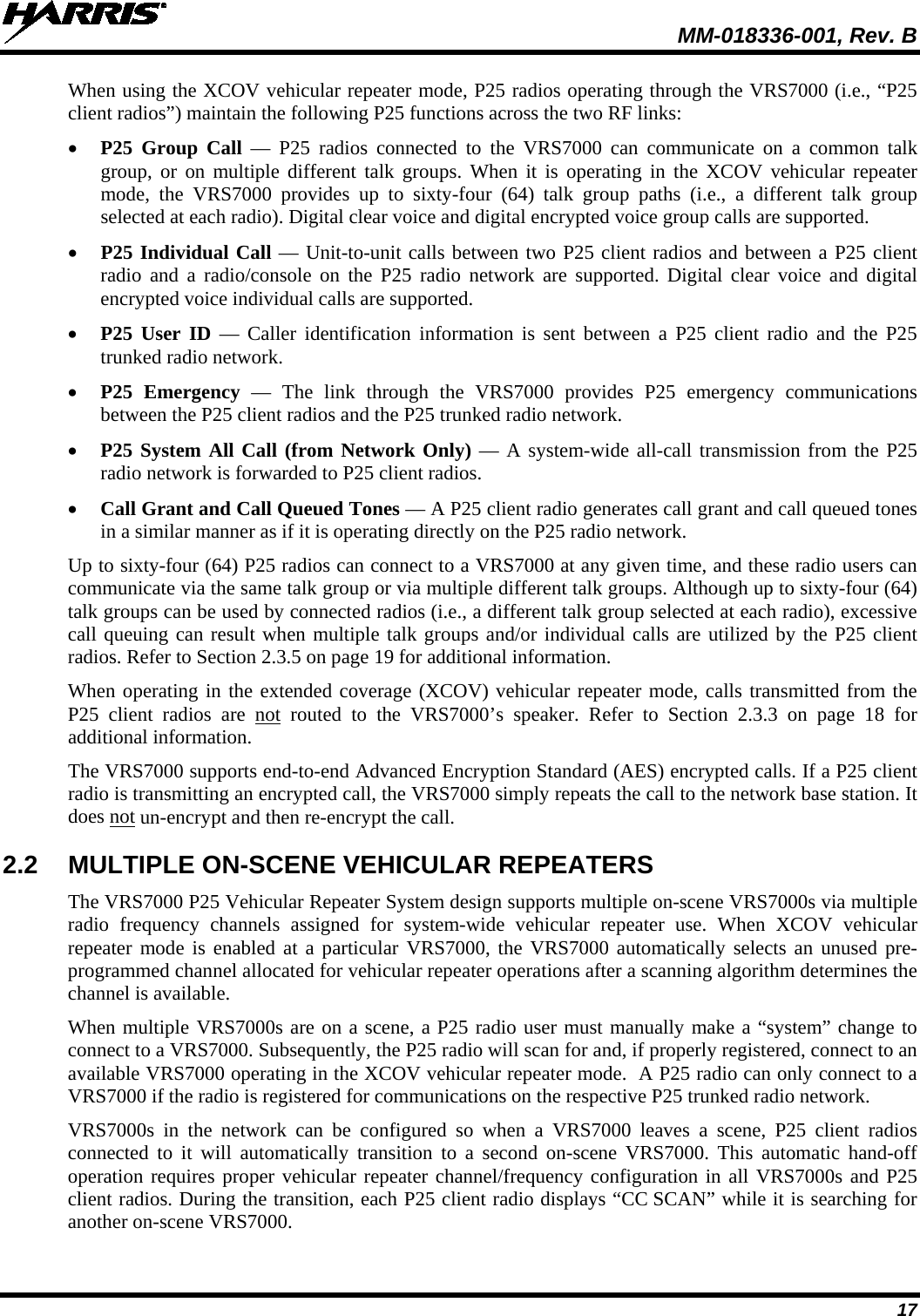  MM-018336-001, Rev. B 17 When using the XCOV vehicular repeater mode, P25 radios operating through the VRS7000 (i.e., “P25 client radios”) maintain the following P25 functions across the two RF links: • P25 Group Call  —  P25 radios connected to the VRS7000 can communicate on a common talk group, or on multiple different talk groups. When it is operating in the XCOV vehicular repeater mode, the VRS7000 provides  up to sixty-four  (64)  talk group paths (i.e.,  a different talk group selected at each radio). Digital clear voice and digital encrypted voice group calls are supported. • P25 Individual Call — Unit-to-unit calls between two P25 client radios and between a P25 client radio and a radio/console on the P25 radio network are supported. Digital clear voice and digital encrypted voice individual calls are supported. • P25 User ID  —  Caller identification information is sent between a P25  client  radio and the P25 trunked radio network. • P25 Emergency — The link through the VRS7000 provides P25 emergency communications between the P25 client radios and the P25 trunked radio network. • P25 System All Call (from Network Only) — A system-wide all-call transmission from the P25 radio network is forwarded to P25 client radios. • Call Grant and Call Queued Tones — A P25 client radio generates call grant and call queued tones in a similar manner as if it is operating directly on the P25 radio network. Up to sixty-four (64) P25 radios can connect to a VRS7000 at any given time, and these radio users can communicate via the same talk group or via multiple different talk groups. Although up to sixty-four (64) talk groups can be used by connected radios (i.e., a different talk group selected at each radio), excessive call queuing can result when multiple talk groups and/or individual calls are utilized by the P25 client radios. Refer to Section 2.3.5 on page 19 for additional information. When operating in the extended coverage (XCOV) vehicular repeater mode, calls transmitted from the P25  client  radios are not routed to the VRS7000’s speaker. Refer to Section 2.3.3 on page 18 for additional information. The VRS7000 supports end-to-end Advanced Encryption Standard (AES) encrypted calls. If a P25 client radio is transmitting an encrypted call, the VRS7000 simply repeats the call to the network base station. It does not un-encrypt and then re-encrypt the call. 2.2 MULTIPLE ON-SCENE VEHICULAR REPEATERS The VRS7000 P25 Vehicular Repeater System design supports multiple on-scene VRS7000s via multiple radio frequency channels assigned for system-wide  vehicular repeater use.  When  XCOV vehicular repeater mode is enabled at a particular VRS7000, the VRS7000 automatically selects an unused pre-programmed channel allocated for vehicular repeater operations after a scanning algorithm determines the channel is available. When multiple VRS7000s are on a scene, a P25 radio user must manually make a “system” change to connect to a VRS7000. Subsequently, the P25 radio will scan for and, if properly registered, connect to an available VRS7000 operating in the XCOV vehicular repeater mode.  A P25 radio can only connect to a VRS7000 if the radio is registered for communications on the respective P25 trunked radio network. VRS7000s in the network can be configured so when a VRS7000 leaves a scene, P25 client radios connected to it will  automatically transition to a second on-scene VRS7000.  This  automatic hand-off operation requires proper vehicular repeater channel/frequency configuration in all VRS7000s and P25 client radios. During the transition, each P25 client radio displays “CC SCAN” while it is searching for another on-scene VRS7000.  