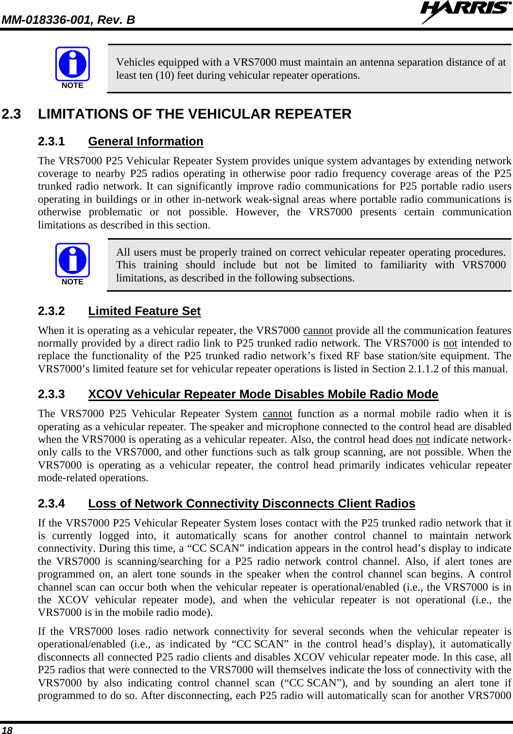 MM-018336-001, Rev. B  18 NOTE Vehicles equipped with a VRS7000 must maintain an antenna separation distance of at least ten (10) feet during vehicular repeater operations. 2.3 LIMITATIONS OF THE VEHICULAR REPEATER 2.3.1 General Information The VRS7000 P25 Vehicular Repeater System provides unique system advantages by extending network coverage to nearby P25 radios operating in otherwise poor radio frequency coverage areas of the P25 trunked radio network. It can significantly improve radio communications for P25 portable radio users operating in buildings or in other in-network weak-signal areas where portable radio communications is otherwise problematic or not possible. However, the VRS7000 presents certain communication limitations as described in this section.  NOTE All users must be properly trained on correct vehicular repeater operating procedures. This training should include but not be limited to familiarity with VRS7000 limitations, as described in the following subsections. 2.3.2 Limited Feature Set When it is operating as a vehicular repeater, the VRS7000 cannot provide all the communication features normally provided by a direct radio link to P25 trunked radio network. The VRS7000 is not intended to replace the functionality of the P25 trunked radio network’s fixed RF base station/site equipment. The VRS7000’s limited feature set for vehicular repeater operations is listed in Section 2.1.1.2 of this manual. 2.3.3 XCOV Vehicular Repeater Mode Disables Mobile Radio Mode The VRS7000 P25  Vehicular Repeater System cannot function as a normal mobile radio when it is operating as a vehicular repeater. The speaker and microphone connected to the control head are disabled when the VRS7000 is operating as a vehicular repeater. Also, the control head does not indicate network-only calls to the VRS7000, and other functions such as talk group scanning, are not possible. When the VRS7000 is operating as a vehicular repeater, the control head primarily indicates vehicular repeater mode-related operations. 2.3.4 Loss of Network Connectivity Disconnects Client Radios If the VRS7000 P25 Vehicular Repeater System loses contact with the P25 trunked radio network that it is currently logged into,  it automatically scans for another control channel to maintain network connectivity. During this time, a “CC SCAN” indication appears in the control head’s display to indicate the VRS7000 is scanning/searching for a P25  radio network control channel. Also, if alert tones are programmed on, an alert tone sounds in the speaker when the control channel scan begins. A control channel scan can occur both when the vehicular repeater is operational/enabled (i.e., the VRS7000 is in the XCOV vehicular repeater mode), and when the vehicular repeater is not operational (i.e., the VRS7000 is in the mobile radio mode). If  the VRS7000 loses  radio network connectivity for several seconds when the vehicular repeater is operational/enabled  (i.e.,  as indicated by “CC SCAN” in the control head’s display),  it automatically disconnects all connected P25 radio clients and disables XCOV vehicular repeater mode. In this case, all P25 radios that were connected to the VRS7000 will themselves indicate the loss of connectivity with the VRS7000 by  also  indicating  control channel scan  (“CC SCAN”),  and by sounding an alert tone if programmed to do so. After disconnecting, each P25 radio will automatically scan for another VRS7000 