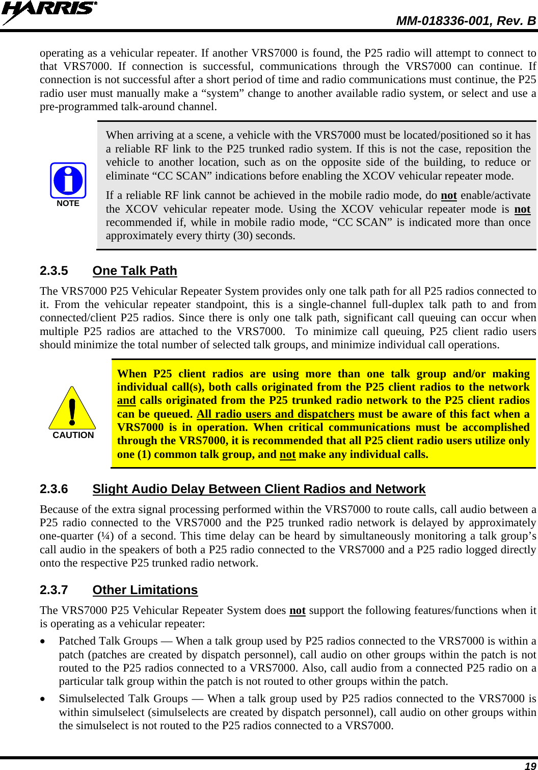  MM-018336-001, Rev. B 19 operating as a vehicular repeater. If another VRS7000 is found, the P25 radio will attempt to connect to that VRS7000.  If connection is successful,  communications through the VRS7000 can continue.  If connection is not successful after a short period of time and radio communications must continue, the P25 radio user must manually make a “system” change to another available radio system, or select and use a pre-programmed talk-around channel.  NOTE When arriving at a scene, a vehicle with the VRS7000 must be located/positioned so it has a reliable RF link to the P25 trunked radio system. If this is not the case, reposition the vehicle to another  location, such as on the opposite side of the building, to reduce or eliminate “CC SCAN” indications before enabling the XCOV vehicular repeater mode. If a reliable RF link cannot be achieved in the mobile radio mode, do not enable/activate the XCOV vehicular repeater mode. Using  the XCOV vehicular repeater mode is not recommended if, while in mobile radio mode, “CC SCAN” is indicated more than once approximately every thirty (30) seconds. 2.3.5 One Talk Path The VRS7000 P25 Vehicular Repeater System provides only one talk path for all P25 radios connected to it.  From the vehicular repeater standpoint, this is a single-channel  full-duplex talk path to and from connected/client P25 radios. Since there is only one talk path, significant call queuing can occur when multiple P25  radios are attached to the VRS7000.  To  minimize  call queuing, P25  client  radio users should minimize the total number of selected talk groups, and minimize individual call operations.  CAUTION When  P25  client  radios are using more than one talk group and/or making individual call(s), both calls originated from the P25 client radios to the network and calls originated from the P25 trunked radio network to the P25 client radios can be queued. All radio users and dispatchers must be aware of this fact when a VRS7000 is  in operation. When  critical communications must be accomplished through the VRS7000, it is recommended that all P25 client radio users utilize only one (1) common talk group, and not make any individual calls. 2.3.6 Slight Audio Delay Between Client Radios and Network Because of the extra signal processing performed within the VRS7000 to route calls, call audio between a P25 radio connected to the VRS7000 and the P25 trunked radio network is delayed by approximately one-quarter (¼) of a second. This time delay can be heard by simultaneously monitoring a talk group’s call audio in the speakers of both a P25 radio connected to the VRS7000 and a P25 radio logged directly onto the respective P25 trunked radio network. 2.3.7 Other Limitations The VRS7000 P25 Vehicular Repeater System does not support the following features/functions when it is operating as a vehicular repeater: • Patched Talk Groups — When a talk group used by P25 radios connected to the VRS7000 is within a patch (patches are created by dispatch personnel), call audio on other groups within the patch is not routed to the P25 radios connected to a VRS7000. Also, call audio from a connected P25 radio on a particular talk group within the patch is not routed to other groups within the patch. • Simulselected Talk Groups — When a talk group used by P25 radios connected to the VRS7000 is within simulselect (simulselects are created by dispatch personnel), call audio on other groups within the simulselect is not routed to the P25 radios connected to a VRS7000. 