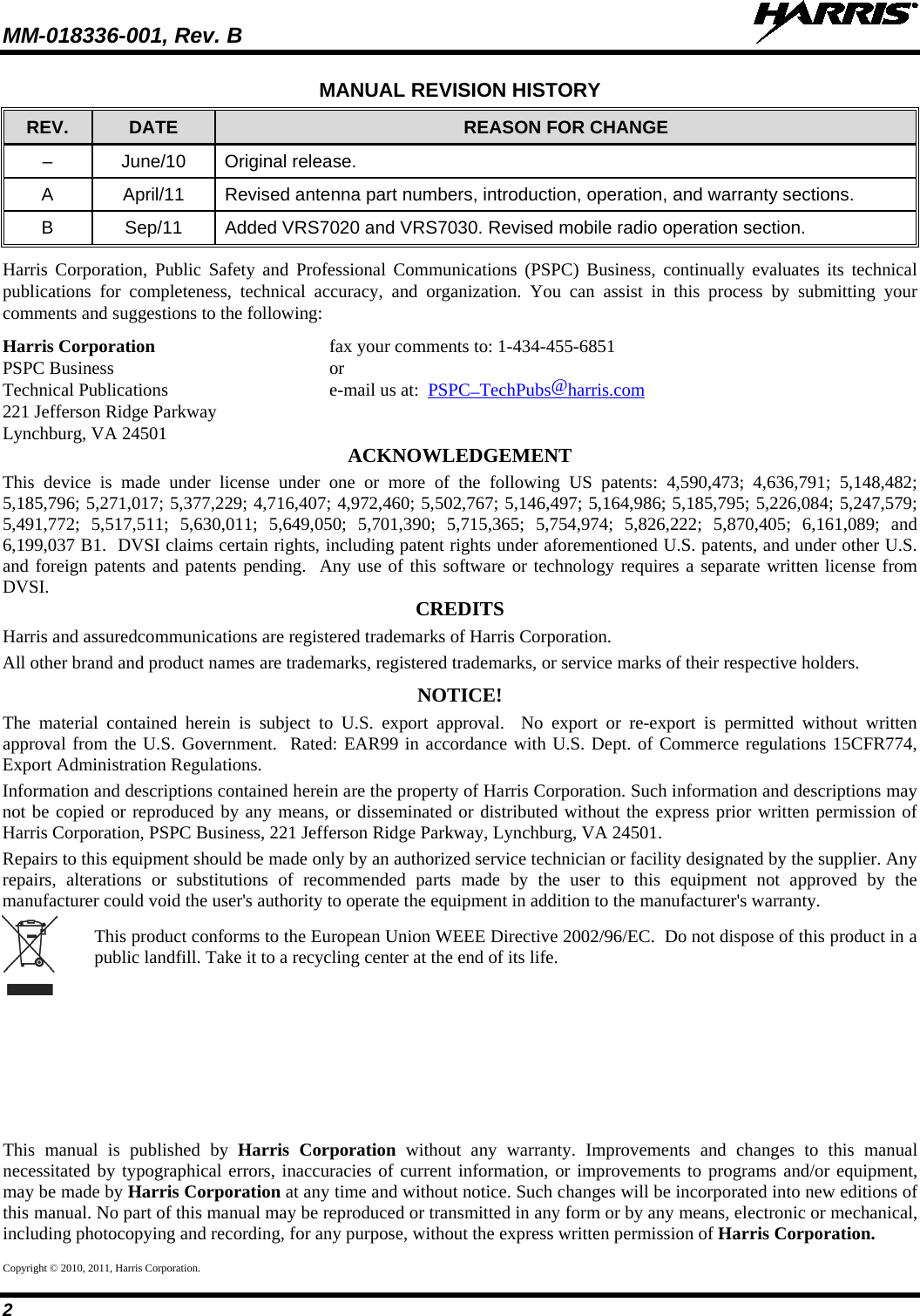 MM-018336-001, Rev. B   2 MANUAL REVISION HISTORY REV. DATE REASON FOR CHANGE –  June/10 Original release. A  April/11 Revised antenna part numbers, introduction, operation, and warranty sections. B  Sep/11 Added VRS7020 and VRS7030. Revised mobile radio operation section. Harris Corporation, Public Safety and Professional Communications (PSPC) Business, continually evaluates its technical publications for completeness, technical accuracy, and organization. You can assist in this process by submitting your comments and suggestions to the following: Harris Corporation fax your comments to: 1-434-455-6851 PSPC Business  or Technical Publications  e-mail us at:  PSPC_TechPubs@harris.com 221 Jefferson Ridge Parkway Lynchburg, VA 24501 ACKNOWLEDGEMENT This device is made under license under one or more of the following US patents: 4,590,473; 4,636,791; 5,148,482; 5,185,796; 5,271,017; 5,377,229; 4,716,407; 4,972,460; 5,502,767; 5,146,497; 5,164,986; 5,185,795; 5,226,084; 5,247,579; 5,491,772; 5,517,511; 5,630,011; 5,649,050; 5,701,390; 5,715,365; 5,754,974; 5,826,222; 5,870,405; 6,161,089; and 6,199,037 B1.  DVSI claims certain rights, including patent rights under aforementioned U.S. patents, and under other U.S. and foreign patents and patents pending.  Any use of this software or technology requires a separate written license from DVSI. CREDITS Harris and assuredcommunications are registered trademarks of Harris Corporation. All other brand and product names are trademarks, registered trademarks, or service marks of their respective holders. NOTICE! The material contained herein is subject to U.S. export approval.  No export or re-export is permitted without written approval from the U.S. Government.  Rated: EAR99 in accordance with U.S. Dept. of Commerce regulations 15CFR774, Export Administration Regulations. Information and descriptions contained herein are the property of Harris Corporation. Such information and descriptions may not be copied or reproduced by any means, or disseminated or distributed without the express prior written permission of Harris Corporation, PSPC Business, 221 Jefferson Ridge Parkway, Lynchburg, VA 24501. Repairs to this equipment should be made only by an authorized service technician or facility designated by the supplier. Any repairs, alterations or substitutions of recommended parts made by the user to this equipment not approved by the manufacturer could void the user&apos;s authority to operate the equipment in addition to the manufacturer&apos;s warranty.   This product conforms to the European Union WEEE Directive 2002/96/EC.  Do not dispose of this product in a public landfill. Take it to a recycling center at the end of its life.   This manual is published by Harris Corporation without any warranty. Improvements and changes to this manual necessitated by typographical errors, inaccuracies of current information, or improvements to programs and/or equipment, may be made by Harris Corporation at any time and without notice. Such changes will be incorporated into new editions of this manual. No part of this manual may be reproduced or transmitted in any form or by any means, electronic or mechanical, including photocopying and recording, for any purpose, without the express written permission of Harris Corporation. Copyright © 2010, 2011, Harris Corporation. 