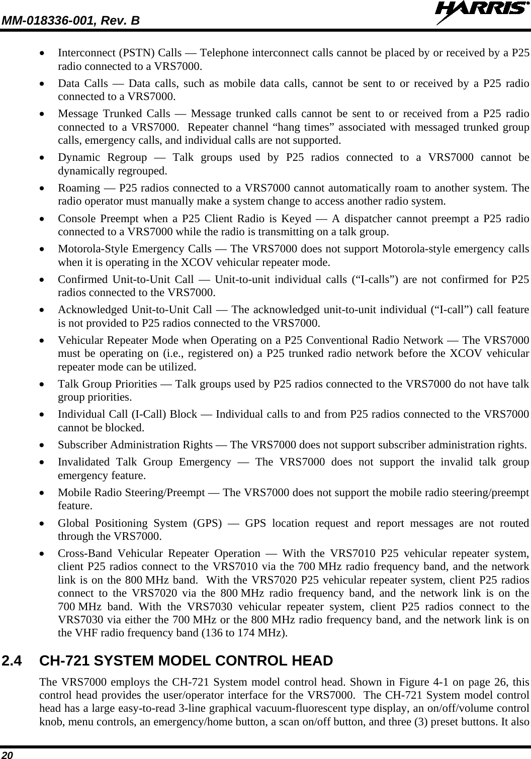 MM-018336-001, Rev. B  20 • Interconnect (PSTN) Calls — Telephone interconnect calls cannot be placed by or received by a P25 radio connected to a VRS7000. • Data Calls —  Data calls, such as mobile data calls, cannot be sent to or received by a P25 radio connected to a VRS7000. • Message Trunked Calls — Message trunked calls cannot be sent to or received from a P25 radio connected to a VRS7000.  Repeater channel “hang times” associated with messaged trunked group calls, emergency calls, and individual calls are not supported. • Dynamic Regroup  —  Talk groups used by P25 radios connected to a  VRS7000 cannot be dynamically regrouped. • Roaming — P25 radios connected to a VRS7000 cannot automatically roam to another system. The radio operator must manually make a system change to access another radio system. • Console Preempt when a P25 Client Radio is Keyed — A dispatcher cannot preempt a P25 radio connected to a VRS7000 while the radio is transmitting on a talk group. • Motorola-Style Emergency Calls — The VRS7000 does not support Motorola-style emergency calls when it is operating in the XCOV vehicular repeater mode. • Confirmed Unit-to-Unit Call —  Unit-to-unit individual calls (“I-calls”) are not confirmed for P25 radios connected to the VRS7000. • Acknowledged Unit-to-Unit Call — The acknowledged unit-to-unit individual (“I-call”) call feature is not provided to P25 radios connected to the VRS7000. • Vehicular Repeater Mode when Operating on a P25 Conventional Radio Network — The VRS7000 must be operating on (i.e., registered on) a P25 trunked radio network before the XCOV vehicular repeater mode can be utilized. • Talk Group Priorities — Talk groups used by P25 radios connected to the VRS7000 do not have talk group priorities. • Individual Call (I-Call) Block — Individual calls to and from P25 radios connected to the VRS7000 cannot be blocked. • Subscriber Administration Rights — The VRS7000 does not support subscriber administration rights. • Invalidated  Talk  Group Emergency — The VRS7000 does not support the  invalid talk group emergency feature. • Mobile Radio Steering/Preempt — The VRS7000 does not support the mobile radio steering/preempt feature. • Global Positioning System (GPS) — GPS location  request and report  messages  are not routed through the VRS7000. • Cross-Band  Vehicular  Repeater  Operation — With the VRS7010  P25  vehicular repeater system, client P25 radios connect to the VRS7010 via the 700 MHz radio frequency band, and the network link is on the 800 MHz band.  With the VRS7020 P25 vehicular repeater system, client P25 radios connect to the VRS7020 via the 800 MHz radio frequency band, and the network link is on the 700 MHz band. With the VRS7030 vehicular repeater system, client P25 radios connect to the VRS7030 via either the 700 MHz or the 800 MHz radio frequency band, and the network link is on the VHF radio frequency band (136 to 174 MHz). 2.4 CH-721 SYSTEM MODEL CONTROL HEAD The VRS7000 employs the CH-721 System model control head. Shown in Figure 4-1 on page 26, this control head provides the user/operator interface for the VRS7000.  The CH-721 System model control head has a large easy-to-read 3-line graphical vacuum-fluorescent type display, an on/off/volume control knob, menu controls, an emergency/home button, a scan on/off button, and three (3) preset buttons. It also 