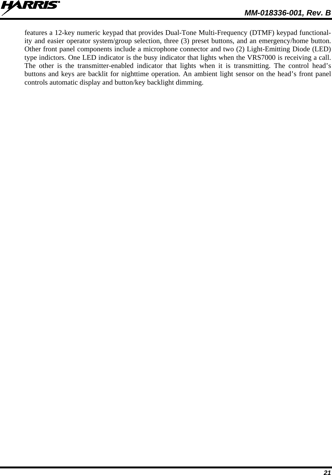  MM-018336-001, Rev. B 21 features a 12-key numeric keypad that provides Dual-Tone Multi-Frequency (DTMF) keypad functional-ity and easier operator system/group selection, three (3) preset buttons, and an emergency/home button. Other front panel components include a microphone connector and two (2) Light-Emitting Diode (LED) type indictors. One LED indicator is the busy indicator that lights when the VRS7000 is receiving a call. The other is the transmitter-enabled indicator that lights when it  is transmitting. The control head’s buttons and keys are backlit for nighttime operation. An ambient light sensor on the head’s front panel controls automatic display and button/key backlight dimming. 