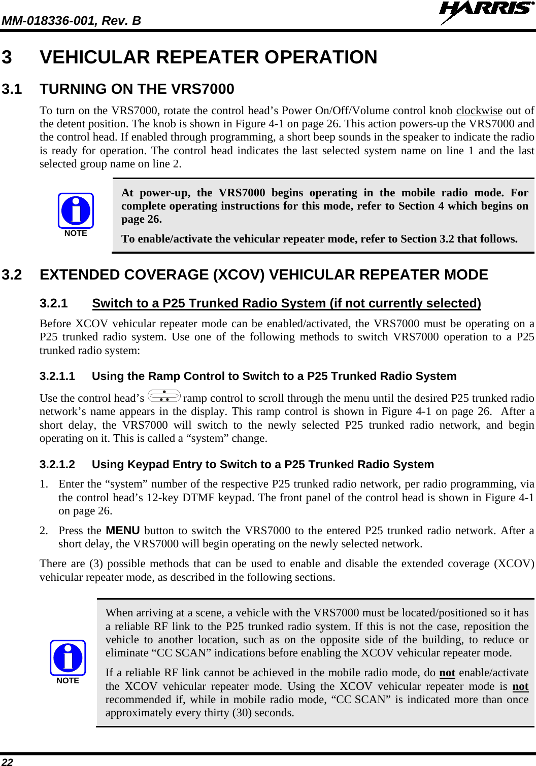 MM-018336-001, Rev. B  22 3  VEHICULAR REPEATER OPERATION 3.1 TURNING ON THE VRS7000 To turn on the VRS7000, rotate the control head’s Power On/Off/Volume control knob clockwise out of the detent position. The knob is shown in Figure 4-1 on page 26. This action powers-up the VRS7000 and the control head. If enabled through programming, a short beep sounds in the speaker to indicate the radio is ready for operation. The control head indicates the last selected system name on line 1 and the last selected group name on line 2.  NOTE At power-up,  the VRS7000 begins operating in the mobile radio mode. For complete operating instructions for this mode, refer to Section 4 which begins on page 26. To enable/activate the vehicular repeater mode, refer to Section 3.2 that follows. 3.2  EXTENDED COVERAGE (XCOV) VEHICULAR REPEATER MODE 3.2.1 Switch to a P25 Trunked Radio System (if not currently selected) Before XCOV vehicular repeater mode can be enabled/activated, the VRS7000 must be operating on a P25 trunked radio system. Use one of the following methods to switch VRS7000 operation to a P25 trunked radio system: 3.2.1.1 Using the Ramp Control to Switch to a P25 Trunked Radio System Use the control head’s  ramp control to scroll through the menu until the desired P25 trunked radio network’s name appears in the display. This ramp control is shown in Figure 4-1 on page 26.  After a short delay, the VRS7000 will switch to the newly  selected P25 trunked radio network, and begin operating on it. This is called a “system” change. 3.2.1.2 Using Keypad Entry to Switch to a P25 Trunked Radio System 1. Enter the “system” number of the respective P25 trunked radio network, per radio programming, via the control head’s 12-key DTMF keypad. The front panel of the control head is shown in Figure 4-1 on page 26. 2. Press the MENU button to switch the VRS7000 to the entered P25 trunked radio network. After a short delay, the VRS7000 will begin operating on the newly selected network. There are (3) possible methods that can be used to enable and disable the extended coverage (XCOV) vehicular repeater mode, as described in the following sections.   NOTE When arriving at a scene, a vehicle with the VRS7000 must be located/positioned so it has a reliable RF link to the P25 trunked radio system. If this is not the case, reposition the vehicle to another  location, such as on the opposite side of the building, to reduce or eliminate “CC SCAN” indications before enabling the XCOV vehicular repeater mode. If a reliable RF link cannot be achieved in the mobile radio mode, do not enable/activate the XCOV vehicular repeater mode. Using  the XCOV vehicular repeater mode is not recommended if, while in mobile radio mode, “CC SCAN” is indicated more than once approximately every thirty (30) seconds.  