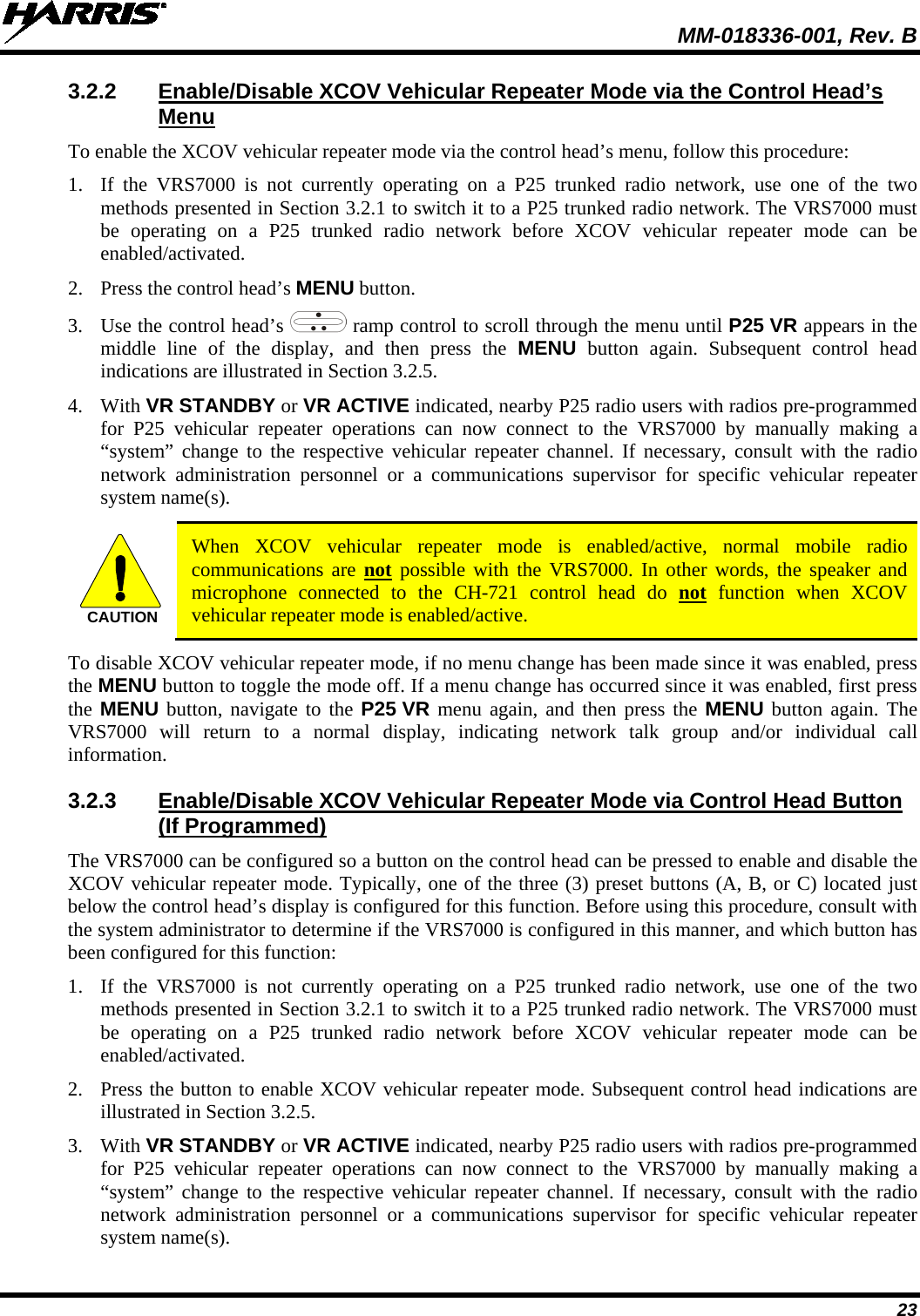  MM-018336-001, Rev. B 23 3.2.2 Enable/Disable XCOV Vehicular Repeater Mode via the Control Head’s Menu To enable the XCOV vehicular repeater mode via the control head’s menu, follow this procedure: 1. If  the  VRS7000 is not currently operating on a P25 trunked radio network, use one of the two methods presented in Section 3.2.1 to switch it to a P25 trunked radio network. The VRS7000 must be operating on a P25 trunked radio network before XCOV vehicular repeater mode can be enabled/activated. 2. Press the control head’s MENU button. 3. Use the control head’s  ramp control to scroll through the menu until P25 VR appears in the middle line of the display, and then press the MENU button again.  Subsequent control head indications are illustrated in Section 3.2.5. 4. With VR STANDBY or VR ACTIVE indicated, nearby P25 radio users with radios pre-programmed for  P25  vehicular repeater operations can now connect to the VRS7000 by manually making a “system” change to the respective vehicular repeater channel. If necessary, consult with the radio network administration personnel or a  communications supervisor for specific  vehicular repeater system name(s).  CAUTION When XCOV vehicular repeater mode is enabled/active, normal mobile radio communications are not possible with the VRS7000. In other words, the speaker and microphone connected to the CH-721 control head do not function when XCOV vehicular repeater mode is enabled/active. To disable XCOV vehicular repeater mode, if no menu change has been made since it was enabled, press the MENU button to toggle the mode off. If a menu change has occurred since it was enabled, first press the MENU button, navigate to the P25 VR menu again, and then press the MENU button again. The VRS7000 will return to a normal display, indicating network talk  group and/or individual call information. 3.2.3 Enable/Disable XCOV Vehicular Repeater Mode via Control Head Button (If Programmed) The VRS7000 can be configured so a button on the control head can be pressed to enable and disable the XCOV vehicular repeater mode. Typically, one of the three (3) preset buttons (A, B, or C) located just below the control head’s display is configured for this function. Before using this procedure, consult with the system administrator to determine if the VRS7000 is configured in this manner, and which button has been configured for this function: 1. If  the  VRS7000 is not currently operating on a P25 trunked  radio network, use one of the two methods presented in Section 3.2.1 to switch it to a P25 trunked radio network. The VRS7000 must be operating on a P25 trunked radio network before XCOV vehicular repeater mode can be enabled/activated. 2. Press the button to enable XCOV vehicular repeater mode. Subsequent control head indications are illustrated in Section 3.2.5. 3. With VR STANDBY or VR ACTIVE indicated, nearby P25 radio users with radios pre-programmed for  P25  vehicular repeater operations can now connect to the VRS7000 by manually making a “system” change to the respective vehicular repeater channel. If necessary, consult with the radio network administration personnel or a  communications supervisor for specific  vehicular repeater system name(s). 