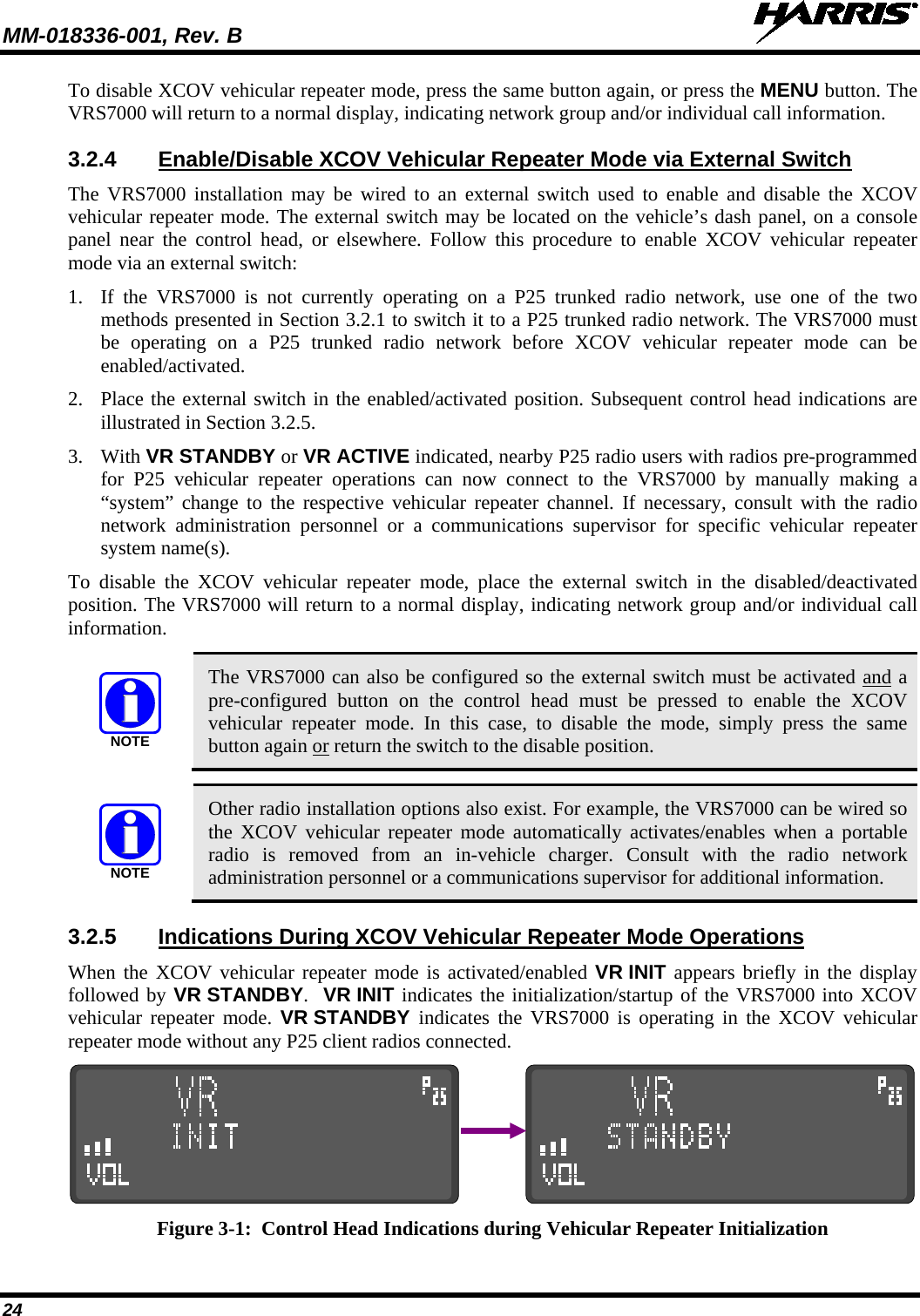 MM-018336-001, Rev. B  24 To disable XCOV vehicular repeater mode, press the same button again, or press the MENU button. The VRS7000 will return to a normal display, indicating network group and/or individual call information. 3.2.4 Enable/Disable XCOV Vehicular Repeater Mode via External Switch The VRS7000 installation may be wired to an external switch used to enable and disable the XCOV vehicular repeater mode. The external switch may be located on the vehicle’s dash panel, on a console panel near the control head, or elsewhere. Follow this procedure to enable XCOV vehicular repeater mode via an external switch: 1. If  the  VRS7000 is not currently operating on a P25 trunked radio network, use one of the two methods presented in Section 3.2.1 to switch it to a P25 trunked radio network. The VRS7000 must be operating on a P25 trunked radio network before XCOV vehicular repeater mode can be enabled/activated. 2. Place the external switch in the enabled/activated position. Subsequent control head indications are illustrated in Section 3.2.5. 3. With VR STANDBY or VR ACTIVE indicated, nearby P25 radio users with radios pre-programmed for  P25  vehicular repeater operations can now connect to the VRS7000 by manually making a “system” change to the respective vehicular repeater channel. If necessary, consult with the radio network administration personnel or a  communications supervisor for specific  vehicular repeater system name(s). To disable the  XCOV vehicular repeater mode, place the external switch in the disabled/deactivated position. The VRS7000 will return to a normal display, indicating network group and/or individual call information.  NOTE The VRS7000 can also be configured so the external switch must be activated and a pre-configured  button on the control head must be pressed to enable the XCOV vehicular repeater mode. In this case, to disable the mode, simply press the same button again or return the switch to the disable position.  NOTE Other radio installation options also exist. For example, the VRS7000 can be wired so the XCOV vehicular repeater mode automatically activates/enables when a portable radio is removed from an in-vehicle charger.  Consult with the radio network administration personnel or a communications supervisor for additional information. 3.2.5 Indications During XCOV Vehicular Repeater Mode Operations When the XCOV vehicular repeater mode is activated/enabled VR INIT appears briefly in the display followed by VR STANDBY.  VR INIT indicates the initialization/startup of the VRS7000 into XCOV vehicular repeater mode. VR STANDBY  indicates the VRS7000 is operating in the XCOV vehicular repeater mode without any P25 client radios connected.                 Figure 3-1:  Control Head Indications during Vehicular Repeater Initialization 