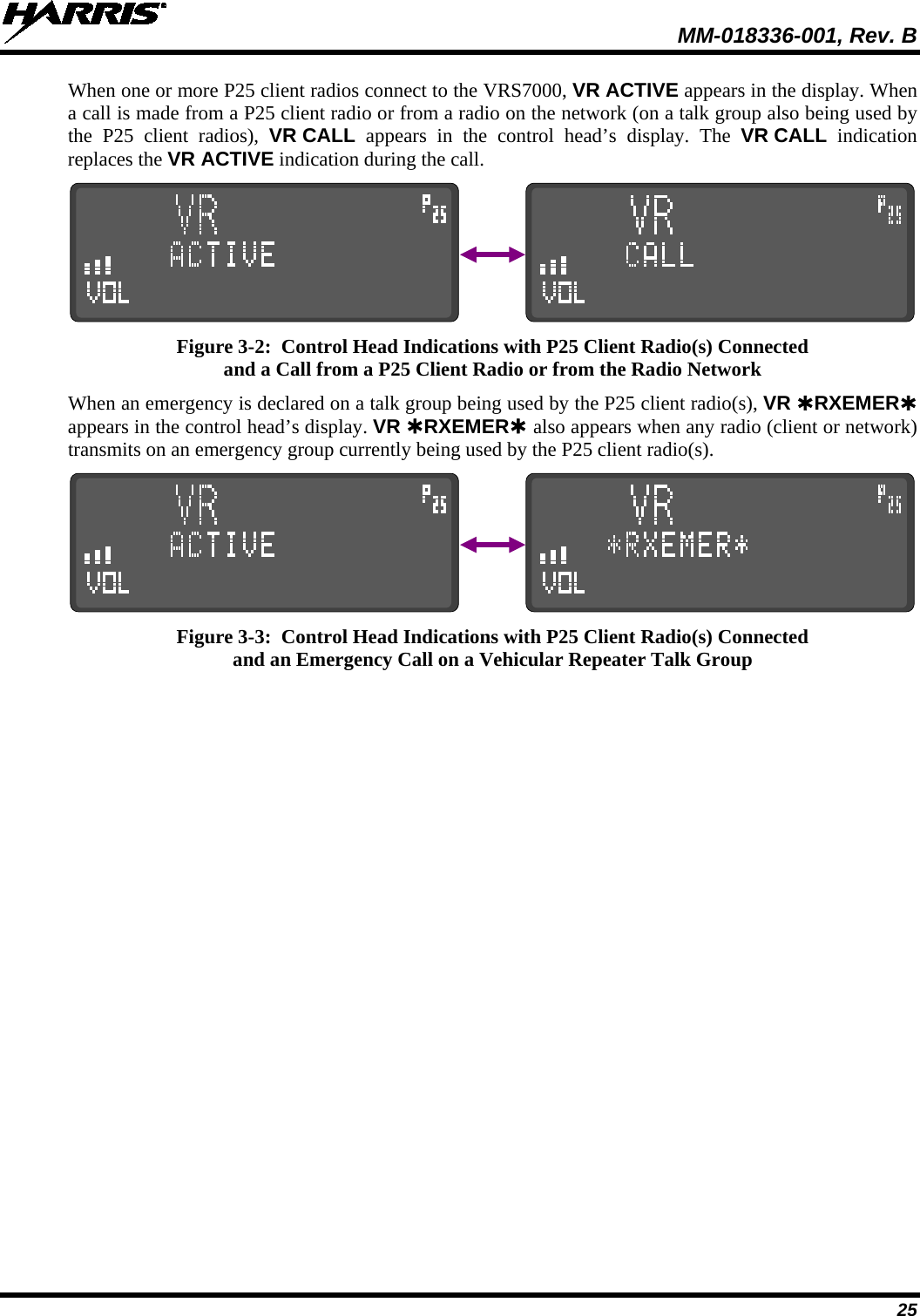  MM-018336-001, Rev. B 25 When one or more P25 client radios connect to the VRS7000, VR ACTIVE appears in the display. When a call is made from a P25 client radio or from a radio on the network (on a talk group also being used by the P25 client radios),  VR CALL appears in the control head’s display. The VR CALL indication replaces the VR ACTIVE indication during the call.                 Figure 3-2:  Control Head Indications with P25 Client Radio(s) Connected and a Call from a P25 Client Radio or from the Radio Network When an emergency is declared on a talk group being used by the P25 client radio(s), VR RXEMER appears in the control head’s display. VR RXEMER also appears when any radio (client or network) transmits on an emergency group currently being used by the P25 client radio(s).                 Figure 3-3:  Control Head Indications with P25 Client Radio(s) Connected and an Emergency Call on a Vehicular Repeater Talk Group 