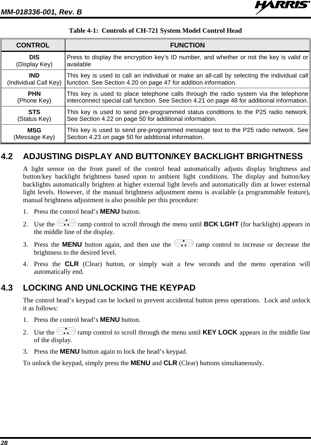 MM-018336-001, Rev. B  28 Table 4-1:  Controls of CH-721 System Model Control Head CONTROL FUNCTION DIS (Display Key) Press to display the encryption key’s ID number, and whether or not the key is valid or available IND (Individual Call Key) This key is used to call an individual or make an all-call by selecting the individual call function. See Section 4.20 on page 47 for addition information. PHN (Phone Key) This key is used to place telephone calls through the radio system via the telephone interconnect special call function. See Section 4.21 on page 48 for additional information. STS (Status Key) This key is used to send pre-programmed status conditions to the P25 radio network. See Section 4.22 on page 50 for additional information. MSG (Message Key) This key is used to send pre-programmed message text to the P25 radio network. See Section 4.23 on page 50 for additional information. 4.2 ADJUSTING DISPLAY AND BUTTON/KEY BACKLIGHT BRIGHTNESS A light sensor on the front panel of the control head automatically adjusts display brightness and button/key backlight brightness based upon to ambient light conditions. The display and button/key backlights automatically brighten at higher external light levels and automatically dim at lower external light levels. However, if the manual brightness adjustment menu is available (a programmable feature), manual brightness adjustment is also possible per this procedure: 1. Press the control head’s MENU button. 2. Use the  ramp control to scroll through the menu until BCK LGHT (for backlight) appears in the middle line of the display. 3. Press the MENU button again, and then use the  ramp control to increase or decrease the brightness to the desired level. 4. Press the CLR  (Clear)  button, or simply wait a few seconds and the menu operation will automatically end. 4.3 LOCKING AND UNLOCKING THE KEYPAD The control head’s keypad can be locked to prevent accidental button press operations.  Lock and unlock it as follows: 1. Press the control head’s MENU button. 2. Use the  ramp control to scroll through the menu until KEY LOCK appears in the middle line of the display. 3. Press the MENU button again to lock the head’s keypad. To unlock the keypad, simply press the MENU and CLR (Clear) buttons simultaneously. 