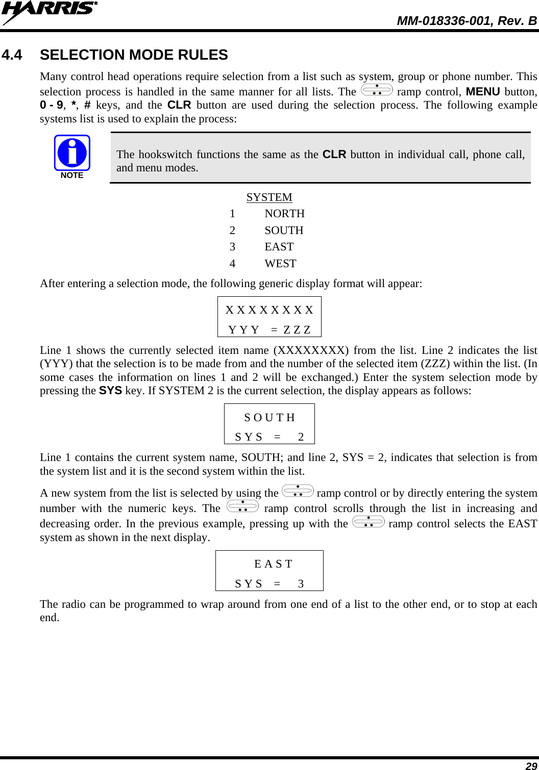  MM-018336-001, Rev. B 29 4.4 SELECTION MODE RULES Many control head operations require selection from a list such as system, group or phone number. This selection process is handled in the same manner for all lists. The   ramp control, MENU button, 0 - 9,  *,  # keys, and the CLR button are used during the selection process. The following example systems list is used to explain the process: NOTE The hookswitch functions the same as the CLR button in individual call, phone call, and menu modes. SYSTEM 1  NORTH 2 SOUTH 3 EAST 4  WEST After entering a selection mode, the following generic display format will appear:  X X X X X X X X Y Y Y    =  Z Z Z Line 1 shows the currently selected item name (XXXXXXXX) from the list. Line 2 indicates the list (YYY) that the selection is to be made from and the number of the selected item (ZZZ) within the list. (In some cases the information on lines 1 and 2 will be exchanged.) Enter the system selection mode by pressing the SYS key. If SYSTEM 2 is the current selection, the display appears as follows: S O U T H S Y S    =      2 Line 1 contains the current system name, SOUTH; and line 2, SYS = 2, indicates that selection is from the system list and it is the second system within the list. A new system from the list is selected by using the   ramp control or by directly entering the system number with the numeric keys. The   ramp control scrolls through the list in increasing and decreasing order. In the previous example, pressing up with the   ramp control selects the EAST system as shown in the next display.  E A S T S Y S    =      3 The radio can be programmed to wrap around from one end of a list to the other end, or to stop at each end. 